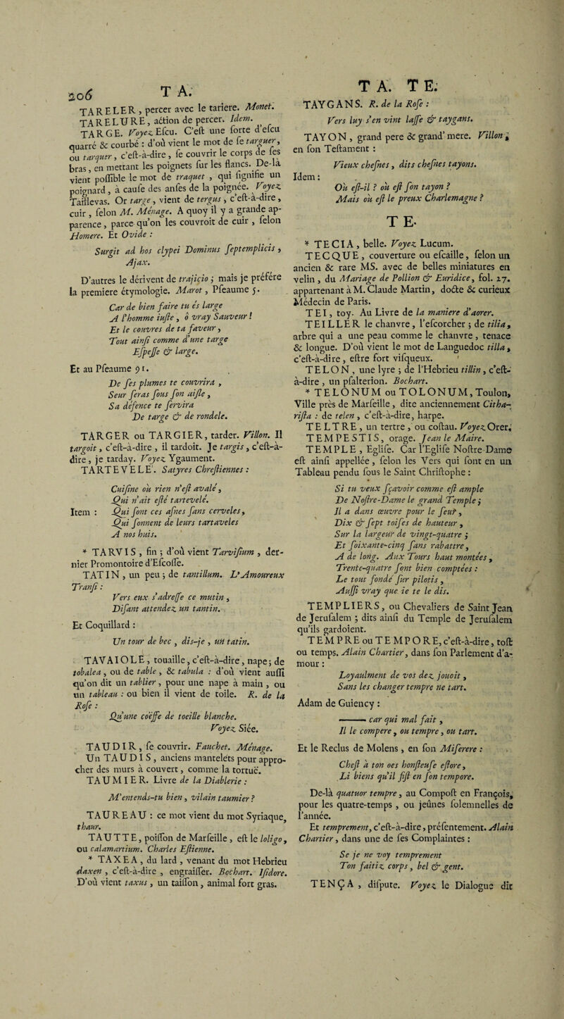 I $c>6 ^ A. TARELER, percer avec le tariere. Monet. TA RE LU RE, aétion de percer. Idem. TA R GE. Voyez. Efcu. C’eft une forte delcu quarrc & courbé : d’où vient le mot de fe targuer, ou tarder, c'eft-à-dire , fe couvrir le corps de les bras, en mettant les poignets fur les flancs. Ue-la vient poffible le mot de traquet , qui fignine un poignard, à caufe des anles de la poignée. ^ Voyez Tamevas. Or targe, vient de ter gu s , c’eft-a-dire, cuir , félon M. Ménage. A quoy il y a grande ap¬ parence , parce- qu’on les couvrait de cuir , félon Homere. Et Ovide : Surgit ad hos clypei Dominas feptempiicis , Ajax. D’autres le dérivent de trajicio ; mais je préféré ia première étymologie. Marot, Pfeaume 5. Car de bien faire tu es large A l'homme iufie , 0 vray Sauveur ! Et le couvres de ta faveur, Tout ainfi comme d'une targe Efpejfe & large. Et au Pfeaume 9t. De fes plumes te couvrira , Seur feras fous fon aijle, Sa défence te fervira De targe & de rondele» TARGER ouTARGIER, tarder. Villon. Il targoit, c’eft-à-dire , il tardoit. Je targis, c’eft-à- dire, je tarday. Voyez Ygaument. TA RT E V E L E. Satyres Chreftiennes : Cuifine ou rien nef avalé, Qui ndit efé tartevelé. Item : Qui font ces afnes fans cervelet , Qui fornent de leurs tartaveles A nos huis. * TARV1S , fin 5 d’où vient Tarvijîum , der¬ nier Promontoire d’Efcolîè. TATIN , un peu ; de tantillum. L* Amoureux Tranfi : Vers eux s’adre/fe ce mutin , Difant attendez un tantin. Et Coquillard : Un tour de bec , dis-je , UH tatin. T AV AIO L E , touaille, c’eft-à-dire, nape ; de tobalea , ou de table , & tabula : d’où vient aulîî qu’on dit un tablier, pour une nape à main , ou un tableau : ou bien il vient de toile. R. de la Rofe : Ou une coéffe de toeille blanche. Voyez Siée. TAUDIR, fe couvrir. Fauchet. Ménagée. Un TAUDI S , anciens manteléts pour appro¬ cher des murs à couvert, comme la tortue. TAU M 1ER. Livre de la Diablerie : M'entends-tu bien, vilain taumier? TAUREAU : ce mot vient du mot Syriaque, thaur. TAU TT E, poifton de Marfeille , eft le loligo, ou calamartium. Charles Eftienne. * TAXE A , du lard , venant du mot Hebrieu daxen , c’eft-à-dire , engraifler. Bcchart. Ifidore. D’où vient taxas, un tailfon, animal fort gras. T A. T E. TAY G A N S. R. de U Rofe: Vers luy s'en vint lajfe gr taygans. TAY O N , grand pere èc grand’ mere. Villon , en fon Teftament : Vieux chefnes, dits chefnes tayons. Idem : Ou eft-il ? ou eft fon tayon ? Mais ou eft le preux Charlemagne ? T E- * TE CIA , belle. Voyez Lucum. T E C QU E , couverture ou efcaille, félon un ancien 8c rare MS. avec de belles miniatures en velin , du Alariage de Pollion & Euridice, fol. 17. appartenant à M. Claude Martin, doéte & curieux Médecin de Paris. T El, toy. Au Livre de la maniéré d'aorer. TEILLER le chanvre, l’efcorcher ; de tilia, arbre qui a une peau comme le chanvre, tenace 8c longue. D’où vient lé mot de Languedoc tilia s c’eft-à-dire, eftre fort vifqueux. T E L O N , une lyre -, de l’Hebrieu t illin, c’eft- à-dire , un pfalterion. Bochart. * TELONUM ou TOLONUM, Toulon, Ville près de Marfeille, dite anciennement Citha- rifta : de telen , c’eft-à-dire, harpe. TE LT RE , un tertre ou coftau. VoyezOteU TEMPESTIS, orage. Jean le Maire. TEMPLE , Eglife. Car l’Eglife Noftre Dame eft ainfi appellée, félon les Vers qui font en un Tableau pendu fous le Saint Chriftophe : Si tu veux fçavoir comme eft ample De Noftre-Dame le grand Temple j Il a dans œuvre pour le feu? y Dix & fept toif ?s de hauteur , Sur la largeur de vingt-quatre j Et foixante-cinq fans rabattre, A de long, ylux Tours haut montées , Trente-quatre font bien comptées : Le tout fonde' fur pilotis , Aujfi vray que. ie te le dis. TEMPLIERS, ou Chevaliers de Saint Jean de Jerufalem ; dits ainfi du Temple de Jerufalem qu’ils gardoient. TEMPREouTEMPORE,c’eft-à-dire, toft ou temps. Alain Chartier, dans fon Parlement d’a¬ mour : Loyaulment de vos dez jouoit , Sans les changer tempre ne tart. Adam de Guiency : -- ■ - car qui mal fait, Il le compere, ou tempre, ou tart. Et le Reclus de Molens, en fon Miferere : Chef a ton oes honfteufe eftore, Li biens qu'il fift en fon tempore. De-là quatuor tempre, au Compoft en François, pour les quatre-temps , ou jeûnes folemnelles de l’année. Et temprement, c’eft-à-dire, préfentement. Alain, Chartier, dans une de fes Complaintes : Se je ne voy temprement Ton faitiz corps , bel & gent. TENÇA , dilpute. Voyez le Dialogue dit