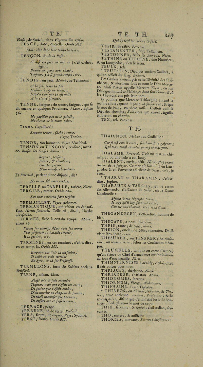 J I T E. fenfa , de Sordel, dans Vigenere fur Cefar. T E N C E , riote , querelle. Ovide MS. Mais ains dura lonc temps la tence. T EN Ç O N. R. delà Rofe : Si difi oncques en nul ae ( c’eft- à-dire, âge). Beauté not paix avec chaté, Toufiours J a fi grand tencon, &c. TENDIS, un peu. Mehun, au Teftament : Si la feis toute la fiée Habiter a toy un tendis, lufqu â tant que tu aficendis A la clarté glorifiée. T E N N E, fatigue ; de tenner, fatiguer, qui fe dit encore eu quelques Provinces. Aîarot, Epître $6- Ne papillon pas ne le poincl, Ne thenot ne le tenne point. T e n N e. Coquillard : Souvent recreu , fâché, tenne. proyez Tenfon. T’E N O R, ton honneur. Voyez Sénefchal. TE N SON ouTENÇON, cenfure, mena¬ ce. Blafon des faujfies Amours : Regrets , tenfon s , Pleurs, & chanfons, Font les façons D'amoureufes chevalerie. Et Perceval, parlant d’une difpute , dit : Ne ne me fifi autre tenfon. TE R ELLE ouTARELLE, tarlere. Nicot. TERGIER, tarder. Ovide MS. Son char retourna fans tergier. TERMAILLET. Voyez Achemes. TERMANTIQUE , qui réfout en échauf¬ fant. Hortus fanitatis. Telle eft , dit-il , l’herbe chryfocolla. T E R M E'E, fixée à certain temps. Marot, chant 16. Vienne fur champs Mars avec fon armée Vous préfenter la bataille fermée j Il la perdra, &c. TERMINES, en ces termines, c’eft-à-dire, en ce temps-là. Ovide MS. Emporta par l’air la mefchine, ' Si lajjit en pode termine En Syre , & la fut Prefireffe. TERMULONS, forte de Soldats anciens. Eroiffard. TERNE, oifeau. Idem. Abufé mi a & fait entendre Toufiours d’un que c'eftoit un autre, De farine que cefioit cendre , D'un mortier un chapeau de feaulte, , De vieil mâchefer que peaultre , De bufars que ce fujfent ternes. TERRAGE, péage. T E R R E N E', né de terre. Ronfard. T E R S , frotté , de tergere. Voyez Sydoine. TERST, frotte. Ovide MS. TE. TH. so? Qui ly ter fi les yeux , la face. T £ SIR , fe taire. Perceval. TES TA M E N T E R , faire Teftament. TESTONNER, frifer les cheveux. Nicot. T E T HIN E ou TI I HÏNE, une Nourrice j & en Languedoc , c’eft le tetin. TEULX , tels. * T EU TATE S , Dieu des anciens Gaulois, à qui on ofïroit du fang. Bochart. Les Gaulois avoient pris cette Divinité des Phé¬ niciens , & adoroient lous ce nom le Dieu Mercu¬ re. Ainfi Platon appelle Mercure Thçut, en fon Dialogue intitulé le Philebe,& dans fonTiméej d’ou les Theutons ont pris leur nom. Et poffible que Mercure Trifmégifte entend la mefme choie, quand il parle ad. filiurn Tat ÿ 8c que le mot de a»oç , en vient aulïi. C’eftoit auffi le Dieu des chemins 5 d’où vient que thaith 3 lignifie en Breton un chemin. T E X , tel. Perceval. T H- THAIGNON. Mehun, au Codicille : Car filofi com il entre, fourbannifi le gai gnon % Qjii mors traifi en enfer parmy le traignon. TH AL AME. Perceval. C’eft un matras chi¬ mique , ou une fiole à col long. TH ALE N T , envie , defir. Nicot : J’ay grand thaient de te feftoyer. Ce mot eft fort ufité en Lan¬ guedoc & en Provence : il vient de bbw, volo, je veux. * THARAN ou THARAMIN, c’eft-à- dire , Jupiter. THARAUTS & TA ROTS, jeu de cartes des Allemands. Guillaume de Sablé, >en fa Diane Chalferelfe : Quant à ma Nymphe Léonvr, le crcy qu'il luy fouvient .encor, Comme aux tharauts men ioûa d'une. THEGANDEGEN, c’eft-à-dire, homme de bien. THEGAVE, à nous. Pontanns. T H EIE , tante ; de Srâa , avita. T H EIO N, oncle ; de déisd, avunculus. De-là vient fans doute tayon. THESURER , ou TESURER ; de tenfa rare, ou tendere retia , félon les Couftumes d’An¬ jou. THEUMULLE, tunique ou cotte d’armes, qu’un Prince ou Chef d’armée met fur fon harnois au jour d’une bataille. Nicot. THIMSTERNISSE àdivitig, c’eft-à-dire, il fait obfcur pour nous. THRIACLE. thériaque. Nicot-. THRIADEUR, charlatan. Monet. THIONOMES, fervons. THIORNUM, Vierge. bVilleramus. THIPH AINE. Voyez Tiphaine. * THIREOS, ou Thyreos, Tr: rreon, & Thy-* nus y arme ancienne. Bochart, Paüfadas , & lé Grandit las, dilent que c’eftoit une forte bou¬ cliers ; d’ou eft venu le mot de large. THIU, fervante ; & tpiuvi, c’eft-à-dire, fér- vantes. T H O, envers, & auiïùrrr: THORIES , taureaux. Satires Chrefiiennes e