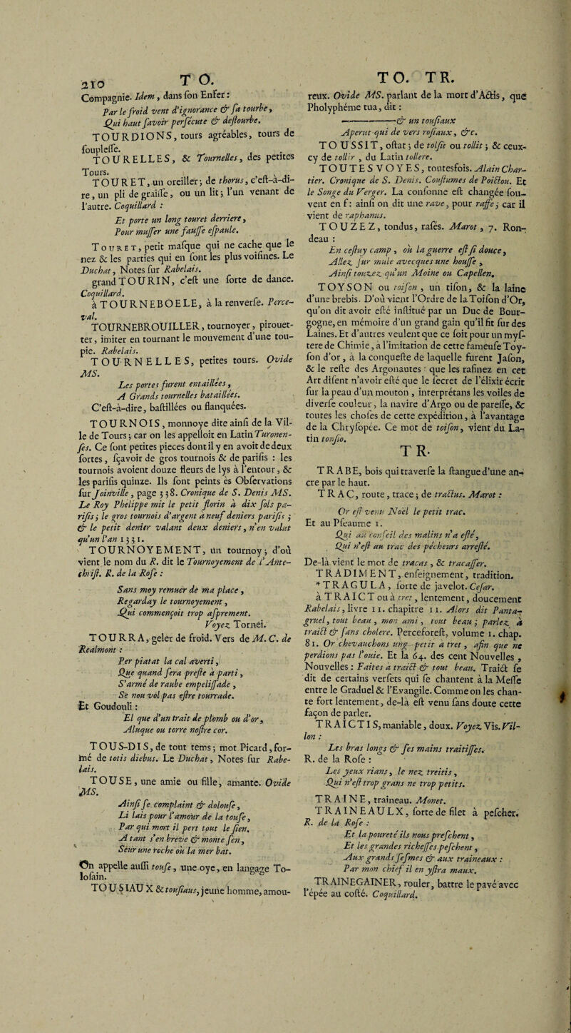 310 T O. Compagnie- Idem, dans Ton Enfer : Par le froid vent d'ignorance & fa tourbe, Qui haut favoir perfécute & deflourbe. TOURDIONS, tours agréables, tours de fouplefle. TOURELLES, & Tournelle s, des petites Tours. , T O U R E T, un oreiller ; de thorus, c’eft-a-di- re, un pli de graille, ou un lit 5 l’un venant de l’autre. Coquillard : Et porte un long touret derrière , Pour muffer une faujfe efpaule. Touret, petit mafque qui ne cache que le nez 6>c les parties qui en font les plus voifines. Le Duchat, Notes fur Rabelais. grand TOU RI N, c’eft une forte de dance. Coquillard. àTOURNEBOELE, à la renverfe. Perce- val. TOURNEBROUILLER, tournoyer, pirouet¬ ter , imiter en tournant le mouvement d une tou¬ pie. Rabelais. TOURNELLES, petites tours. Ovide MS. Les porter furent entaillées , A Grands tournelles bataillées. C’eft-à-dire, baftillées ou flanquées. TOURNOIS, monnoye dite ainfl de la Vil¬ le de Tours ; car on les appelloit en Latin Turonen- fes. Ce font petites pièces dont il y en avoitdedeux fortes, fçavoir de gros tournois & de parifls : les tournois avoient douze fleurs de lys à l’entour, & les parifls quinze. Ils font peints ès Obfervations fur Joinville, page 338. Cronique de S. Denis MS. Le Roy Phelippe mit le petit florin a dix fols pa- rifîs 3 le gros tournois d'argent a neuf deniers parifït 3 & le petit denier valant deux deniers, rien valut qu'un l'an 1331. TOURNOYEMENT, un tournoy-, d’où vient le nom du R. dit le Tournoyement de l'Ante- thrift. R. de la Rofe : Sans moy remuer de ma place , Regarday le tournoyement, Qui commençait trop afprement. Voyez Tornei. T O U R R A, geler de froid. Vers de M. C. de Realmont : Per piatat la cal averti, Que quand fera prefte d parti, S'armé de raube empelijfade , Së nou vol pas ejlre tourrade. Et Goudouli : El que d'un trait de plomb ou d'or, Aluque ou torre nojlre cor. TOUS-DIS, de tout tems; mot Picard,for- !mé de totis diebus. Le Duchat, Notes fur Rabe¬ lais. T OU SE, une amie ou fille, amante. Ovide MS. Ainfi fe complaint & doloufe, Li lais pour l'amour de la toufe. Par qui mort il pert tout le fien. A tant s’en breve & monte fen, Sèurune roche ou la mer bat. <0n appelle aitiïi toufe, une oye, en langage To- lofain. 1 h ° TOUSIAU X ôctoufausj jeune homme, amou- T O. T R. reux. Ovide MS. parlant de la mort d’A&is, que Pholyphéme tua, dit : —----& un toufaux Aperut qui de vers rofiaux, &c. TO USSIT, oftat ■, de tolflt ou tollit ; & ceux- cy de tollir , du Latin tollere. TOUTESVOYES, toutesfois. Alain Char¬ tier. Croniqne de S. Denis. Couftumes de Poiélou. Ec le Songe du Verger. La conforme efl: changée fou- vent en f : ainfl on dit une rave, pour rafle 3 car il vient de raphanus. TOUZEZ, tondus, rafés. Marot, 7. Ron¬ deau : En ceftuy camp , ou la guerre efl fî douce , Allez Jur mule avecques une houffe , Ainfi tonzez qu'un Moine ou Capellen. TOYSON ou toifon , un tifon, & la laine d’une brebis. D’où vient l’Ordre de laToiion d’Or, qu’on dit avoir eflé inftitué par un Duc de Bour¬ gogne, en mémoire d’un grand gain qu’il fit fur des Laines. Et d’autres veulent que ce foit pour un myfl- tere de Chimie, à l’imitation de cette fameufe Toy- fon d’or, à la conquefte de laquelle furent Jafon, & le refte des Argonautes ' que les rafinez en cet Art difent n’avoir efté que le fecret de l’élixir écrit fur la peau d’un mouton , inrerprétans les voiles de diverfe couleur > la navire d’Argo ou de parefle, & toutes les choies de cette expédition, à l’avantage de la Chryfopée. Ce mot de toifon, vient du La¬ tin torfio. TR. T R A B E, bois qui traverfe la ftangue d’une an¬ cre par le haut. TRAC, route , trace ; de traélus. Marot : Or efl venu Noël le petit trac. Et au Pfeaume 1. Qui au 'confeil des malins ri a eflé, Qui ri efl au trac des pécheurs arreflé. De-là vient le mot de tracas , & tracaffer. TRADIMENT, enfeignement, tradition. *TRAGULA, lorte de javelot. Cefar. à T R AIC T ou à tret, lentement, doucement Rabelais, livre 11. chapitre n. Alors dit Pantar gruel, tout beau , mon ami , tout beau 3 parlez à traitt & fans cholere. Perceforeft, volume 1. chap. 81. Or chevauchons mig- petit a tret, afin que ne perdions pas l'ouie. Et la 64. des cent Nouvelles , Nouvelles : E ait es a traici & tout beau. Traiél fe dit de certains verfets qui fe chantent à la Mefle entre le Graduel & l’Evangile. Comme on les chan¬ te fort lentement , de-là efl: venu fans doute cette façon de parler. TRAIGTIS, maniable, doux. Voyez Vis. Vil¬ lon : Les bras longs & fies mains traitiffes. R. de la Rofe : Les yeux rians, le nez treitis, Qui ri efl trop grans ne trop petits. TRAINE, traîneau. Monet. TRAINEAULX, forte de filet à pefeher. R. de la Rofe : Et la pour été ils nous prefehent, Et les grandes richejfes pefehent, Aux grands fefmes & aux traine aux : Par mon chief il en yflra maux. TRAINEGAINER, rouler, battre le pavé avec l’épée au codé. CoqHillard.