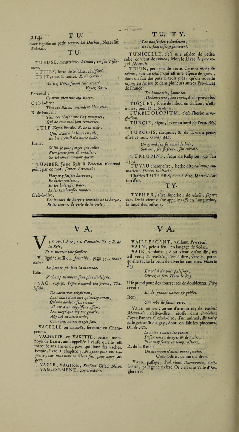 2T4. T U. mot lignifie un petit tertre. Le Bûchât, Notes fut Rabelais. TU* TUEUSE, meurtrière. Mehun, etf Te fil¬ ment. T U F F ES, forte de Soldats. Froijfard. T UIT, tous 8c toutes, ü. de Garin : Au tref Garin furent fuit arouté. Voyez. Rain. Perceval : Ce orent bien fuit cift Baron. C’eft-à-dire : Tous ces Barons entendent bien cela. R. de Fauvel : Tuit ces chofes que i ay nommées, Qui de tout mal font renouvées. T U LE. Voyez. Entule. R. de la Rofe : jQiiel n'aura ja honte en tule, En bel accueil n'a autre huile. Idem : Si fui-je plus faites que tulles, Bien feroie fous & entulles, Se tel amour vouloir querre. TUMBER. Je ne fçais fi Perceval n’entend point par ce mot, fauter. Perceval : Harper y faifoit harpeors, Et vieler vieleors, Et les balerejfes baler, Et les tttmbereffes tumber. C’eft-à-dire, Les loueurs de harpe y iouoient de la harpe, Et les loueurs de viele de la viele, T U. T Y. Les danfeufesy danfoient. Et les fauteufesy fautoient. TUNICELLEj c’eft une efpéce de petite robe ; 8c vient de tunica, félon le Livre de jure re- gni Neapolit. TUPIN, petit pot de terre. Ce mot vient de tofinus, fait àttofus, qui eft une efpece de grais , dont on fait des pots à trois piés, qu’on appelle tupins en Anjou 8c dans plufteurs autres Provinces de France : Ve bonne vie, bonne foi. De bone terre, bon tupin, dit le proverbe.1 T U QU E T, forte de hibou en Gafcon, c’eft- à-dire, petit Duc. Scaliger. TURBIDÔLOPIUM, c’eft l’herbe arno- E, digue, levée au bord de l’eau. M<F. net. TURCOIS, carquois; 8c de-là vient peuti eftre ce mot. Ovide MS. Un grand feu fit emmi le bois, Son arc , fies fiefehes , fin turc ois. V TURLUPINS, feéte de Religion, de l’an 137a- T U YAU champeftre, herbe dite calamus ara- maticus. Hortus fanitatis. Charles T U TIE R S, c’eft-à-dire. Martel. Toi-; fon cfor. T Y- < * *4» \ ’ « > - - T Y P H E R, eftre fuperbe ; de , Juper~ bia. De-là vient qu’on appelle tuffe en Languedoc* la hupe des oifeaux. V A. V; C’eft-à-dire, au. Gauvain. Et le R. de la Rofe, Et v menton vne foujfete. V, fgnifie auflî ou. Joinville, page 351. Gau- nain : Le fiert v pis fous la mamelle. Item : V champ viennent fans plus d’aloigne. VAC, vay-jc. Peyre Rémond louproux, Tho- lofain : De car as vac rekalivan, Lous mais <Pamours qu'aviey antan, Qu un a doulour fenti venir Al cor d'un angoi/fous affan, Lou megé que my pot guarir, My vol en dieta tenir. Corne lous autres megésfan. VACELLE ou vachelle, fervante en Cham¬ penois. VACHETTE ou VAKETTE , petite mon- ftoye de Bearn, ainfi appellée à caufe quelle eft marquée aux armes du pays qui font des vaches. Penejle, livre I. chapitre 3. H'ayant plus une va¬ que tte-, car nous nous en étions fiait pour notre ar¬ gent. VAGIR, VAGIRE, RonCard. Crier. Nicot. VAGISSEMENT,cry d’enfant. V A. VAILLESCANT, vaillant. Perceval. VAIN, pele à feu, en langage de Sedan. VAIR, verdaftre; d’ou vient qu’on dit, un' œil verd; 8c varioU, c’eft-à-dire, vérole, parce qu’elle tache la peau de diverfes couleurs. Huon le Roy : En celai du vair palefiroy , Oirrez le fiens Huon le Roy. Il fe prend pour des fourreures 8c doubleures. Per ceval : Et de pennes vair es & griffes. Item : Une robe de famit vere. Vair. ou ver, terme d’armoiries; de varius'. Menuvair, c’eft-à-dire , étoffe, dans Pathelin. Voyez. Pannes. C’eft-à-dire, d’un animal, dit vairj 8c le gris auflî du gry, dont on fait les pinceaux. Ovide MS. Li autre conroit les piaux Defcurieux, de gris & de vairs. Pour moyforrer en temps divers. R. de la Rofe : Ou manteau n dvoit penne, vaire. C’eft-à-dire, panne ou drap. Vair, paffage ; d’ou vient Vurnovaria, c’eft- à-dire , pacage de riviere. Or c’eft une Ville d'An¬ gleterre.