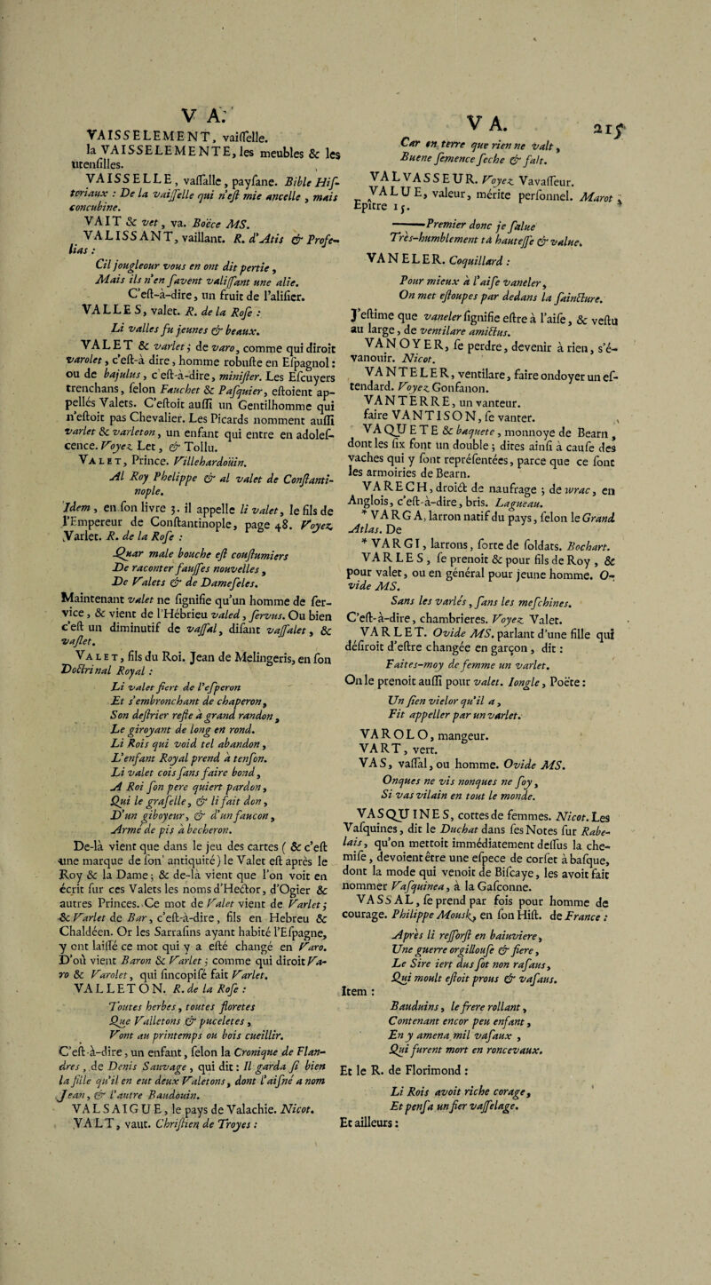 % V A: ' VAIS5ELEMENT, vailTelle. la VAISSELEME NTE, les meubles & les ütenfîlles. VAISSELLE, vaflalle, payfane. Bible Hif- toriaux : De la vaijfelle qui neft mie ancelle , mais concubine. VAIT & vet, va. Bo'éce MS. VALISSANT, vaillant. R. d’Atis & Profe- lias : Cil jougleour vous en ont dit pertie , Mais ils n'en favent valijfant une alie. C’eft-à-dire, un fruit de l’alifier. VALLES, valet. R. de la Rofe : Li valles fu jeunes çjr beaux. VA L E T & varlet j de varo, comme qui diroit varolet, c eft-a dire, homme robufte en Efpagnol : ou de bajulus, c eft-a-dire, minifier. Les Efcuyers trenchans, félon Fauchet 8c Pafquier, eftoient ap¬ pelles Valets. C eftoit aufll un Gentilhomme qui n eftoit pas Chevalier. Les Picards nomment aufll varlet 8c varlet on, un enfant qui entre en adolef- cence. Voyez. Lct, & Tollu. Valet, Prince. Villehardoüin. Al Roy Phelippe Cf al valet de Conftanti- nople. Hem , en,fon livre 3. il appelle li valet, le fils de l'Empereur de Conftantinople, page 48. Voyez. Varlet. R. de la Rofe : jQuar male bouche efl couftumiers De raconter faujfes nouvelles , De Valets & de Damefeles. Maintenant valet ne fignifie qu'un homme de fer- vice , 8c vient de l’Hébrieu valed, fervus. Ou bien c’eft un diminutif de vajfal, difant vajfalet, 8c vaflet. Va l e t , fils du Roi. Jean de Melingeris, en fon Doéhri nal Royal : Li valet ficvt de Pefperon Et s embronchant de chaperon, Son deftrier refie à grand Tandon , Le giroyant de long en rond. Li Rois qui void tel abandon, L’enfant Royal prend a tenfon. Li valet cois fans faire bond, A Roi fon pere quiert pardon, Qui le grafeile, & li fait don, D 'un giboyeur, & d’un faucon , Armé de pis a becheron. De-là vient que dans le jeu des cartes ( & c’eft «ne marque de fon’ antiquité) le Valet eft après le Roy 8c la Dame; 8c de-là vient que l’on voit en écrit fur ces Valets les noms d’Heéfor, d’Ogier 8c autres Princes. Ce mot de Valet vient de Varlet 3 8c Varlet de Bar, c’eft-à-dire, fils en Hebreu 8c Chaldéen. Or les Sarrafins ayant habité l’Efpagne, y ont laifté ce mot qui y a efté changé en Varo. D’ou vient Baron 8c Varlet j comme qui diroit Va¬ ro 8c Varolet, qui fincopifé fait Varlet. VA L L E T O N. R. de la Rofe : Voûtes herbes, toutes floretes Que Valletons & puceletes , Vont au printemps ou bois cueillir. C’eft-à-dire, un enfant, félon la Cronique de Flan¬ dres , de Denis Sauvage , qui dit : Il garda fi bien la fille qu’il en eut deux Valetons , dont l’aifné a nom .Jean, Cr l’autre Baudouin. VALSAIGUE, le pays de Valachie. Nicot, ,VA LT, vaut. Chriftien, de Troyes ; V A. Car en terre que rien ne valt, Buene femence feche & fait. VA L VA SS EU R. Voyez. Vavafieur. VALUE, valeur, mérite perfonnel. Marot ; Epxtre ij. ———Premier donc je falue Trés-humblement ta hautejfe & value. VA N E L E R. Coquillard : Pour mieux a l’aife vaneler, On met eftoupes par dedans la fainélure. J eftime que vaneler fignifie eftreà l'aife, & veftu au large, de ventilare amiEbus. VA N O Y E R, fe perdre, devenir à rien, s’é¬ vanouir. Nicot. VA N T E L E R, ventilare, faire ondoyer un ef- tendard. Voyez. Gonfanon. VA N T E R R E, un vanteur. faire VANT1SON, fe vanter. VA QU E T E & baquete, monnoye de Béarn , dont les fix font un double ; dites ainfi à caufe des vaches qui y font repréfentées, parce que ce fonc les armoiries de Bearn. VARECH,droiét de naufrage ; deivrac, en Anglois, c’eft-à-dire, bris. Lag ueau. * VA R G A, larron natif du pays, félon le Grand. Atlas. De 4 VARGI, larrons, forte de foldats. Bochart. VARLES, fe prenoit & pour fils de Roy, & pour valet, ou en général pour jeune homme. O- vide MS. Sans les variés, fans les mefchines. C’eft-à-dire, chambrières. Voyez Valet. VA R L E T. Ovide MS. parlant d’une fille qui défiroit d’eftre changée en garçon, dit : Faites-moy de femme un varlet. On le prenoit aufll pour valet. 1 ongle, Poète: Un Jîen vielor qu’il a, Fit appeller par un varlet. VA R O L O, mangeur. VA R T, vert. VAS, vaftàljou homme. Ovide MS. Onques ne vis nonques ne foy, Si vas vilain en tout le monde. VASQJJINES, cottes de femmes. Nicot. Les Vafquines, dit le Duchat dans fes Notes fur Rabe¬ lais, qu’on mettoit immédiatement delfus la che- mife, dévoient être une efpece de corfet àbafque, dont la mode qui venoit de Bifcaye, les avoit fait nommer Vafquinea, à IaGafconne. VA S S A L, Ce prend par fois pour homme de courage. Philippe Mous fi, en fon Hift. de France : Apres li rejforfi en baiuviere. Une guerre orgilloufe & fiere. Le Sire iert dus fot non rafaus. Qui moult eftoit prous & vafaus. Item : Bauduins, le frere rollant, Contenant encor peu enfant, En y amena mil vafaux , Qui furent mort en roncevaux. Et le R. de Florimond : Li Rois avoit riche corage, Et penfa un fier vajfelage. Et ailleurs :