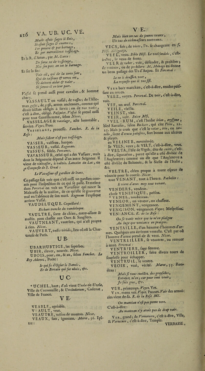 u6 VA. U B. UC. VE. Jtfouït efiloit fiâges ii Rois, Si efi oit [âges & court o;j, j or preuve & par barnage , Et por merveilleux vajfielage. Et le R. d’Artus, par M> Garce : De force ne de vajfielage, Net fionpere en tôt le barnage. Et fur la fin: Tait cil y qui de la terre J ont t Qui de t ai fieux & terres ont, Te doivent aider & valer, Si feront-il en leur poer. Vaftl fe prend auffi pour cavalier, Sc homme VAS S AU LT ou vaftal ; de vaffius j de 1 Alle- man re(fel> degejfi, armes anciennes, comme qui diroit foldats obligés à fervir : ou de vas vadis c’efi: à-dire, obligé. Pafiquier. Vafial fie prend aulil pour tout Gentilhomme, félon Nicot VA SSELAGE& vacelage, aéte honorable , fervice. Voyez. Prou. , . Va s s £ l a g e , prouefte. Fauchet. R. de la Rofie : Maisfollenr nefl pas vajfielage. V A S S E R, vailfeau, barque. VA S S EU R, vatfal. Ragueau. VAS S U S, fidele. Vontanus. V AV A SS EU R, celui qui a des Vafiaux, mais dont la Seigneurie dépend d un autre Seigneur. Il vient de valvajfior, avalvis. Lancelot du Lac, en Conque fie de S. Gréai : Le Vavaffieur efl gardien de leans. Ce pacage fait voir que c’eft auffi un gardien com¬ mis pour Pinfpe&ion de ce qui fe palfe. Etmefme dans Perceval on voit un Vavaffieur qui tance la Maîtrelfe de la maifon, de ce quelle fe gouverne xnal en l’abfence de fon mari. Ragueau 1 explique arriere-Vaffial. VA U D E L U QU E. Coqmllard : Richart trenche du vaudeluque. VAU LT RE, forte de chien, entre-allant & maftin, pour chaffier aux Ours & Sangliers. VAUTNEANT, vautrien3 qui n’eft propre à rien. Nicot. N . n. VA UV E R T, vallis viridis, lieu ou elt la Giiar- treufe de Paris. U B. UBARHUBTIGE, les fuperbes. UBIR, élever, nourrir. Nicot. U B OIS, pour, ou, & au, félon Fauchet. Le Roy Adenez., Poete : Je qui fis d'Ogier le Danois, Et de Certain qui fut ubois, &c. U C- * UC HEL, haut ; d’où vient Uxela ou Uzela, Ville de Cornouaille ; & Uxellodunum, Cadenat , Ville de France. V E- V E A B L E, agréable. V F AU LT, veut. VE AU T RE, toifonde mouton. Nicot. VEAUX, focs, ignorans. Marot,$6. Epr- tre : V E: Mais bien un tas de jeunes veaux , \jn tas de rithma fictirs nouveaux. VECS, fois ; de vices, Yv. fe changeant en /. Eli fi. Alligeoije. _ , A VE E L, veau. Bible Hifit. Le veel fondeis , c eit- à-dire , le veau de fonte. VE E R Scveher , voir, defendre, & prohiber} de vetitum , ou de prohiber e. M. Ménagé en donne un beau paflage des Us d’Anjou. Et Perceval : la ne li de affilez, veer, La requefie que il vos fifi. Veer baer maëcken, ceft-à-dire, rendre puif- fant en armes. . , VEEZ, voyez. Perceval. De veir, celt-a-dire, voir. V E F, un oeuf. Perceval. V El LE, vieille. VEINST, vint. VEIR, voir. Bocce MS. * V EL A RU M , c’efi: l’herbe irion , eryfiyme , bled Sarrafin , félon Bochart, qui cite Pline, zz. zç. Mais je crois que c’eft le veUr, irio, ou tor- teilo , forte à’eruca paluftris, fort bonne aux ulcérés & playes. , en V E LIN E' E, envenimee. le VELS, veux ; & VELT, c’eft-à-dire, veut. V VELTA, l’Ifle deVigth} dite de guith, c’eft- à dire, féparation , parce quelle a efté divilée de l’Angleterre; comme on dit que 1 Angleterre a efté divifée du Bolonois, & la Sicile de l’Italie , VELT RE, chien propre à toute efpece de vénerie pour la courfe. Nicot. tout VENANT, tout à l’heure. Pathelin : Jl vient d'avec moy tout venant. V E N D E P. S , vendeur. chofe V EN E F 1 QU E , poifon. * V b N EL, tombereau. V E N E O R, un veneur, ou chaffieur. V E N G E M E N T, vengeance. V E N G 1S O N, vengeance. Voyez. Mefprifoni VEN 1 AN CE. R. de la Rofie : Ou fie vault miex que ie m'en plaigne Au luge que veniance en praigne. VENTAT L LE, d’un heaume d’hommesd’ar- V LL IN 1 il L J—> J * ■*—' 5 - U CL \ mes. Quelques uns écrivent ventelle. Celt par oü l’homme d’arme prend ajr & vent. Nicot. VENTRElLLER, fe veautrer, ou remuer à terre. Perceval : VENTRIERE, fage-femme. VENTROILLER, faire divers tours de fouplefte pour échapper. VENT RU IL, le ventre. V E OIR , vrai, vérité. Marot ,55. Ron¬ deau : . , rn Mais fi vous cueillez, des groyjelles, Envoyez, m'en ÿ car pour tout veoir, Je fuis gros, &c. VER, printemps. Voyez. Vet. Ver, menu ver. Voyez. Pannes. Vair des armoi¬ ries vient de-là. R. de la Rofie MS. Ou mantiau n'efi pas penne vere. C’eft-à-dire : , . Au manteau n'y avait pas de drap vair. Ver, grand ; de Vernernrto, c’eft'à-dire, Ville, & Verne)um , c’eft-à-dire, Temple. ss£