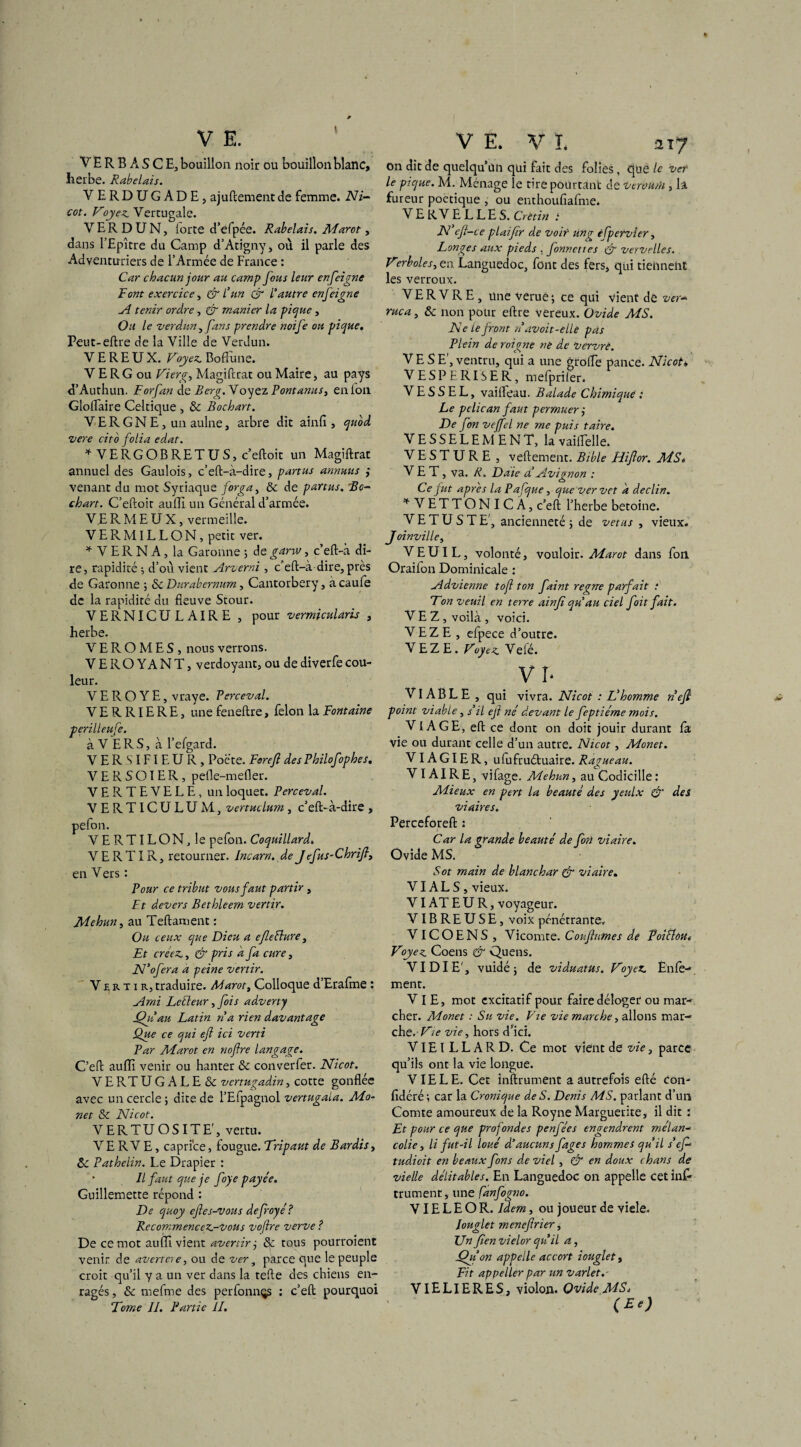V E. V E R B À S C E, bouillon noir ou bouillon blanc, herbe. Rabelais. VERDUGADE, ajuftementde femme. Ni- cot. Voyez. Vercugale. VERDUN, lorte d’efpée. Rabelais. Marot, dans l’Epître du Camp d’Atigny, où il parle des Adventuriers de l’Armée de France : Car chacun jour au camp fous leur en feigne Font exercice, & l’un GT l’autre enfeigne A tenir ordre, & manier la pique, Ou le Verdun, fans prendre noife ou pique, Peut-eftre de la Ville de Verdun. VEREUX. Voyez. Boffime. V E RG ou Vierg, Magiftrat ou Maire, au pays d’Authun. Forfan de B erg. Voyez Pont anus, enfon Gloflaire Celtique , & Bochart. V E R G N E, un aulne, arbre dit ainfii, quod vere cito folia edat. * V ERG O B RETU S, c’eftoit un Magiftrat annuel des Gaulois, c’eft-à-dire, partus annmis ; venant du mot Syriaque forga, & de partus. Bo¬ chart. C’eftoit auffi un Général d’armée. V E R M E U X, vermeille. VERMILLON, petit ver. * V E R N A, la Garonne ; de garw, c’eft-à di¬ re, rapidité ; d’où vient Arverni, c'eft-à dire, près de Garonne ; Sc Durabernum, Cantorbery, àcaufe de la rapidité du fleuve Stour. VERNICULAIRE , pour vermicularis , herbe. V E R O M E S , nous verrons. VEROYANT, verdoyant, ou de diverfe cou¬ leur. V E R O Y E, vraye. Perceval. VERRIERE, unefeneftre, félon la Fontaine péri II eu fe. à V E R S, à l’efgard. V E R SIFI E U R , Poète. Forefl des Philofophes, VERSOIER, pefle-mefler. V E R T E V E L E, un loquet. Perceval. VERTICULUM, vertuclum, c’eft-à-dire , pefon. VERTILON, le pefon. Coquillard. VERTIR, retourner. Incarn. deJ efus-Chrifi3 en Vers : Pour ce tribut vous faut partir , Et devers Bethleem vertir. Mehun, au Teftament : Ou ceux que Dieu a efieüure, Et créez., & pris a fa cure, N’ofer a a peine vertir. Vertir, traduire. Marot, Colloque d’Eralme : Ami Leéleur, fois adverty Qu’au Latin na rien davantage Que ce qui eft ici verti Par Marot en nofire langage. C’eft aufti venir ou hanter & converfer. Nicot. VERTUGALE & vcrtugadin, cotte gonflée avec un cercle; dite de l’Efpagnol vertugala. Mo- net & Nicot. VERTUOSITE', vertu. VE RVE, caprice, fougue. Tripaut de Bardis, & Pathelin. Le Drapier : • Il faut que je foye payée. Guillemette répond : De quoy eftes-vous defroyé? Recommencez-vous voftre verve ? De ce mot aufti vient avertir ; & tous pourraient venir de avertere, ou de ver, parce que le peuple croit qu’il y a un ver dans la tefte des chiens en¬ ragés , & mefme des perfonnçs ; c’eft pourquoi Tome II. Partie II. V E. V L a 17 on dit de quelqu’un qui fait des folies, que le ver le pique. M. Ménage le tire pourtant de veroudi, la fureur poétique , ou enthoufiafme. VERVELLES. Crétin : N cfl-ce plaifir de voit ung èfpervier, Longes aux pieds . fonnettes & verve lies. Vorboles, en Languedoc, font des fers, qui tieimelit les verroux. V E R V R E , une verue ; ce qui vient de ver- ruca, & non pour eftre vereux. Ovide MS. Ne le front navoit-ellè pas Plein de roigne ne de Vervrè. VE SE’, ventru, qui a une grofle pance. Nicot* VESPERISER, mefpriler. V E S S E L, vaifteau. Balade Chimique : Le pélican faut permuerj De fon vejfel ne me puis taire. VESSELEMENT, la vailfelle. V E S T U R E , vertement. Bible Hiflor. MS. VET , va. R. Date d’Avignon : Ce fut apres la Pafque, que vervct à déclin. !f VETTONICÂ, c’eft l’herbe betoine. VETUSTE', ancienneté ; de vêtus , vieux. Joinville, VEUIL, volonté, vouloir. Marot dans fon Orailon Dominicale : Advienne tof ton faint régné parfait : Ton veuil en terre ainjï qu au ciel foit fait. VE Z, voilà , voici. VEZE , efpece d’outre. V E Z E. Voyez Velé. VI- VIABLE, qui vivra. Nicot : L’homme nefi point viable, s’il ejl né devant le feptiéme mois. VIAGE, eft ce dont on doit jouir durant fa vie ou durant celle d’un autre. Nicot, Monet. VIA GIE R, ufufruétuaire. Ragueau. VIAIR E, vifage. Mehun, au Codicille : Mieux en pcrt la beauté des yeulx & des viaires. Perceforeft : Car la grande beauté de fort viaire. Ovide MS. Sot main de blanchar & viaire. VI AL S, vieux. VI AT EUR, voyageur. VIBREUSE, voix pénétrante. VI CO ENS , Vicomte. Confiâmes de FoiElôu Voyez Coens & Quens. VIDIE', vuidé; de viduatus. Voyez Ënfe- ment. VIE, mot excitatif pour faire déloger ou mar- cher. Monet : Su vie. Vie vie marche, allons mar¬ che.- Vie vie, hors d’ici. VIEILLARD. Ce mot vient de vie, parce qu’ils ont la vie longue. VIE LE. Cet inftrument a autrefois efté Con- fidéré; car la Cronique de S. Denis MS. parlant d’un Comte amoureux de la Royne Marguerite, il dit : Et pour ce que profondes penfées engendrent mélan¬ colie , li fut-il loué d’aucuns fages hommes qu’il s’ef tudioit en beaux fons de viel , & en doux chans de vielle délitables. En Languedoc on appelle cet inP trument, une fanfogno. VIE L E O R. Idem, ou joueur de viele. Jouglet menefirier, Un fien vielor qu’il a, Qu on appelle accort iouglet, Fit appel 1er par un varlet.- VIELIERES, violon. Ovide MS, (Et)