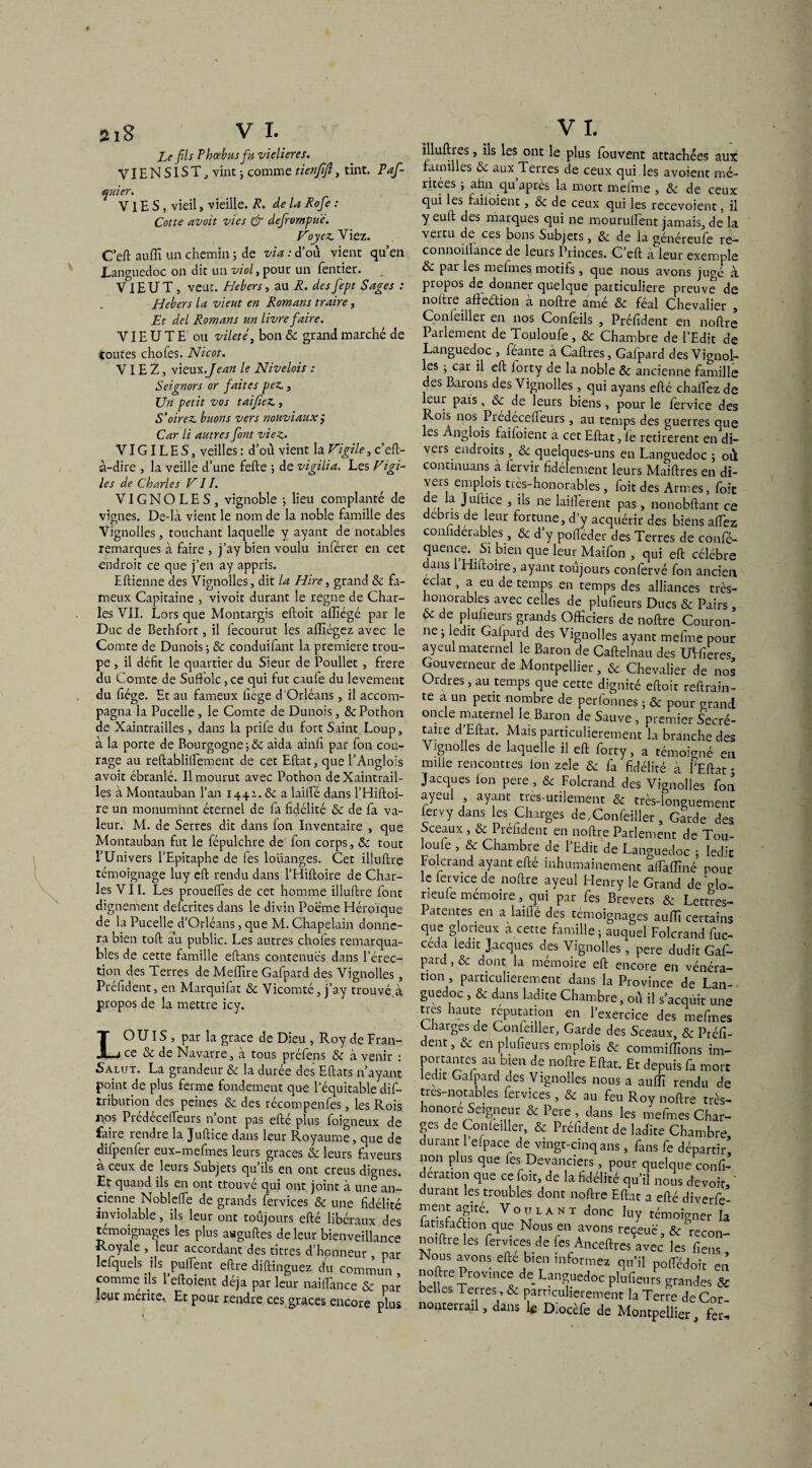 Le fils Phœbusfu vielieres. VIENSIST, vint ; comme tienfifl, tint. Paf- quier. VIES, vieil, vieille. R. de la Rofie : Cotte avoit vies & dejrompue. Voyez. Viez. C’eft auffi un chemin ; de via : d’où vient qu’en Languedoc on dit un viol, pour un fentier. VIEUT , veut. Hebers, au R. desfept Sages : Hebers la vieut en Romans traire, Et del Romans un livre fiaire. VIE U T E ou vileté, bon & grand marché de toutes chofes. Nicot. VIEZ, vieux .Jean le Nivelois : Seignors or faites pez., Un petit vos taifieZ., S’oirez. buons vers nonviauxj Car li autres font viez. VIGILES, veilles : d’ou vient la Vigile, c’eft- à-dire , la veille d’une fefte ; de vigilia. Les Vigi¬ les de Charles VII. VIGNOLES, vignoble ; lieu comptante de vignes. De-là vient le nom de la noble famille des Vignolles, touchant laquelle y ayant de notables remarques à faire , j’ay bien voulu inférer en cet endroit ce que j’en ay appris. Eftienne des Vignolles, dit la Hire, grand 8c fa¬ meux Capitaine , vivoit durant le régné de Char¬ les VIL Lors que Montargis eftoit afïîégé par le Duc de Bethfort, il fecourut les affiégez avec le Comte de Dunois ; & conduifant la première trou¬ pe , il défit le quartier du Sieur de Poullet, frere du Comte de Suffolc, ce qui fut caufe du levement du fiége. Et au fameux ficge d’Orléans, il accom¬ pagna la Pucelle , le Comte de Dunois, &Pothon de Xaintrailles, dans la prife du fort Saint Loup, à la porte de Bourgogne-,& aida ainfi par fon cou¬ rage au reftablilfement de cet Eftat, que l’Anglois avoit ébranlé. Il mourut avec Pothon de Xaintrail¬ les à Montauban l’an 1441. 8c a lailfé dans l’Hiftoi- re un monum'nnt éternel de fa fidélité 8c de fa va¬ leur. M. de Serres dit dans fon Inventaire , que Montauban fut le fépulchre de fon corps, 8c tout l’Univers l’Epitaphe de fes louanges. Cet illuftre témoignage luy eft rendu dans l’Hiftoire de Char¬ les VII. Les prouelfes de cet homme illuftre font dignement delcrites dans le divin Poème Héroïque de la Pucelle d’Orléans, que M. Chapelain donne¬ ra bien toft au public. Les autres chofes remarqua¬ bles de cette famille eftans contenues dans l’érec¬ tion des Terres de Meffire Gafpard des Vignolles, Préfident, en. Marquiftt & Vicomté, j’ay trouvé à propos de la mettre icy. LOU IS , par la grâce de Dieu , Roy de Fran¬ ce 8c de Navarre, à tous préfens 8c à venir : Salut. La grandeur 8c la durée des Eftats n’ayant point de plus ferme fondement que l’équitable dis¬ tribution des peines 8c des récompenfes, les Rois nos Prédécefteurs n’ont pas efté plus foigneux de faire rendre la Juftice dans leur Royaume, que de difpenfer eux-mefmes leurs grâces 8c leurs faveurs a ceux de leurs Subjets qu’ils en ont creus dignes. Et quand ils en ont trouvé qui ont joint à une an¬ cienne Noblelfe de grands fervices 8c une fidélité inviolable, ils leur ont toujours efté libéraux des témoignages les plus awguftes de leur bienveillance Royale , leur accordant des titres d’honneur , par lefquels ils ^puftent eftre diftinguez du commun comme ils 1 eftoient déjà par leur naiftance & par leur mérite. Et pour rendre ces grâces encore plus illuftres, ils les ont le plus fouvent attachées aux familles 6c aux Terres de ceux qui les avoient mé¬ ritées i ahn qu après la mort meime , 8c de ceux qui les faiioient, 8c de ceux qui les recevoient, il y euft des marques qui ne mouruftent jamais, de la vertu de ces bons Subjets, 8c de la généreufe re— connoiilance de leurs Princes. C eft à leur exemple 8c par les mefmes motifs , que nous avons jugé à propos de donner quelque particulière preuve de noltre affeétion a noftre ame 8c féal Chevalier , Confeiller en nos Confeils , Préfident en noftre Parlement de Touloufe, 8c Chambre de l’Edit de Languedoc , feante à Caftres, Galpard des Vignol¬ les ; car il eft lorty de la noble 8c ancienne famille des Barons des Vignolles, qui ayans efté challez de leur pais, 8c de leurs biens, pour le fervice des Rois nos Predecefteurs, au temps des guerres que les Anglois faiioient à cet Eftat, le retirèrent en di¬ vers endroits , 8c quelques-uns en Languedoc ; où contmuans à fervir fidèlement leurs Maiftres en di- vs_is emplois très-honorables, foit des Armes, foie de la Juftice , ils ne laiftèrent pas, nonobftant ce débris de leur fortune, d’y acquérir des biens aftèz connderables, 8c d y polféder des Terres de confé- 5UeilueV? bien que leur Maifon 3 qui eft célébré ans Hiftoire, ayant toujours confervé fon ancien éclat, a eu de temps en temps des alliances très- honorables avec celles de plufieurs Ducs & Pairs, 6c de plufieurs grands Officiers de noftre Couron¬ ne j ledit Gafpard des Vignolles ayant mefine pour ayeul maternel le Baron de Caftelnau des UVfieres Gouverneur de Montpellier, & Chevalier de nos Oidres, au temps que cette dignité eftoit reftrain- te a un petit nombre de perfonnes ; & pour <mand oncle maternel le Baron de Sauve , premier Secré¬ taire d Eftat. Mais particulièrement la branche des Vignolles de laquelle il eft forty, a témoigné en mille rencontres Ion zele 8c fa fidélité à FEftat • Jacques Ion pere, 8c Folcrand des Vignolles fon ayeul ayant très-utilement & très-longuement lervy dans les Charges de,Confeiller, Garde des Sceaux , 8c Préfident en noftre Parlement de Tou- loule , & Chambre de l’Edit de Languedoc ; ledit Folcrand ayant efté inhumainement aftaffiné pour le fervice de noftre ayeul Henry le Grand de glo- rieule mémoire, qui par fes Brevets & Lettres- Patentes, en a lailfé des témoignages auffi certains que glorieux a cette famille ; auquel Folcrand fuc- ceda ledit Jacques des Vignolles , pere dudit Gaf¬ pard, & dont la mémoire eft encore en vénéra¬ tion , particulièrement dans la Province de Lan¬ guedoc , 8c dans ladite Chambre, où il s’acquit une tres haute réputation en l’exercice des mefmes Charges de Confeiller, Garde des Sceaux, & Préfi¬ dent, & en plufieurs emplois 8c commiflïons im¬ portantes au bien de noftre Eftat. Et depuis fa mort ledit Gafpard des Vignolles nous a auffi rendu de trcs-notables fervices, & au feu Roy noftre très- honore Seigneur & Pere , dans les mefmes Char¬ ges de Confeiller, & Préfident de ladite Chambre durant l’efpace de vingt-cinq ans, fans fe départir’ non plus que fes Devanciers, pour quelque confi- deration que ce foit, de la fidélité qu’il nous devoir, ‘ durant les troubles dont noftre Eftat a efté diverfe- ment agité. Voulant donc luy témoigner la fansfadion que Nous en avons receuè', 8c recon- noiftre les fervices de fes Anceftres avec les fiens Nous avons efte bien informez qu’il poftèdoit en noftre Province de Languedoc plufieurs grandes & belles Terres , & particulièrement la Terre deCor- nonterrail, dans 1$ DIocèfe de Montpellier, fer^. /