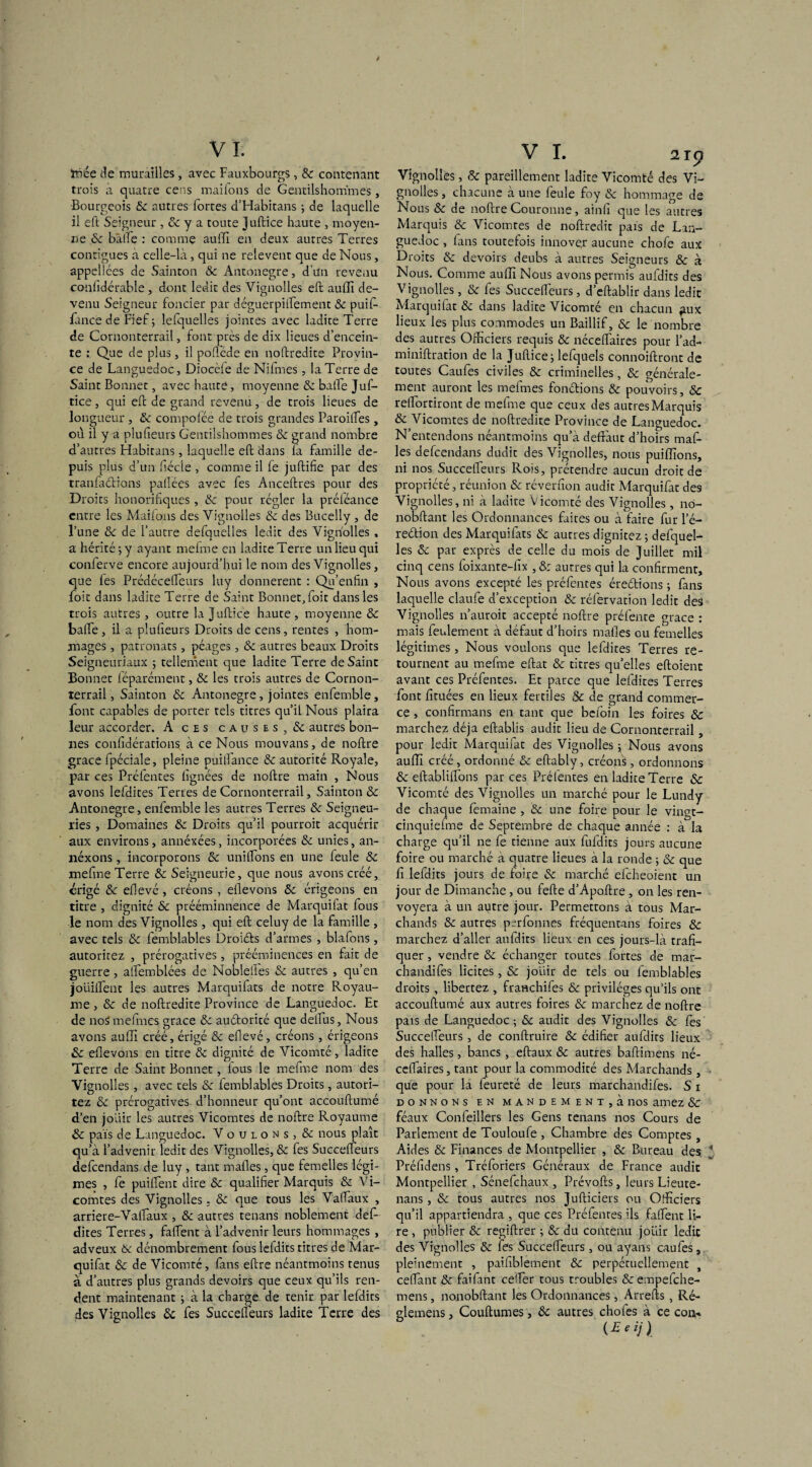 ïùée de murailles, avec Fauxbourgs, & contenant trois a quatre cens maifons de Gentilshommes, Bourgeois 8c autres fortes d’Habitans ; de laquelle il eft Seigneur , & y a toute Juftice haute , moyen¬ ne 8c bàlïe : comme auffi en deux autres Terres contiguës à celle-là, qui ne relevent que de Nous, appelices de Sainton & Antonegre, d’un revenu confidérable , dont ledit des Vignolles eft auffi de¬ venu Seigneur foncier par déguerpilfement & puif- fancé de Fief ; lefquelles jointes avec ladite Terre de Cornonterrail, font près de dix lieues d’encein¬ te : Que de plus, il pollede en noftrédité Provin¬ ce de Languedoc, Diocèie de Nifmes, la Terre de Saint Bonnet, avec haute, moyenne 8c balfe Juf- tice, qui eft de grand revenu, de trois lieues de longueur , & compoféé de trois grandes Paroilfes, où il y a plu (leurs Gentilshommes 8c grand nombre d’autres Habitans, laquelle eft dans la famille de¬ puis plus d’un fiécle , comme il fe juftifie par des tranfadtions pallées avec fes Anceftres pour des Droits honorifiques, & pour régler la préiéance entre les Maifons des Vignolles 8c des Bucelly, de l’une 8c de l’autre defquelles ledit des Vignolles , a hérité-, y ayant rnefme en ladite Terre un lieu qui conierve encore aujourd’hui le nom des Vignolles, que les Prédécelfeurs luy donnèrent : Qu’enfin , foit dans ladite Terre de Saint Bonnet, foit dans les trois autres , outre la Juftic'e haute , moyenne 8c balfe, il a plufieurs Droits de cens, rentes , hom¬ mages , patronats, péages, & autres beaux Droits Seigneuriaux ; tellement que ladite Terre de Saint Bonnet féparément, 8c les trois autres de Cornon¬ terrail, Sainton 8c Antonegre, jointes enfemble, font capables de porter tels titres qu’il Nous plaira leur accorder. A ces causes, & autres bon¬ nes confidérations. à ce Nous mouvans, de noftre grâce fpéciale, pleine puilfance & autorité Royale, par ces Préfentes lignées de noftre main , Nous avons lefdites Terres de Cornonterrail, Sainton 8c Antonegre, enfemble les autres Terres 8c Seigneu¬ ries , Domaines 8c Droits qu’il pourroit acquérir aux environs, annéxées, incorporées 8c unies, an- néxons , incorporons 8c unitfons en une feule 8c mefme Terre & Seigneurie, que nous avons créé, érigé 8c ellevé, créons , ellevons 8c érigeons en titre , dignité 8c prééminnence de Marquifat fous le nom des Vignolles , qui eft celuy de la famille , avec tels 8c femblables Droiéfs d’armes , blafons, autoritez , prérogatives, prééminences en fait de guerre , alfemblées de Noblelles 8c autres , qu’en joiiilfenc les autres Marquifats de notre Royau¬ me , & de noftredite Province de Languedoc. Et de noS mefmcs grâce 8c auétorité que dellus. Nous avons auffi créé, érigé 8c efievé, créons, érigeons & ellevons en titre 8c dignité de Vicomté, ladite Terre de Saint Bonnet, fous le mefme nom des Vignolles, avec tels 8c femblables Droits, autori¬ tez 8c prérogatives d’honneur qu’ont accouftumé d’en jouir les autres Vicomtes de noftre Royaume & pais de Languedoc. Voulons, & nous plaît qu’à l’advenir ledit des Vignolles, 8c fes Succeffeurs defcendans de luy , tant malles, que femelles légi- mes , fe puilfent dire 8c qualifier Marquis & Vi¬ comtes des Vignolles. 8c que tous les Valfaux , arriéré-Vaifaux , & autres tenans noblement défi dites Terres, falfent à l’advenir leurs hommages, adveux 8c dénombrement fous lefdits titres de Mar¬ quifat & de Vicomté, fans eftre néantmoins tenus à d’autres plus grands devoirs que ceux qu’ils ren¬ dent maintenant ; à la charge de tenir par lefdits des Vignolles 8c fes Succelfeurs ladite Terre des VI. 219 Vignolles, 8c pareillement ladite Vicomté des Vi¬ gnolles , chacune à une feule foy 8c hommage de Nous 8c de noftre Couronne, ainfi que les autres Marquis & Vicomtes de noftredit pais de Lan¬ guedoc , fans toutefois innove,r aucune chofe aux Droits 8c devoirs deubs à autres Seigneurs 8c à Nous. Comme aulfi Nous avons permis aufdits des Vignolles, & fes Succelfeurs, d’eftablir dans ledit Marquifat & dans ladite Vicomté en chacun fiux lieux les plus commodes un Baillif, 8c le nombre des autres Officiers requis & nécelfaires pour l’ad- miniftration de la Juftice ; lefquels connoiftront de toutes Caufes civiles 8c criminelles, 8c générale¬ ment auront les mefmes fondions 8c pouvoirs, & relfortiront de mefme que ceux des autres Marquis 8c Vicomtes de noftredite Province de Languedoc. N’entendons néantmoins qu’a defràut d’hoirs maf- les defcendans dudit des Vignolles, nous puiffions, ni nos Succelfeurs Rois, prétendre aucun droit de propriété, réunion 8c réverfion audit Marquifat des Vignolles, ni à ladite Vicomté des Vignolles, nci- nobftant les Ordonnances faites ou à faire fur l’é- redion des Marquifats 8c autres dignitez; defquel¬ les 8c par exprès de celle du mois de Juillet mil cinq cens foixante-fix , 8: autres qui la confirment. Nous avons excepté les préfentes éredions ; fans laquelle claufe d’exception & réfervation ledit des Vignolles n’auroit accepté noftre préfente grâce : mais leulement à défaut d’hoirs malles ou femelles légitimes , Nous voulons que lefdites Terres re¬ tournent au mefme eftat & titres qu’elles eftoient avant ces Préfentes. Et parce que lefdites Terres font fituées en lieux fertiles 8c de grand commer¬ ce , confirmans en tant que befoin les foires 8c marchez déjà eftablis audit lieu de Cornonterrail, pour ledit Marquifat des Vignolles 5 Nous avons auffi créé, ordonné & eftably, créons, ordonnons 8c eftablilfons par ces Préfentes en ladite Terre & Vicomté des Vignolles un marché pour le Lundy de chaque femaine , 8c une foire pour le vingt- cinquiefme de Septembre de chaque année : à la charge qu’il ne fe tienne aux fufdits jours aucune foire ou marché à quatre lieues à la ronde ; & que fi lefdits jours de foire 8c marché efeheoient un jour de Dimanche, ou fefte d’Apoftre , on les ren- voyera à un autre jour. Permettons à tous Mar¬ chands & autres psrfonnes fréquentans foires & marchez d’aller aufdits lieux en ces jours-là trafi¬ quer , vendre 8c échanger toutes fortes de mar- chandifes licites, 8c jouir de tels ou femblables droits, libériez , franchifes 8c privilèges qu’ils ont accouftumé aux autres foires 8c marchez de noftre pais de Languedoc; 8c audit des Vignolles 8c fes Succelfeurs, de conftruire 8c édifier aufdits lieux des halles, bancs, eftaux 8c autres baftimens né- celfaires, tant pour la commodité des Marchands, que pour la feureté de leurs marchandifes. S 1 DONNONS EN MANDEMENT, à llOS alliez SC féaux Confeillers les Gens tenans nos Cours de Parlement de Touloufe , Chambre des Comptes, Aides & Finances de Montpellier , & Bureau des Préfidens, Tréforiers Généraux de France audit Montpellier , Sénefchaux , Prévofts, leurs Lieute- nans, 8c tous autres nos Jufticiers ou Officiers qu’il appartiendra , que ces Préfenres ils falfent li¬ re , publier & regiftrer ; 8c du contenu jouir ledit des Vignolles 8c fes Succelfeurs , ou ayans caufes, pleinement , paifiblement 8c perpétuellement , celfant 8c faifant celîer tous troubles & empefehe- mens, nonobftant les Ordonnances, Arrefts, Ré- glemens, Couftumes, 8c autres choies à ce con-. (Eeij)