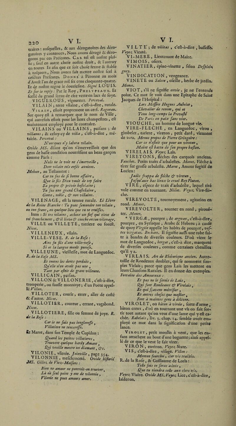 traites ; aufquelles, & aux dérogatoires des dero gatoires y contenues, Nous avons déroge & déro¬ geons par ces Prélentes. C a r tel eft noftre plai- lir j f'auf en autre choie noftre droit, &laucruy en toutes Et afin que ce foit chofe ferme & ftable à toujours, Nous avons fait mettre noftre lcel à cefûites Prefentes. Donne1 à Péronne au mois d’Aouft l’an de grâce mil fix cens cinquante-quatre. Et de noftre régné le douziefme. Signé LOUIS. Et far Le reply : Par le Pvoy ,Phelypeaux. Et fcellé du grand fceau de cire verte en lacs de foye. VIGUEROUS, vigoureux. Perceval. VILAIN 5 terre vilaine, c’eft-à-dire, rurale. Vilain, eftoit proprement un cerf. Ragueau. Sur quoy eft à remarquer que le nom de Ville , qui autrefois eftoit pour les lieux champeftres, eft maintenant employé pour le contraire. VILAINS ou VILLAINS, païfans 5 de villanus j & celuy-cy de villa , c’eft-à-dire , mé¬ tairie. Perceval : N’onrques ny labora vilain. Ovide MS. difant qu’on s’émerveilloit que des gens de balle condition nourrilîent un beau garçon comme Pàris : Nuis ne le voit ne s’émerveille , Dont vilain tels enfés avoient. Mehun, au Teftament : Car tu fus de fi bonne affaire, fhte le fils Dieu voult de toy faire Sa propre & privée hoftelaine j Tu fus une grand Cbaflcllaine , G ente , noble , & non villaine. VILENAGE, eft la tenure rurale. Li Livre de la Reine Blanche : Tu puec femondre ton vilain , ou ton franc, en cjuelcjue lieu que tu te truiffes. Item : Si tes vilains , acheté un fief qui tient de toi franchement, &il lievedr couche entonvilenaae. VILLE ou VILLETE, tarriere ou foreft. Nicot. VILLENEUX , vilain. VILLE-VESE. R. de la Rofe : Ains fu fils a une ville-yefe , Si ot la langue moult punefe. VILLEUNE, vieillelfe , mot de Languedoc. R. de la Rofe MS. Et toutes les dents perdues , Qu elle n en avoit pas une , Tant par efioit de grant villeune. VILLlCAlN, païfan. VILLON &VILLONERIE,c’eft-à-dire, tromperie , on faulfe monnoye 3 d’un Poète appel¬ le Villon. VILLOTER, courir, errer, aller de cofté & d’autre. Nicot. VILLOTIER, coureur , errant, vagabond. Nicot. ° VILLOTIERE, fille ou femme de joye. R. de la Rofe : Car ie ne fuis pas ienglerejfe , Villotiere ne tencerejfe. £t Marot, dans fon Temple de Cupidon : Thiand les petites villotieres , Trouvent quelque hardy Amant, Qui veuille mettre un diamant, &c. VILONIE , vilenie. Joinville , page 354. ^■^bONNlE , mefchanceté. Ovide hiftorié MS. Gilles de Fiez- Mai fon s : Bien ne amour ne pourroit-on trouver, La ou feul point y eut de vilonnie , Vilonie ne puet amours amer. V I. V I L T E' ; de vilitas , c’eft-à-dire , baiïèfle* Voyez Vieuté. VI - M E R E , Lieutenant de Maire. VIM OIS , ofiers. VIN AT IER, épine-vinette , félon Defplei^ gney. VIN DIC AT ION, vengeance. VIN E T E ou Saleté , ofeille , herbe de jardin. Monet. VIO T, s’il ne fignifie envie , je ne l’entends point. Ce mot fe voit dans une Epitaphe de Saint Jacques de l’Hofpital : Lors Meffire Hugues Aubriot, Chevalier de renom, qui ot Tenu long-temps la Prevofté De Paris en paix fans viot. VIO U C H E, un homme de longue vie. VIRE-FLECHE , en Languedoc, virou , gimbelet, tariere , vireton , petit dard, viennent de vent. Menus propos de Pierre Gringoire : Car ce n eftoit que pour un vireton , Maint eft battu de fon propre bafton. VIRELAIS. Voyez Lais. VIRETONS, flèches des carquois anciens. Tauchet. Petits traits d’arbaleftes. Monet. Flèche à tirer fur grolfe arbalefte. Marot, Amour fugitif de Lucien : Jadis frappa de flèche & vireton , Jufqu aux bas lieux le cruel Roy Pluton. VIRE, efpece de trait d’arbalefte, lequel tiré vole comme en tournant. Nicot. Voyez Vire-flé- che. VIR E V O LT E, tournoyement, agitation en rond. Monet. VIR E V O LT E R, tourner en rond , piroué-* ter. Monet. * V I RGÆ , pourpre ; de argvan, c’eft-à-dire, pourpre , en Syriaque , Arabe & Flebreu ; à caule de quoy Virgile appelle les habits de pourpre, vef- tes virgatas. Bochart. Il fignifie aufll une robe fai¬ te à bandes de diverfes couleurs. D’où vient le mot de Languedoc , bergat, c’eft-à dire, marqueté de diverfes couleurs, comme certaines chenilles qu’il y a. VI RL A I S. Art de Rhétorique ancien. Autre- taille de Rondeaux doubles, qui fe nomment Am¬ ples Virlais ; parce que gens Lais les mettent en leurs Chanfons Rurales. Il en donne des exemples. Fontaine des Amoureux : Et pas ne le ferois ès Lais , Qui font Rondeaux & Virelais , Et qui ftavent métrifier , Et autres chofes que meftier , Font a maintes gens a délivre. VIR O L E T, ou bâton a virole, forte d’arme, bâton creux , d’où en tournant une vis on fait for- tir tout autant qu’on veut d’une lame qui y eft ca¬ chée. Rabelais , liv. 3. chap. 14. femble avoir em¬ ployé ce mot dans la lignification d’une petite lance. Virolet, petit moulin à vent, que les en- fans attachent au bout d’une baguette 3 ainfi appel- lé de ce que le vent le fait virer. VI RO N , environ. Voyez Sixte. VIS, c’eft-à-dire , vifage. Villon : Menton fourchu , cler vis trailtis. R. de la Rofe, & Guillaume de Loris : Telle fois te feras advis , jQue tu tiendra celle aux clers vis. Voyez Viaire. Ovide MS. Voyez Lice, c’eft-à-dire, laideron.
