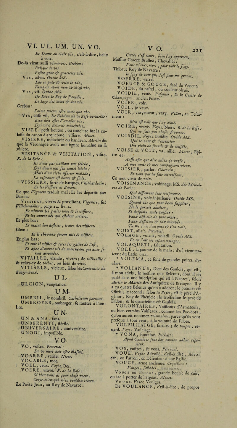 VI. U L. U M. UN. V O. Et Dame au clair vis , c’eft-à-dire, belle à voir. Pc-là vient auffi vis-k-vis. Greban ; Puijque le vis Vofire gent & gracieux vis. V i s j advis. Ovide AÏS. Elle ot pale & velu le vis, Famgale avoit nom ce rn’efi vis. Vis, vif. Ovide MS. De Dieu le Roy de Paradis , Le luge des mors & des vis. Greban : L aime mieux efire mort que vis. Vis, auffi vil. Le Fabliau de la Rofe vermeille : Bien doit efire Vavafibr vis, Qui vtteï devenir menefiriez. VI SE'E , petit bouton , ou canelure fur la cu- lafte du canon d arquebufe, vifiere. Monet. VISIERE, mouchoir ou bandeau. Merlin dit que la Véronique avoit une figure humaine en fa .viiiere. VISITANCE & VISITATION, vifite. R. de la Rofe : Ils n'ont pas vaillant une feiche, Que donra qui fon cautel leiche j Mais d'un riche ufurier malade , Fa vifitance efi bonne & fade. VISSÏERS, iorte de barques. Villehardouin : Et les Vifiers as Barons. Ce que Vigenere traduit mal : Et les départit aux Barons. Vi s s i e r s , vivres & provffions. Vigenere, fut fillehardoüin, page 14. liv. 2.. Et vinrent les galies totes & li vifiiers, Et les autres nés qui efioient arriers. Et pl us bas : Et maint bon defirier , traire des vifiiers. Idem : Et li chevaux furent mis es vifiiérs. Et pl us bas : Et tuit li vifiier & totes les galies de l’ofi, Et affez-d'autres vis de marcheans qui avec fo¬ rent arroutées. VITAI LLE, viande , vivres -, de viEluaille j êc celuy-cy de viélus, ou bien de vit a. VI TI AB LE , vicieux, félon les Contredits du Sonpe-creux. U L- U L CIO N , vengeance. UM. UM B RI L , le nombril. Catholicum parvum. UMBROYER, ombrager, fe mettre à l’om¬ bre. U N. UN 8c A N A, fans. UNBERENTI, ftérile. UNIVERSAIRE , anniverfaire. U N O DI, impoffible. vo- V Q , voftre. Perceval : De vo mort doit efire blafmé. V O A R R E , verne. Nicot. VOCABLE, mot. 1 V O E L, veux. Voyez. Oes. y O E R E , vraye. R. de la Rofe : Si bien vous di pour chofc voere , Croye-men qui m'en vouldra croere. te Poète Jean, au Roy de Navarre : V O. rr CfQes c eft Vons > bien l'ay apperceu. Meffire Gracez Bruflez, Chevalier : Vous m avez mort, pour voir le fçay. Thibaut Roy de Navarre : le J ray de voir que c'efi pour me grever. V O E R R E, verre. v o m f y& GL UlGE ’dard de vro1 DE ’ du pafte ’ ou couleur bleue. VOIDIE , yeue. Pafquier , & le Comte de Champagne , ancien Poète. VOIER, voir. VO 1L , je Yeux. VOIR, vrayement, vray. Villon, au Tefta- ment : Bien efi voir que i'ay aimé. VOIRE, vraye. Voyez Niert. R. de la Rofe : Qui ne fait pas chofes fi voires. VOISDIE. Voyez Boifdie. Ovide MS. Qui le cuer & L'entent ion Ont plein de fraude & de voifdie VOISE & VOIT, va, aille. Marct, Epî- tre 45. • r zlufii afin que dire adieu je voyfe , Al mes amis & mes compagnons vieux. V O I S IE R , parler. Gauvain : Et vont par la fale en voifant. Ce mot vient de voix. V OIS IN A N C E, voi finage. MS. des Mémoi¬ res de Pans : Qui diffament leur vcifinance. V OISIN E , voix injurieufe. Ovide MS. Quand vtt que pour beau fupplier, Ne le ponçoit amolier , Si defploia male voi fine : Faux difi-elle de pute ornie , Faux defioiax & fax mauvés , Eu me l'ais doneques & t'en vais. V OIS T, allai!. Perceval. VOLAGE, volant, volatil. Ovide AÏS. Et en l'air tes oifiax volaees. VOLAQJJETI, falutation. VOLE, la paume de la main : d’on vient vo¬ leur ÿ du Latin vola. * V O L E M A , ce font de grandes poires. Bo- chart. * V O LIA N U S , Dieu des Gaulois, qui eil, a mon advis, le mefme que Belenus, dont il eft parlé dans une infeription qui eft à Nanres, félon ■d L tin le Martin des Antiquitez de Bretagne. Il y a eu quatre Belenus qu’on a adorez ; le premier eft Ofiris ; le fécond , félon la Peyre, eft le pere d’A- génor , Roy de Phénicie 5 le troifiefme le pere de Didon ; 8c le quatriefme eft Gaulois. V O L O N TA IRES, Vaifteaux d’Armateurs, ou bien certains Vaifteaux, comme les Pac-bots , qu on auroit nommez volontaires, parce qu’ils vont prefque a tout vent, à la volonté du Pilote. VOLPILHATGE, fineftés ; de vulpes, re¬ nard. Voyez Vaftelage. * V Ô N A , fontaine. B 0 ch art : ylpud Cambros fons hoc nornine adhuc repe- ritur. VOS, voftres , 8c vous. Perceval. VOUE'. Voyez Advolié , c’eft-à-dire , Advo- cat, ou Patron, & Défenfeur d une Eglifc. VOUGE, arme ancienne. CoquilL.,-. : Vouges , fallades , rnentonieres. Vouge ou Bouge, grande bourle de cuir, ou lac à porter de l’argent. Alonet. Vouge. Voyez Voulges. De VQULANCE, c’eft-à-dire, de propos 1