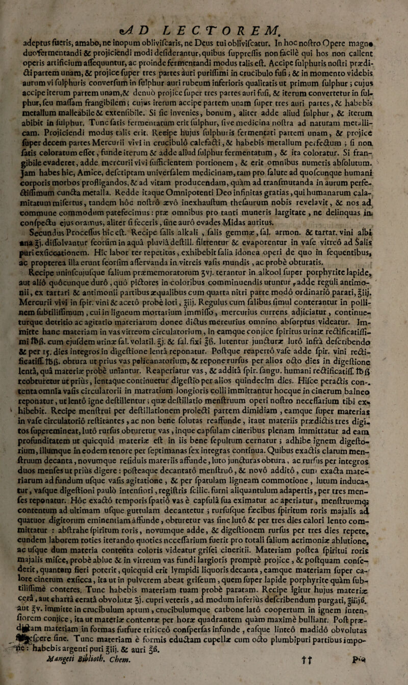 adeptus fueris, amabo, ne Inopum oblivifcaris, ne Deus tui oblivifcatur. In hoc noftro Opere magn* duofermentandi & projiciendi modi defiderantur,quibus fuppreflis non facile qui hos non callent operis artificium aflequuntur, ac proinde fermentandi modus talis eft. Accipcfulphurisnoftri praedi¬ ati partem unam, & projice fuper tres partes auri puriflimi in crucibulo fufi i & in momento videbis aurum vi fulphuris converfum in fulphur auri rubeum inferioris qualitatis ut primum fulphur i cujus accipe iterum partem unam,& dcnuo projice fuper tres partes auri fufi, iterum convertetur in ful- phur,feu maflam frangibilem; cujas irerum accipe partem unam fuper tres auri partes,& habebis metallum malleabile 8d extenfibile. Si fic invenies, bonum, aliter adde aliud fulphur, 6c iterum abibit in fulphur. Tunc fatis fermentatum erit fulphur, (ive medicina noftra ad naturam meralli- cam. Projiciendi modus talis erit. Reeipe hujus fulphuris fermentati partem unam, &r projice fuper decem partes Mercurii vivi in crucibulo calefa&i, & habebis metallum perfedum ; fi non fatis coloratum effet, funde iterum &: adde aliud fulphur fermentatum , & ita coloratur. Si fran- gibile evaderet, adde mercurii vivi fufhcientem portionem, & erit omnibus numeris abfolutum. Jam habes hic, Amice, defetiptam univerfalem medicinam, tam pro falute ad quofeunque humani corporis morbos profligandos, &: ad vitam producendam, quam ad tranfmutanda in aurum perfe- diffimum eunda metalla. Redde iraque Omnipotenti Deo infinitas gratias, qui humanarum cala¬ mitatum mifertus, tandem hoc noftro xvo inexhauftum thefaurum nobis revelavit, Sc nos ad commune commodum patefecimus: pix omnibus pro tanti muneris largitate , nc delinquas in. confpedu ejus oramus, aliter fi feceris, fine auro evades Midas auritus. Secundus Proceflus hic eft. Recipe falis alkali , falis gemmae, fal. armon. & tartar. vini albi «na gj. diffolvantur feorfim in aqua pluvia deftill. filtrentur Se evaporentur in vafe vitreo ad Salis puriexficcationem. Hic labor ter repetitus, exhibebit falia idonea operi de quo in fequentibus, ac propterea illa erunt feorfim aflervanda in vitreis vafis mundis, ac probe obturatis. Recipe uniufcujufque falium prxmemoratorum 5vj. terantur in alkool fuper porphvrite lapide, aut alio quocunque dur6 , quo pidores in coloribus comminuendis utuntur radde reguli antimo- nii, ex tartari & antimonii partibus arqualibus cum quarra nitri parte modo ordinario parati, giij. Mercurii vivi in fpir. vini & aceto probe loci, giij. Regulus cum falibus fimul conterantur in polli- nerofubtiliflimum , cui in ligneum mortarium immiflb, mercurius currens adjiciatur, continue- turque detricio ac agitatio materiarum donec didus mereurius omnino abforptus videatur. Im¬ mitte hanc materiam in vas vitreum circulatorium, in eamque conjice fpiritus urina: redificatiifi- mitbfl. cum ejufdem urina: fal.volatil. gj. & fal.fixi gfl. lucentur jundurse luro infra deferibendo 8C per ij. dies integros in digeftione lenta reponatur. Poftque reaperto vafe adde fpir. vini redi- ficatifT.fbft. obtura ut prius vas pclicanacorium, &c repone rurfus per alios odo dies in digeftione lenta, qua materia: probe uniantur. Reaperiatur vas, & addita fpir. fangu. humani redificatiff. Ibft reobturetur ut prius, lentaque continuetur digeftio per alios quindecim dies. Hifoe peradis con-. tenta omnia vafis circulatorii in matratium longioris colli immittantur hocque in cinerum balneo reponatur, ut lento igne deftillentur; qua: deftillatio menftruum operi noftro neceflarium tibi ex* hibebit. Recipe menftrui per deftillationem proledi partem dimidiam , eamque fuper materias in vafe circulatorio reftitantes , ac non bene folutas reaffunde, itaut materiis pra:didis tres digi. tos fuperemineat, luto rurfus obturetur vas, inque capfulam cineribus plenam immittatur adeam profunditatem ut quicquid materia: eft in iis bene fepultum.cernatur ; adhibe ignem digefto- rium, iliumque in eodem tenore per feptimanas fex integras continua. Quibus exadis clarum men¬ ftruum decanta, novumque refiduis materiis affunde, luto junduras obtura, ac rurfus per integros duos menfes ut prius digere : pofteaque decantato menftruo, & novo addito, cum exada mate-' riarum ad fundum ufque vafis agitatione , & per fpatulam ligneam commotione , lutum inducam tur, vafque digeftioni paulo intenfiori, regiftris fcilic. furni aliquantulum adapertis, per tres men¬ fes reponatur. Hoc exado temporis fpatio vas e capfula fua eximatur ac aperiatur, menftruumq» contentum ad ultimam ufque guttulam decantetur ; rurfufque fa:cibus fpiritum roris majalis ad quatuor digitorum eminentiam affunde, obturetur vas fine luto &: per tres dies calori lento com¬ mittatur : abftrahefpiritum roris, novumque adde, & digeftionem rurfus per tres dies repete, eundem laborem toties iterando quoties neceflarium fuerit pro totali falium acrimonia: ablutione, ac ufque dum materia contenta coloris videatur grifei cinericii. Materiam poftea fpiritui roris majalis mifce, probe ablue & in vitreum vas fundi largioris prompte projice , &c poftquam confe- deric, quantam fieri poterit, quicquid erit lympidi liquoris decanta, eamque materiam fuper ca¬ lore cinerum exficca, ita ut in pulverem abeat grifeum , quem fuper lapide porphyrite quam fub- tiliflime conteres. Tunc habebis materiam tuam probb paratam. Recipe igitur hujus materkc cera, aut charta cerati obvoluta: 3j. cupri veteris , ad modum inferius deferibendum purgati, giiijtf. aut gv. immitte in crucibulum aptum , crucibulumque carbone lato coopertum in ignem inten- fiorem conjice, ita ut materia: contenta: per hora: quadrantem quam maxime bulliam. Poft prar- d|§tam materiam in formas furfure triticeo confperfas infunde , cafque linteo madido obvolutas fine. Tunc materiam e formis edu&am cupellae cum ocio plumbipuri partibus impo¬ ne: habebis argenti puri giij. & auri Mangeti Bibhoth. ehem. tt