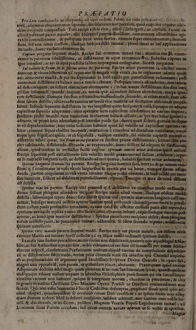 ? RAF AT IO Pro Luto conficiendo acufurpando ad operandum. Primo ori vafis pelicanatorii, fciuircela- torii, adaptetur obturamentum ligneum ,feu fubercum non porofum, quod exquifire urgatur aife- mine ovi probe conquaflato. Tum recipe calcis viva;, minii , lirhargyrii, ac crvftalli Veneti in alkool pulverati partes aequales, albi Hifpanici partem dimidiam, cum ovorum albuminibus agi¬ tando commifceantur , & poftquam bene unita fuerint, extende fuper obturamentum, linteum forte, fed non nimis cralfum, illudque luto praedi&o liniatur ; plures lintei ac luti applicationes iterando, donec vas fatis obturatum fit. Cuprum purgatur fequenti modo. Recipe Sal. commun. tartari vini , aluminis ana |fi. conte¬ rantur in pulverem fubrilifiimum, ac diffolvantur in aquae communis Iftvj. Rubefiat cuprum in igne intenfiori, ac ter in aqua praedi&is falibus impraegnata extinguatur. Sic erit purgatum. Sal volatile & fixum, ut & Jpiritus urina fic parantur. Recipe urina: puerorum n. circiter annos natorum & vinum bibentium q.f. reponatur in magnis vafis vitreis, ita ut repleantur ad tres quar¬ tas , obturentur exade , & per fex feptimanas in loco calido pro puerefadione collocentur : poft contentum deftillctur ex balneo arenae tenuis cribratae. Poftquam omnia afeenderint, non tamen ad deficcationem, ne fcilicet matracium abrumpatur ; (in hac autem deftillarione duo dies inte- grifunc infumendi)quando,inquam,ea omnia quae afeendere debent afeenderint, recipe fpiri-- tum deftillatum, illumque faecibus reftitantibus reaffundendo, fecundo , ac etiam tertib, cum ed- dem labore deftilla, obfervando tantum ut tertia vice materiae ad ficcitatem abfolutam propel¬ lantur. Infunde liquorem deftillatum in vas longiffimi quam fieri poterit collis fuperque eo adapta capitellum fuperius adapertum , cujus aperturae item capitellum aliud minus ac caecum impone, junduras probe lutando;tum matratium in cinerum balneo colIoca,ac per tres horas ignem ira admove, ut primo lenis admodum poft intenfior paulo fiat, donec quafi fudoris guttulae undique in eo deprehendantur, tunc enim indicium habetur quod fal volatile ad capitellum caecum eve¬ hitur; cumque liquor ebullire inceperit, matracium e cineribus ad dimidium extrahatur, remo- roqueigne frigefeat capfula, ut eafrigefada , vafifque extradis, fal volatile capitelli parietibus adherens educi queat. Salfixum urina paratur ex fecibus prima: deftillationis, fcilicet illas plu¬ ries calcinando, diflolvendo, filtrando, ac evaporando, donec fcilicet fal adeptus fis fixiffimum, album, quod tandem in cryftallos facile cogitur. Spiritum autem urina ardentem quod attinet. Recipe liquorem poft extradionem falis volatilis modo pratmemorato fadam ,refiduum , repo¬ ne in matracio longioris colli, ac deftillando ad tres quartas, habebis fpiritum urina: ardentem. Spiritus Sanguinis Humani ita paratur. Recipe fanguinis hominis fani, inter zo.&c 30. annum con- fticuti q. fi contineatur in vafis vitreis largioribus & apertis per 24. horas , tuneque fierum effun¬ dendo , partem coagulatam in vafia vitrea immitte iliaque probe obturata, in loco calido per men- fem integrum, fcilicet ad abfolutam putrefadionem, repone. Tuneque ut mox de urina didum eft deftilla. Spiritus vini ita paratur. Recipe vini generofi q. fi deftilletur ex cineribus modo ordinario, donec fcilicet phlegma afeendere incipiat. Recipe rurfus aliud vinum, illudque eodem modo deftilla ; laboremque repete donec fatis tibi fit fpiritus vini, quem in matratium longioris colli im¬ mittas, hujufque matratii orificio aptetur linteum quod poftquam circumligatum fuerit in prxdi- dum collum paulo profundius intrudatur, cavum quod fic efficitur cruftulis panis albi replendo; operiatur cavitas fic repleta panno albo laneo, oleo olivarum imbuto, capitellumque vitreum poft aptetur, ac lento igne materia: deftillentur : Spiritus purus in vas recipiens abibit, dum phlegma totum cruftulispanis, ac panno oleo imbuto, adha:rebit. Si idem fecundo repetas, nobiliorem fpiritum nancifceris. . Spiritus roris maialis paratur fequenti modo. Recipe roris aut pluvia: maialis, aut itidem nivis exeunte Martio aut ineunte Aprili colledac q.f ex iifque modo ordinario fpiritum deftilla. Exararis jam duobus proceffibus,multis forfan non difplicituris,quamvis non arqueMagni &No- biles,ac fuis Authoribus reputati funt, nobis videantur,ut nec fane alii innumeri per totam Biblio¬ thecam refperfi,clauderemus Pra:fationem noftram aliquid tantum de compilationis difpofitio- ne ac diftributione fubjiciendo; verum prius diluenda venit illa objedio qua Chemici impieta¬ tis ac prophanationis e6 arguuntur quod Sandiffimis Scriptura: Divina Oraculis , in opere fuo, magno artis opprobrio, non parum, ut quibufdam placet, abutantur. Prarterquam quod etenim Ao^ptorum dodrina nihil magis quam pietatem & morum Sandimoniam fpirat, quandoquidem undi^uaque edocet nullum unquam in laboribus Philofophicis profedurum qui cor Sseculiimpu- ricatibV vacuum non habuerit,quique fe integritate morum , charitate in proximum, & aliis in generte virtutibus Chriftianis Deo Maximo Operis Praefidi ac Diredori commendatum non fecerit, '^uis non videt Sententias e Sacris Codicibus defumptas, prophano fensu apud ipfos mi¬ nime usurpari, quandoquidem fe conrinub coram Deo confiftere ; ac ipfum furnis non aliter quam dumeto ardenti Mofi in deferto confpicuo, infidere arbitrari, non tantum cum corde hu¬ mili, & difcalceatis, ut ita dicam, pedibus , Magnum Veteri* Populi Legislatorem imitari , ad Luminum ilium Patrem accedunt; fed etiam omnem navant operam ut fe verbis &:operibus, Magno *