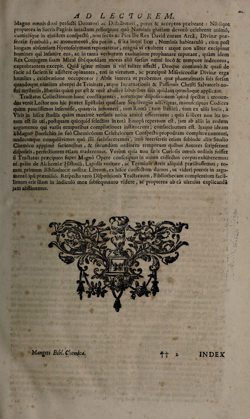 AD LECTOREM. Magno omnis doni perfedi Donatori ac Dilhibutori , puros &: acceptos prxbeanc : Nihilique propterea in Sacris Paginis intadum relinquunt quo Numinis gloriam devoto celebrent animo, canticifque in ejuldem confpedu , non fecus ac Pius ille Rex David coram Arca, Divina: pr;e- fentise fymbolo , ac monumento, feu potius, fi ita loqui licet , Numinis habitaculo > cum poft longam abfentiam Hyerololymam reportaretur, magna vi exultent: atque non aliter excipiunt homines qui infanire eos, ac in tanta verborum exultatione prophanare reputant, qu^m idem Rex Conjugem fuam Mical fibi quoldam motus alio forfan omni loco & tempore indecoros, exprobrantem excepit. Quid igitur mirum fi viri taliter affedi , Deoque continuo &: quafi de facie ad faciemfe afliftereopinantes, toti in virtutum, ac praecipue Mifericordia: Divina erga humiles , celebratione occupentur ? Abfit interea ut probemus qua: phantafmatis fuis forfan quandoque nimium abrepti de Trinitate, atque Incarnationis Sc Paflionis Chrifti Salvatoris no- ftri myfteriis, liberius quam par eft 8c vere abufive laboribus fuis quidam quandoque applicant. Tradatus Colledionem hanc conftituentes, eorumque difpofitionem quod fpedac i monen¬ dus venit Ledor nos hic prretet Epiftolas quafdam Sendivogio adfcriptas, manufcriptos Codices qu^m paucifiimos inferuifie,quamvis innumeri, tum Roma , tum Baiilea, tum ex aliis locis, a Viris in hifce ftudiis quam maxime verfads nobis amice offerremur ; quia fcilicet non ita tu¬ tum eft iis uti, poftquam quicquid feledius in tota Europa repertum eft, jam ab aliis in eodem argumento qui variis temporibus compilationes inftitucrunc, confarcinatum eft. Itaque ideam a Magno Borrichio in fuo Chemicorum Celebriorum Confpedu propofitam complere contenti, undecunque conquifivimus quo illi fatisfaceremus', imo incerfertis etiam fubinde aliis Studio Chemico apprime facientibus , Sc fecundum ordinem temporum quibus Autores fcripferunt difpofitis, perfediorem etiam traderemus. Verum quia non fatis Curiofis omnis ordinis fuiffet fi Tradatus prarcipuos fuper Magno Opere confcriptos in unum collcdos corpus exhiberemus: ni prius de Alt hernia: Hiftoria, Lapidis veritate , ac Terminis Arcis aliquid pradibaffemus ; to¬ tum primum Bibliotheca: noftrx Librum,ex hifce confedum damus, ut videri poterit in argu¬ mento ipfi prarmifso. Refpedu vero Difpofidonis Tradatuum , Bibliothecam complentium facil¬ limum erit illam in Indiculo mox fubfcquuturo videre, ac propterea ab ea ulterius explicanda jam abftinemus. / M<tngeti Bibi. Ch emica. f + * INDEX