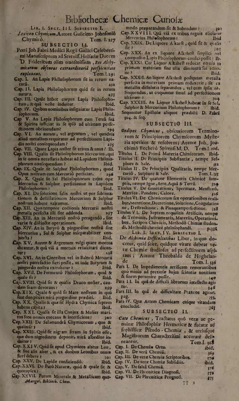 Lib. I. Sect. III. Subsectio I. modo praeparandum fit & habendum ? joi JLexicon Chymicum,Autore Gulielpjo Johnfonio Cap. XXVIII. Qua via ex tribus regnis eliciatur Chymito. Tom. I.217 Mercurius Philofophorum? Ibid ' SUBSECTIO II Cap. liquore Alkaeft , quid fit & qualis fit ? 5o? Petri Joh Fabri Medici Regii Gallici Celeberri- r 'YYY . .. . , r . r amfrr, ,r . Cap. XXX. An ex liquore Alk-iheft fimphci vel mi Manuicripcum ad SeremlT.HoKatiat Ducem compofito Lapis Philofophorum confici portit ? Ib. D Fridcricum olim tranfmiffum , Res Alcby- Cap. XXX!. Cur Liquor Alkaheft reducat omnia m micorum obfcuras extraordinaria perfpicuitate explanans. Tom. 1.291 Cap. I. An Lapis Philofophorum fic in rerum na¬ tura. 292 Cap. Ii. Lapis Philofophorum quid fic in rerum natura. 295 Cap. III. Quale habet corpus Lapis Philofopho¬ rum , Sc qua vefte induitur. Ibid. Cap. IV. Quibus nominibus infigniatur Lapis Philo- fophorum. Ibid. Cap V. An Lapis Philofophorum cum Terra fua & Spiritu fufficiat in fe ipfo ad ultimam perfe- dionem obtinendam? 294 Cap. VI. An aurum, vel argentum . vel quodvis aliud metallum requiratur ad perfedionem Lapi¬ dis noftri confequendam ? 295 Cap. VII. Quare Lapis nofter fit trinus & unus/ Ib. Cap. VIII. Qualis fit Philofophorum Mercurius ,qui primam materiam fine ulla dirninutartui actio¬ ne ? x Ibid; Cap. XXXlI. An liquor Alkaheft poftquam nietalia perfera in materiam primam reduxerit, fit ex metallis difiblutis feparandus , vel cum ipfis re¬ linquendus, ut coquantur limul ad perfedionem ultimam ? ^4 Cap. XXXIII. An Liquor Alkaheft habea-t in fe Sal» Sulphur & Mercurium Philofophorum? Ibid. Sequuntur Epiftolae aliquot prsedi61i D. Fabri 304. Sc feq. SUBSECTIO Iit. Oedipus Chymicus , obfcuriorum Termino¬ rum & Principiorum Chymicorum Myfte- ria aperiens &: refolvens5 Autore Joh. Joa- chimo Bechci o SpirenfiM. D. Tom.1.306. Titulus I. De Prima Materia Chimicorum. Ibid- in fe omnia neceftaria habeat ad Lapidem Philolo- Titulus II. De Principiis Subftantiae , nempe Sul- phorum confequendum ? Ibid. phure & Sale. 312 Cap. IX. Quale lic Sulphur* Philofophorum, quod Titulus IT. De Principiis Qualitatis, nempe Mer- Opus noitrum cum Mercurio perficiat. 296 curio , Sulphure & Sale. Tom. I.?iy Cap. X. Quale fit Sal Philofophorum cujus ope Titulus IV. De quatuor Elementis Chimice fum- Mercurius & Sulphur perficiantur in Lapidem ptis, nempe Igne, Aere,Aqua & TerraL 5241 Philofophorum? Ibid. Titulus V. De Generatione, Sperrnate, Menfttuo, Cap. XI. Defolutione falis noftri ut per fublima- Matrice, Pondere, Calore. 326 tionem & delUllationem Mercurium & Sulphur Titulus Vi. De Chitnicorum fex operationibus reali- noftrum habere valeamus. Ibid. bus,Secretione,Decretione,Solutione,Coagulatio^ Cap. XII. Quo tempore codionis Mercurii noftri ne , Deftrudione , & Plusquamperfcdione. 528 metalla perfeda illi fint addenda. 297 Titulus V I. De Septem requifitis Artificis, nempe Cip.XIlI. An in Mercurio noftro peragendo , fint de Terminis, Juftrumentisj Materiis, Operationi- variae & diftindse operationes. Ibid. bus. Scriptis Chimicis, Methodo Chimiae ftuden- Cap. XIV. An in Butyro & pinguedine noftra fint di, Methodo cheotice philofophandi. Mercurius , Sal & Sulphur infeparabiliter con- Lib. I. Sect. IV. Subsectio I. jun&a ? Ibid. De AUhimia Difficultatibus Liber, in quo do- Cap. X V. Aurum & Argentum vulgi quare mortua dicantur, & qua via a mortuis relufcitari dican¬ tur? 298 Cap. XVI. An in Cineribus vel in Balneo Mercurii noftri putrefadio fieri poflit, ut inde Butyrum & pinguedo noftra extrahatur ? Ibid. Cap. XVil. De Fermento Philofophorum, quid St quale fit ? Ibid. Cap. XVIII. Quid fit St qualis Draco nofter, cau¬ dam fuam devorans ? 299 Cap. XIX. Quale & quid fic Mare noftrum in quo funt duo pilees mira pinguedine praediti. Ibid. ectur, quid fcire, quidque vitare debeat ve¬ ra: Chemia: ftudiofus ad perfedionem afpfc rans ; Autore Theobaldo de Hoghelan- Tom. L $36 Pars I. De Impedimentis artificem remorantibus quo minus ad pretiofe hujus fcientiae notitiam & finem pervenire pofftt. 340 Pars 11. In quii de difficili librorum intelledu agi- ttn. 34^5 Pars III. In qu£ de difficultate Ptaxeos agitur. PaS- 55* Cap. XX. Qualis Sc quae fic Hydra Chymica feptem ^ars IV. Qua: Artem Chemicam ctiique vitandam * * * • ‘ concludit. SUBSECTIO II. Cato Chemicus , Tradatus quo vera: ac ge¬ nuina: Philofophia: Hermetica: & fucata ac fophifticse tTeudo - Chemia: , & urriufque Magiltrorum Charaderifrai accurati dei:* Tom.I. 36$ ibid. habens capita ? Ibid. Cap. XXI. Qualis fic illa Conjux & Mulier mari¬ tos fuos omnes enecans & interficiens ? 300 Cap.XXII. De Salamandra Chymicorum , quae Sc qualis (ir? ^ Ibid. Cap. XXIII. Quid fic nigram feram in Sylvis efle, qu* dum nigredinem deponit, mira albedine in¬ duitur ? Ibid. Cap. XXI V. Quid fit apud Chymicos alatus Leo , Cap. I. De Chemi» Orem & fine alis alter , Sc ex duobus Leonibus unum Cap. II. Dc vera Chemia; fieri debere? 301 Cap. III. De vera: Chemiae Scriptoribus. Cap. XXV. De Lapide conficiendo. Ibid. Cap. IV; De verae Chemite Subfidiis; Cap. XXVI. De Puro Naturae, quid & quale fit 8t Cap. V. De falsa Chemia, quotuplex? Ibid. Cap. VI. DePhveniticx Diagnofi; Oap. XXVII. Purum Minerale & Metallicum quo- Cap- VII. De Phreniticte Prognofi, o neantur. M anget. Biblioih. C hem. ft 369 ibid. 37-r ?7* 375