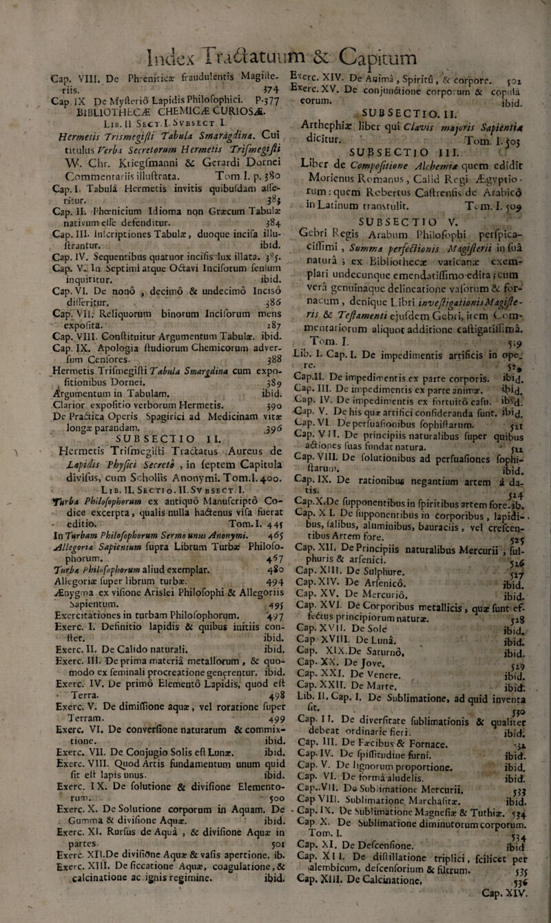 Cap. VIII. De Phrenitica? fraudulentis Magide riis. $74 Cap.IX De Myfterio Lapidis Philofophici. p.377 BIBLIOTHECAE CHEMIC^ CURIOSA Lib. 11 Shct.I.S v b s e c t I. Hermetis Trtsmegifli Tabula. Smaragdina. Cui titulus Ferbi Secretorum Hermetis Trifmegifii W. Chr. Kiiegfmanni &; Gcrardi Dornei Coramenrariis illuftrata. Tom.I. p. 380 Cap. I. Tabula Hermetis invitis quibuldam alfe- ritur. 38} Cap. II. Phoenicium Idioma nqn Gra?cum Tabula? nativum eile defenditur. 384 Cap. III. Inlcriptiones Tabula, duoque incifa illu- ftrantur. ibid. Cap. IV. Sequentibus quatuor incifisTux illata. j8y. Cap. V. In Septimi atque O&avi lnciforum fenlum inquiritur. ibid. Cap. VI. De nono , decimo & undecimo Inciso diileritur. .  38 6 Cap. VII. Reliquorum binorum lnciforum mens expofita. 287 Cap. VIII. Conftituitur Argumentum Tabula?, ibid. Cap. IX. Apologia fiudiorum Chemicorum adver- fum Cenfores- 388 Hermetis Trifmegifii Tabula Smargdina cum expo¬ litionibus Dornei. 389 Argumentum in Tabulam. ibid. Clarior expolitio verborum Hermetis. 390 De Pra&ica Operis Spagirici ad Medicinam vita: longa: parandam. 395 SUB SECTIO II. Hermetis Trifmegifii Tractacus Aureus de Lapidis Phy fici Secreto , in feptem Capitula divifus, cum Scholiis Anonymi. Tom.I. 400. Lib. II. Sbcti o. II. Sv BSECT. I. 'Turba Philofophorum ex antiquo Manufcripto Co¬ dice excerpta, qualis nulla ha&enus vifa fuerat editio. Tom.I. 443 In Turbam Philofophorum Sermo unm Anonymi. 465 Allegoria Sapientum fupra Librum Turba? Philofo¬ phorum. 457 Turba aliud exemplar. 480 Allegoria? fuper librum turbae. 494 aEnygma ex vilione Arislei Philofophi & Allegoriis Sapientum. 495 Exercitationes in turbam Philofophorum. 497 Exerc. I. Definitio lapidis & quibus initiis con¬ fiet. ibid. Exerc. II. De Calido naturali. ibid. Exerc. III. De prima materia metallorum , & quo¬ modo ex feminali procreatione generentur, ibid. Exerc. IV. De primo Elemento Lapidis, quod elt Terra. 498 Exerc. V. De dimilTione aqua?, vel roratione fuper Terram. 499 Exerc. VI. De converfione naturarum & commix¬ tione. ibid. Exerc. VII. De Conjugio Solis eflLuna?. ibid. Exerc. VIII. Quod Artis fundamentum unum quid fit elt lapis unus. ibid. Exerc. IX. De folutione & divifione Elemento¬ rum. - 500 Exerc. XIV. De Anima , Spiritu, & corpore. foi xerc. XV. De conjun&ione corporum & copula eorum. ibid. SUBSECTIO.II. Arthephia: liber qui Clavis majoris Sapientia ^icitur* Tom. 1. 505 SUBSECTlO III. Liber de Compoftione Alchemra quem edidit Morienus Romanus, Calid Regi ALgyptio- rum : quem Rebertus Caftrenfis de Arabico in Latinum transtulir. Tom. I. 509 SUBSECTlO V. Gcbri Regis Arabum Philofophi perfpica- ciffimi , Summa perfectionis Magiferii in fua natura ; ex Bibliothecae vacicanae exem¬ plari undecunque emendatiflimo edita; cum vera genuinaque delineatione vaforum & for- nacum , denique Libri inv e {ligationis M agifte - ris & Tef amenti ejufdem Gebri, irem Com¬ mentariorum aliquot additione caftigatillima. Tom. I. 5:9 Lib. I. Cap. I. De impedimentis artificis in ope_ re’ . . . 5> Cap.II. De impedimentis ex parte corporis. ibid. Cap. IU. De impedimentis ex parte animae. *h>d. Cap. IV. De impedimentis ex fortuito cafu. ib^d. Cap. V. De his qux artifici confideranda funt. ibid. Cap. VI. Deperfuafionibus fophifiarum, yn Cap^VII. De principiis naturalibus fuper quibus yu a£tiones fuas fundat natura. Cap. VIII. De folucionibus ad perfuafiones fophi- ftarum. ibid. Cap. IX. De rationibus negantium arcem a da- tis‘ yi4 Cap.XfDe fupponentibusin fpiritibus artem fore.ib. Cap. X I. De fupponentibus in Corporibus , lapidi- . bus, falibus, aluminibus, bauraciis , vel crefcen- tibus Artem fore. Cap. XII. De Principiis naturalibus Mercurii , ful- phuris & arfenici. w Cap. XIII. De Sulphure. 0-7 Cap. XIV. De Arfenico. ibid. Cap. XV. De Mercurio. ibid. Cap. XVI. De Corporibus metallicis» qua? funt ef* fc<5tus principiorum natura?. cjg Cap. XVil. De Sole ibid. Cap XVIJL De Luna. % ibid. Cap. XlX.De Saturno, ibid. Cap. XX. De Jove. Cap. XXI. De Venere. ibid. Cap. XXII. De Marre. - ibid: Lib. II. Cap. I. De Sublimatione, ad quid inventa ':t- ■ . „0 Cap. 11. De diverfirate fublimationis & qualiter debeat ordinarie fieri. ibid. Cap. III. De Fcecibus & Fornace. Cap. IV. De fpifTirudine furni. Cap. V. De lignorum proportione. Cap. VI. De forma aludelis. Cap..Vll. DeSublimatione Mercurii. Cap VIII. Sublimatione Marchafitx. ibid. ibid. ibid. ibid. Exerc. X. De Solutione corporum in Aquam. De - Cap. IX. De Sublimatione Magnefi^ & Tuthis. 534 Gumma & divifione Aqux. . ibid. Cap. X. De Sublimatione diminutorum corporum. Exerc. XI. Rurfus de Aqua , & divifione Aqua? in Tom. I. r -j partes 501 Cap. XI. De Defcenfione. ibid Exerc. Xll.De divifione Aqua: & vafis apertione, ib. Cap. ^ II. De difiillatione triplici, fcilicet per Exerc. XIII. De ficcacione Aqux, coagulatione, & lalembicum, defcenforium & fiftrurru calcinatione ac ignis regimine. ibid. Cap. XIII. De Calcinationc, 5 fi