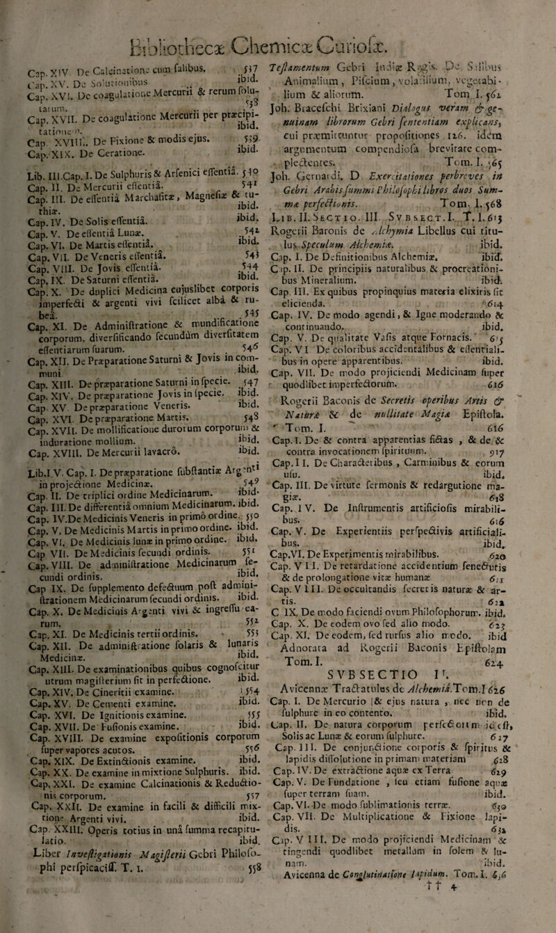 5i7 ibid. Cap-XIV. De Caldnation- cum Talibus. c'an. XV. Dc Smuriomons .... r . Cap. XVL Dc coagulatione Mercurii & rerum fom- taium. . . , • ; Cap. XVII. De coagulatione Mercurii per prxcipi- tatiouem. Cap XVllT.. De Fixione & modis ejus. Cap.XlX. De Ceratione. 559 ibid. 7ejlamentum Gebri Indiae Re^gX. Dc Sdlous Animalium , Pifcium, volatilium, vegetabi¬ lium aliorum. Tom I. 562 Joh. Btacefchi Brixiani Didogus veram & ge¬ nuinam librorum Gebri fententtam expltcans} cui prxmitcuntur propofitiones 126. idera argumentum compendiofa brevitate com¬ plectentes. Tom. I. 565 Lib. Iil.Cap. I. De Sulphuris & Arfenici eOentia. y]o jo^ Gemat di. D. Exercitationes perbreves in Cap. IL De Mercurii flenti a. \jionnjfi» Gebri Arabisfummi Pbilofopbi libros duos Sum¬ ma perfefiionis. Tom- 1.568 Lib. II. Sec t 1 o. III. Svbsect.I. T.I.615 Cap. III. De eflentia Marchafitx, Magnefix & tu thi*. *!* Cap. IV. Dc Solis edentia. ,Dld* Cap. V. De edentia Lunae. Cap. VI. De Martis edentia. ^ Cap. ViI. De Veneris edentia. Cap. VIII. De Jovis edentia. Cap. IX. De Saturni edentia. 541 ibid. 545 544 ibid. Rogerii Baronis O de sdehymia Libellus cui titu¬ lus Speculum Alcbemid. ibid. Cap. I. De Definitionibus Alciicmiae. ibid. C tp. II. De principiis naturalibus & procreationi¬ bus Mineralium. ibid. Cap.X. De duplici Medicina cujuslibet corporis Cap. III. Ex quibus propinquius materia elixiris fit imperfedi & argenti vivi fcilicet alba & ru- elicienda. 614 bea. ,.c . 545 Cap. IV. De modo agendi, Sc Igne moderando & Cap. XI. De Adminiftratione & mundmcatione continuando. ibid. corporum, diverfificando fecundum diverhtatem cap y. De qualitate Vafis atque Fornacis.' 6y edentiarum Tuarum. _ . . 54^ Cap. VI De coloribus accidentalibus & eflentiali- Cap. XII. De Prxparatione Saturni & Jovis in com- L„„: ibid. muni. . Cap. XIII. De praeparatione Saturni in lpecie. (47 Cap. XlV. De praeparatione Jovis in lpecie. ibid. Cap XV De praeparatione Veneris. ibid. Cap. XVI- Dc praeparatione Martis. 54S Cap. XVII. De modificatione durorum corporum & induratione mollium. ihid. Cap. XVIII. De Mercurii lavacro. ibid. Lib.I V- Cap. I. De praeparatione fubftantiae Argenti in projedione Medicinae. 549 Cap. II. De triplici ordine Medicinarum. ibid* bus in opere apparentibus. ibid. Cap. VII. De modo projiciendi Medicinam fuper quodlibet imperfectorum. 616 Rogerii Baconis de Secretis operibus Anis & NaturA Zc de nuditate Magia Epiftola. ^ Tom. I. 616 Cap. I. De & contra apparentias fi&as , & de &: contra invocationem fpiritunm. 917 Cap.il. De Characteribus , Carminibus & eorum ufu. ibid* Cap. III. De virtute Termonis & redargutione ma- giax 618 Cap. III. De differentia omnium Medicinarum, ibid. Cap. I V. De Indrumcntis artificiofis mirabili— Cap. IV.De Medicinis Veneris in primo ordine. 550 Cap. V. De Medicinis Martis in primo ordine, ibid. Cap. Vf. De Medicinis lunae in primo ordine, ibid. Cap VII. De Medicinis fecundi ordinis. 551 Cap. VIII. De adtniniftratione Medicinarum fe¬ cundi ordinis. ibid. bus. 616 Cap. V. De Experientiis perfpe&ivis artificiali¬ bus. ibid. Cap.VI. De Experimentis mirabilibus. 620 Cap. VII. De retardatione accidentium fene&uris & de prolongatione vita: humanae <5;i Cap IX. De fupplemento defe&uutn poft admini- Cap. VIII. De occultandis fecretis natura & ar- ftrationem Medicinarum fecundi ordinis. ibid. Cap. X. De Mediciais Argenti vivi & ingredu ea¬ rum. 551 555 lunaris ibid. Cap. XI. De Medicinis tertii ordinis. Cap. XII. De adminiftratione folaris & Medicinae. Cap. XllL De examinationibus quibus cognofcitur utrum magifterium fit in perfeCtione. ibid. Cap. XIV. De Cineritii examine. j 554 Cap. XV. De Cementi examine. ibid. Cap. XVI. De Ignitionis examine. _ 555 Cap. XVII. De Fufionis examine. ibid. Cap. XVIII. De examine expofitionis corporum fuper vapores acutos. 55^ Cap. XIX. De Extin&ionis examine. ibid. Cap. XX. De examine in mixtione Sulphuris, ibid. Cap. XXL De examine Calcinationis & Reductio¬ nis corporum. J57 Cap. Xxll. De examine in facili & difficili mix¬ tione Argenti vivi. ibid. Cap. XXlIi. Operis totius in una fumma recapitu¬ latio. ibid. Liber Inve(ligationis Magijlerii Gebri Philofo- phi perfpicacilT. T. 1. 558 tis. 6ix C IX, De modo faciendi ovum Philofophorum. ibid. Cap. X. De eodem ovo fed alio modo. <527 Cap. XI. De eodem, fed rurfus alio rredo. ibid Adnorara ad Rogerii Baconis Epiftoiam Tom. I. 624 SVBSECTIO IL Avicennx Trafratulus de A/cbemid.Tom.l 616 Cap. I. De Mercurio !& ejus natura , ncc nen de fulphure in eo contento. ibjd, Cap. II. De natura corporum perfcfiorinn id cft» Solis ac Luna: & eorum fulphure. <517 Cap. 111. De conjundiione corporis & fpiritus & lapidis difiolutione in primam materiam £28 Cap. IV. De extra&ione aqua; ex Terra 629 Cap. V. De Fundatione , leu etiam fufione aqua; fuper terram fuain. ibid. Cap. VI.-De modo fublimarionis terree. Cap. VII. De Multiplicatione dc Fixione lapi¬ dis. 6)2 Cap. V III. De modo projiciendi Medicinam &• tingendi quodlibet metallum in folem fV lu¬ nam. ibid. Avicenna de Conglutinatione lapidum. Tom. I. tf 4