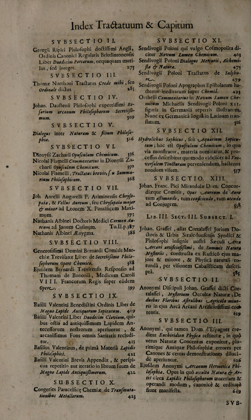 SVBSECTIO II. Georgii Ripiei Philofophi dodifiimi Angli, Ordinis Canonici Regularis Brittlintonenfis Liber Duodecim Portarum, nequaquam muti¬ lus , fed inreger. 2-7T SVBSECTIO 111. Thoma Northoni Tradatus Crede mihi, feu Ordinale dictus SVBSECTIO IV. Johan. Dauftenii Philofophi experciflimi Ro- farium arcanum Philofophorum Secretifii- mum. $°9 SVBSECTIO V. Dialogus inter Naturam &c filium Philofo- phta. 3l6 SVBSECTIO VI. Dionyfii Zacharii Opufculum Chemicum. 336 Nicolai Flamelli Commentarius in Dionyfii Za¬ charii Opufculum Chemicum. 35° Nicolai Flamelli, Trattatus brevis* fu Summa¬ rium Philofophicum. 3^8 SVBSECTIO VII. Joh Anrelii Augurelli P. Ariminenfis Chryfo- paia , 8C Vellus Aureum , feu Chryfopaia major & minor ad Leonem X. Pontificem Maxi¬ mum. 373 Natbanis Albinei Dodoris Medici Carmen Au¬ reum, ad Janum Cufinum. To.Il.p.387 Nathanis Albinei iEhygma. 388 SVBSECTIO VIII. Generofiffimi Domini Bernardi Comitis Mar- chia Trevifana Liber dc Secretifiimo Philo¬ fophorum Opere Chemico. 388 Ejuldem Bernardi Trevirenfis Refponfio ad Thomam de Bononia, Medicum Caroli VIII. Francorum Regis fuper eodem Operem. 3 99 SVBSECTIO IX. Bafilii Valentini Benedidini Ordinis Liber de Magno Lapide Antiquorum Sapientum. 409 Bafilii Valentini Liber Duodecim Clavium, qui* bus oftia ad antiquilfimum Lapidem An- teceflorum noftrorum aperiuntur , &C arcaniflimus Fons omnis Sanitatis recludi¬ tur. 413 Bafilius Valentinus, de prima Materia Lapidis Philofophici. 421 Bafilii Valentini Brevis Appendix , & perfpi- cua repetitio aut iteratio in librum fuum de Magno Lapide Antiquifiimorum. 411 SUBSECTIO X. Congeries Paracelfice Chemiae. de Tranfmuta- tionibus Metallorum. 423 SVBSECTIO XI. Sendivogii Poloni qui vulgo Cofmopolitadi¬ citur Novum Lumen Chemicum. 463 Sendivogii Poloni Dialogus Mercurii, Alchemi- (la & Natura. 473 Sendivogii Poloni Tradatus de Sulphu¬ ra. 479 Sendivogii Poloni Apographus Epiftolarum ha- denus ineditarum fuper Chemia. 493 Orthelii Commentarius in Novum Lumen Che¬ micum Michaelis Sendivogii Poloni xu. figuris in Germania repertis illuftratum. Nunc ex Germanica lingua in Latinam tran- flatum. 516 SVBSECTIO XII. Hydrolithus Sophicus , feu Aquarium Sapien- tum ; hoc elt Opufculum Chemicum , in quo via monftratur, materia nominatur, & pro- cefius deferibitur quomodo videlicet ad Vni- verfalem Tinfluram perveniendum, ha£tenus nondum vifum. 537 SVBSECTIO. XIII. Johan. Franc. Pici Mirandula Dom. Concor¬ diaque Comiris, Opus ^aureum de Auro tum aflimando, tum conficiendo, tum utendo ad Conjugem. 358 Lib.III. Sect. III. Subsect. I, Johan. Graflei , -alias Cortalafici Jurium Do- doris & Urbis Straledunfenfis Syndici dc Philofophi infignis uoftri Sarculi \_Arc* cArcant artificiofifiimi, de Summis Natura Myfieriis , conitruda ex Ruftico ejus ma¬ jore dc minore , & Phyfica naturali ro¬ tunda , per vifionero Cabalifticam deferi- pta. ss5 SVBSECTIO II. Anonymi Difcipuli Johan. Graflei didi Cor- talaflei , Myflertum Occulta: Natura; Dc duobus Floribus Afiralibus uAgricola mino¬ ris in ejus Arca Arcani Artificiofifiimicori* tentis. SVBSECTIO III. Anonymi, qui tamen Dom. d’Efpagnet cre¬ ditur Enchiridion Phyfica reftituta , in quo verus Natura Concentus exponitur, plu¬ rimique Antiqua Philofophia errores per Canones dc certas demonftrationes diluci¬ de aperiuntur. 616 Ejufdem Anonymi Lstrcanum Hemetica Phi¬ lofophia. Opus in quo occulta Natura fy Ar¬ tit circa Lapidis Philofophorum maceriam dc operandi modum > canonice dc ordinate fiunt manifefta. 649 SVB~