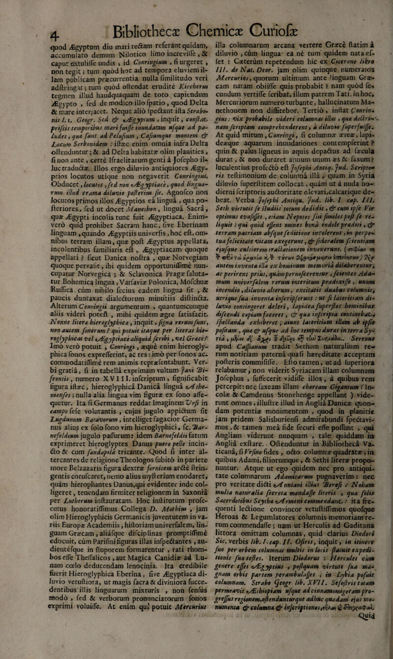 quod itgyptum diu mari tedam referant quidam, accumularo demum Nilotico limo increville , & caput extulifle undis , id Conringium , fi urgeret , non tegit; tum quod hoc ad tempora eluviem il¬ lam publicam praecurrentia nulla fimilitudo veri adftringar; tum quod oftendat erudite Ktrcherm tegmen illud haudquaquam de toto capiendum iEgypto , fed de modico illo fpatio, quod Delta & mare interjacet. Neque alio lpedant ifta Strabo» nis 1.1. Geogr. Sed & ^£gyptum , inquit, confiat prifcis temporibus mari fuijfe inundatam ufque ad pa¬ ludes , qua funt ad Pelufium , Cafumque montem & Lacum Serbonidem : iftccc enim omnia infra Delta oftenduntur ;& ad Delta habitatae olim planities , fi non ante , certe ifraelitarum genti a Jofepho il¬ luc tradudas. Illos ergo diluvio antiquiores Aigy- ptios locutos utique non negaverit Conringius. Obducet, locutos ,fed non iy£gyptiace, quod lingua¬ rum illud crarna diluvio pofterim jit. Agnofco non locutosprimosillos Atgyptios ea lingua , qua po- fteriores, fed ut docet Manethon, lingua Sacra, qus Aigypti incolis tunc fuit Aigyptiaca. Enim- vero quid prohibet Sacram hanc, five Eberinam linguam , quando ^Egyptiis univerfis ,hoc eft, om¬ nibus terram illam, quae poft Aigyptus appellata, incolentibus familiaris eft , ^Egyptiacam quoque appellari ? ficut Danica noftra , quae Norvegiam quoque pervalit, ibi quidem opportuniflime nun¬ cupatur Norvegica ; & Sclavonica Pragae faluta- tur Bohemica lingua, Varfavias Polonica, Mofchuae Ruffica.cum nihilo fecius eadem lingua fit , & paucis duntaxat aialedorum minutiis diftinda. Alterum Conringii argumentum , quantumcunque aliis videri poteft , mihi quidem aegre fatisfacit. Nonne litera hieroglyphica, inquit, (igna rerum funt, non autem fonorum ? qui potuit itaque per liter as hie- roglyphicas vel tAEgyptiace aliquid fer ibi , vel Gr&ce? Imo vero potuit , Conringi, aeque enim hierogly- phica fonos exprefferint, ac res: imo per fonos ac_ cotnmodatiiTime rem animis repraefentabunt. Ver¬ bi gratia, fi in tabella exprimam vultum fani Bi¬ frontis , numero XV 111. inferiptum , fignificabit figura iftaec, hieroglyphica Danica lingua zAthe- menfes; nulla alia lingua vim figurae ex fono affe- quetur. Ita fi Germanus reddat Imaginem Vrfi in campo fefe volutantis , cujus jugulo appidum fit Lugdunum Batavorum, intelliget fagacior Germa¬ nus alius ex folo fono vim hieroglyphici, fc. Bar- nefeldium jugulo paliurum: idem Barnefeldiifatum exprimeret hieroglyptes Danus puero pelle incin¬ ito & cum fandapild tricante. Quod fi inter al¬ tercantes de religione Theologos fubito in pariete more Belzazaris figura dextras fornicem arde ftrin- gentis corufcaret, nemo alius myfterium enodaret, quam hierophantes Danus,qui evidenter inde col¬ ligeret , tenendam firmiter religionem in Saxonia per Lutberum inftauratam. Hoc inftitutum profe- cutus honoratiffimus Collega D. Mothius , jam olim Hieroglyphicis Germanicis juventutem in va¬ riis Europae Academiis, hiftoriam univerfalem, lin¬ guam Graecam , aliafque difciplinas promptiflime edocuit, cum Parifini figuras illas infpedantes , au- dientefque in ftuporem formarentur , rati rhom¬ bos efle Theflalicos , aut Magica Canidiae ad Lu¬ nam ccelo deducendam lenocinia. Ita credibile fuerit Hieroglyphica Eberina, five Aigyptiaca di¬ luvio vetuftiora, ut magis facra & diviniora fucce- dentibus illis linguarum mixturis , non fenfus modo , fed & verborum pronunciatorum fonos exprimi voluilfe. Ac enim qui potuit Mercurius illa columnarum arcana vertere Graece llatim a diluvio , cum lingua' ea ne tum quidem nata ef- let ? Casterum repetendum hic ex Cicerone libro 111. de Nat. Deor. jam olim quinque numeratos Mercurios, quorum ultimum ante linguam Grae¬ cam natam obiifle quis probabit i nam quod fe« eundum vertilfe feribat, illum patrem Tati, in hoc» Mercuriorum numero turbante, hallucinatum Ma- nethonem non diffitebor. Tertio , inftat £onrin- gius: vix probabile videri columnas illas , qua dottri-'* nam /criptam comprehenderent, a diluvio fuperfuijje. At quid mirum , Conringi, fi columnae asreas, lapi- deasque aquarum inundationes contempferint ? quin & palus ligneus in aquis depadus ad fecula durat, & non duraret annum unum aes & faxum? luculentius profedd eft fofephi Antiq. fud. Scripto¬ ris teftimonium de columna illa , quam in Syria diluvio fuperftitem collocas., quam ut a nuda ho¬ dierni feriptoris audoritate elevari,calcarique de¬ beat. Verba fofephi Antiqu. '}ud. lib. 1. cap. IU. Seth virtutis fe fludiis totum dedidit, & cum ipfe Vir optimus evaftfjet , etiam Nepotes Jiti fimilespojl fe re¬ liquit : qui quod ejfent omnes bona indole praditi, & terram patriam abfque/editione incolerent ,in perpe¬ tua felicitate vitam exegerunt, & fideralem fientipm ejufque cultiorem traUationem invenerunt. (<m<bla» <vt ^ v&a td i^ytvloo 'dj t tstwv 2jcj.r$rpi)<riv imvoyirccvJ autern inventa illa ex hominum memoria dilaberentur, ac perirent prius, quampcrnofcerenmr ,/cientes Ada- mum univerfalem rerum interitum pradixi/e , unum incendio , diluvio alterum, excitatis duabus columnis, utrique fua inventa injeripjerunt: ut fi lateritiam di- luvio contingeret deleri, lapideafuperfles hominibus difeendi copiam faceret, & qua in/cripta continebat.>, ffeStanda exhiberet; aiunt lateritiam illam ab ipfis pofttam , qua & ufque ad hoc tempus durat in terra Sy- rid , [Afes 4' rluv Iv&xticc-.. Serenus apud Caffianmn tradit Sethum naturalium re¬ rum notitiam paterna quafi hasreditate acceptam porteris commififte. Efto tamen, ut ad luperiora relabamur^ non viderit Syriacam illam columnam Jofephus , fuffecerit vidiile illos, a quibus rem percepit: nec faxeam illam choream Gigantum (In- colas & Camdenus Stonehenge appellant ) vide¬ runt omnes .illuftre illud in AngliaDanicas quon¬ dam potentis monimentum , quod in planitie jam pridem Salisburienfi admirabundi fpedavi- mus , & tamen mea fide fecuri eflfe poliunt , qui Angliam viderunt nunquam , tale quiddam in Anglia exftare. Oftenduntur in Bibliotheca Va¬ ticana, fi Vrfmo fides , o<5to columns quadrats , in quibus Adami, filiorumque , & Sethi liters propo¬ nuntur. Atque ut ego quidem nec pro antiqui¬ tate columnarum Adamicarum pugnaverim : nec pro veritate di&i zsinniani illius Berofi : Noham inulta naturalia fecreta mandajje literis , qua folis Sacerdotibus Scytha <iArmeni commendante : ita fre¬ quenti ledione convincor vetuftiffiinos quofque Heroas & Legumlatores columnis memoriam re¬ rum commendaffe ; nam ut Herculis ad Gaditana littora omittam columnas, quid clarius Diodori Sic. verbis lib. I. cap. / /. Ofiris, inquit, in itinere fuo per orbem columnas multis in locis jlatuit expedi¬ tionis /ua tejles. Iterum Diodorus : Hercules cum genere ejfet ta£gyptius , poflquam virtute fua ma¬ gnam orbis partem perambulajjet , in Lybia pofuit columnam. Strabo (jcegr lib. XVIl. Sefojlris totam permeavit es£thiopiam ufque ad cinnamornigeram pro- grejfus regionem, oftenduntur que adhuc quadam ejus mo¬ numenta & columna & injeriptionti^hat <£ Quid