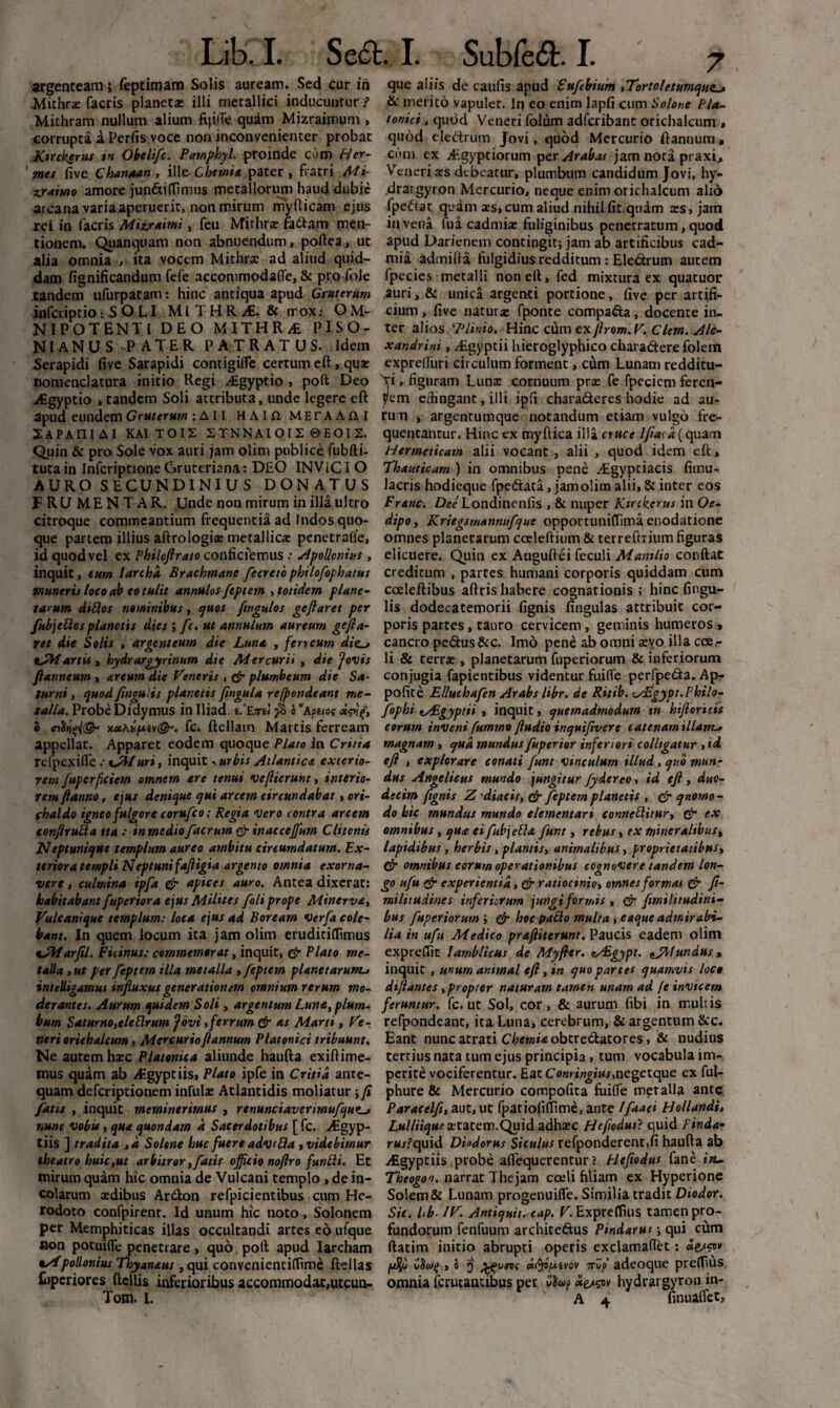 argenteam; feptimam Solis auream. Sed cur in Mithrx facris planeta» illi metallici inducuntur ? Michram nullum alium fqiife quam Mizraimum , corrupta a Perfis voce non inconvenienter probat Kirckerus in Obelifc. Pamphyl. proinde cum Her¬ mes five Chanaan, ill e-Ciifww pater, fratri Mi- z.ramo amore jun&ifTimus metallorum haud dubie arcana varia aperuerit, non mirum myfticam ejus rei in facris Mixxaimi, feu Mithra: factam men¬ tionem. Quanquam non abnuendum, poftea, ut alia omnia , ita vocem Mithra: ad aliud quid¬ dam fignificandum fefe accommodalfe, & pro fole tandem ufurpatam: hinc antiqua apud Gruterum infcriptio-.SOLI MITHRA. & rrox: OM- NIPOTENTI DEO MITHRA PISO¬ NIANUS -PATER PATRATUS. Idem Serapidi live Sarapidi contigifle certum eft, qua: nomenclatura initio Regi zEgyptio , poft Deo Aigyptio , tandem Soli attributa, unde legere eft apud eundem G ruterurn :AII HAlXiMETAAill SaPAIIIAI KAITOIS STNNAI0I2 ©EOIS. Quin & pro Sole vox auri jam olim publice fubfti- tutain InfcriptioneGruteriana: DEO INVICIO AURO SECUNDINIUS DONATUS FRUMENTAR. Unde non mirum in illa ultro citroque commeantium frequentia ad Indos quo¬ que partem illius aftrologias metallica penetralie, id quod vel ex Philcftrato conficfemus : Apollonius, inquit, eum larcha Brachmane fecreto philofophatus muneris loco ab eo tulit annulos feptem , totidem plane¬ tarum ditio s nominibus, cjuos fwgulos geftaret per fubjettosplanetis dies ; fc. ut annulum aureum gefta- ret die Solis , argenteum die Luna , ferreum dies t-Martis , hydrargyrinum die Mercurii , die /ovis ftanneum , areum die Veneris , plumbeum die Sa¬ turni , quod fingulis planetis fingula refpondeant me¬ talla. Probe Didymus in Iliad. s.’E7ttl fi o ”apuot dmf, i KotAxt*iv&. fc. ftellam Martis ferream appellat. Apparet eodem quoque Plato in Critia refpexifle •• tA/uri, inquit ■. urbis Atlantica exterio¬ rem fuperficiem omnem are tenui ve/lierunt, interio¬ rem fianno , ejus denique qui arcem etrcundabat, ori- fhaldo igneo fulgore corufco: Regia Vero contra arcem confirulla tta : in medio facrum & inaecejfum Clitonis Neptunique templum aureo ambitu circumdatum. Ex¬ teriora templi Neptuni faftigia argento omnia exorna¬ vere , culmina ipfa & apices auro. Antea dixerat: habitabant fuperiora ejus Milites foli prope Minerva, Vulcanique templum: loca ejus ad Boream Verfa cole¬ bant. In quem locum ita jam olim eruditiflimus oJVfarfil. Picinus: commemorat, inquit, & Plato me¬ talla , ut per feptem illa metalla , feptem planetarum-> intelligamus influxus generationem omnium rerum mo¬ derantes. Aurum quidem Soli , argentum Luna, plum¬ bum Saturno,eleElrum fovi,ferrum & as Marti , Ve¬ neri orichalcum, Mercurioftannum Platonici tribuunt. Ne autem ha:c Platonica aliunde haufta exiftime- mus quam ab Algyptiis, Plato ipfe in Critia ante¬ quam defcriptionem infula: Atlantidis moliatur ; fi fatis , inquit meminerimus , renunciaverimufquzs nunc vobis, qua quondam a Sacerdotibus [ fc. Aigyp- tiis ] tradita ,d Solone huc fuere adv e Pia , videbimur theatro huic,ut arbitror,fatis officio noflro funtii. Et mirum quam hic omnia de Vulcani templo , de in¬ colarum aedibus Artfton refpicientibus cum He¬ rodoto confpirent. Id unum hic noto, Solonem per Memphiticas illas occultandi artes eo ufque non potuifle penetrare, quo poft apud Iarcham oApollonius Thyanaus, qui convenientiffime ftellas Hiperiores ftcllis inferioribus accommodat,utcun- que aliis de caulis apud Eufebium ,Tortoletumquzs & merito vapulet. In eo enim lapfi cum Solone Pla¬ tonici , quod Veneri folum adfcribant orichalcum , quod ele&rum Jovi, quod Mercurio ftannum, cum ex Aegyptiorum per Arabas jam nota praxi, Veneri xs debeatur, plumbum candidum Jovi, hy- drargyron Mercurio, neque enim orichalcum alio fpedtat quam xs,cum aliud nihil fit quam xs, jam ii» vena lua cadmise fuliginibus penetratum, quod apud Parienem contingit; jam ab artificibus cad- mia admiita fulgidius redditum : Ele&rum autem fpecies metalli non eft, fed mixtura ex quatuor auri, & unica argenti portione, five per artifi¬ cium , five natura: fponte compara, docente in¬ ter alios ‘■Plinio. Hinc cum exftrom. V. Clem. Ale¬ xandrini , Agyptii hieroglyphico chara&ere folem expreftiiri circulum forment, cum Lunam redditu¬ ri , figuram Luna: cornuum pra: fe fpeciem feren- yem effingant, illi ipfi chara&eres hodie ad au¬ rum , argentumque notandum etiam vulgo fre¬ quentantur. Hinc ex myftica illa nuce Ifiacd (quam Hermeticam alii vocant, alii , quod idem eft, Thauticam ) in omnibus pene Agypciacis fimu- lacris hodieque fpe&ata, jamolim alii, & inter eos Franc. Dee Londinenfis , & nuper Ktrckerus in Oe¬ dipo, Kriegsmannufque opportuniffima enodatione omnes planerarum cceleftium & terreftrium figuras elicuere. Quin ex Auguftei feculi Manilio conftat creditum , partes humani corporis quiddam cum coeleftibus aftris habere cognationis ; hinc fingu¬ lis dodecatemorii lignis lingulas attribuit cor¬ poris partes, tauro cervicem, geminis humeros , cancro pe<5tus&c. Imo pene ab omni a:vo illa cce,- li & terrx , planetarum fuperiorum & inferiorum conjugia fapientibus videntur fuifle perfpe&a. Ap- pofite E/luchafen Arabs libr. de Ritib. zAZgypt.Philo- fophi tAigyptii , inquit, quemadmodum m hifioricis eorum inveni furnmv /ludio inquifivsre catenam illam.» magnam , qua mundus fuperior inferiori colligatur , id efi , explorare conati funt vinculum illud > quo mun¬ dus Angelicus mundo jungitur fydereo, id eft , duo¬ decim ftgnis Z 'diacis, & feptem planetis , & quomo¬ do hic mundus mundo clementari conncttitur, (V ex omnibus, qua ei fubjePla funt, rebus, ex mineralibus, lapidibus , herbis, plantis, animalibus, proprietatibus, fir omnibus eorurn operationibus cognovere tandem lon¬ go ufu & experientia, & ratiocinio, omnes formas & fi- militudines inferiorum jungi formis , & firnilitudini- bus fuperiorum ; & hoc patio multa , eaque admirabi¬ lia in ufu Medico praftiterunt. Paucis eadem olim exprelTic lamblicus de Myfhr. aASgypt. fundus, inquit , unum animal eft, in quo partes quamvis loco diftantes , propter naturam tamen unam ad fe invicem feruntur, fc. ut Sol, cor, & aurum fibi in multis refpondeant, ita. Luna, cerebrum, & argentum &c. Eant nunc atrati Chemia obtrectatores, & nudius tertius nata tum ejus principia, tum vocabula im¬ perite vociferentur. Eat Comingtus,negetque ex ful- phure & Mercurio compofita fuilfe metalla ante Paracelfi, aut, ut fpatiolilTime, ante Ifaaei Hollandi, Z.w//«g«^aetatem.Quid adha:c Hefiodus} quid Pinda- rMjfquid Diodorus Siculus refponderent.fi haufta ab Aigyptiis probe aflequerentur ? Elefiodus fane in- Theogoo. narrat The jam coeli filiam ex Hyperione Solem & Lunam progenuifle. Similia tradit Diodor. Sic. Ub■ IV. Antiquit. eap. V. Expreffius tamen pro¬ fundorum fenfuum architeftus Pindarus; qui cum ftatim initio abrupti operis exclamalTet: dw* ,i j' Kifypcivov Trvp adeoque preflfius omnia fcrucantibus per hydrargyron in-
