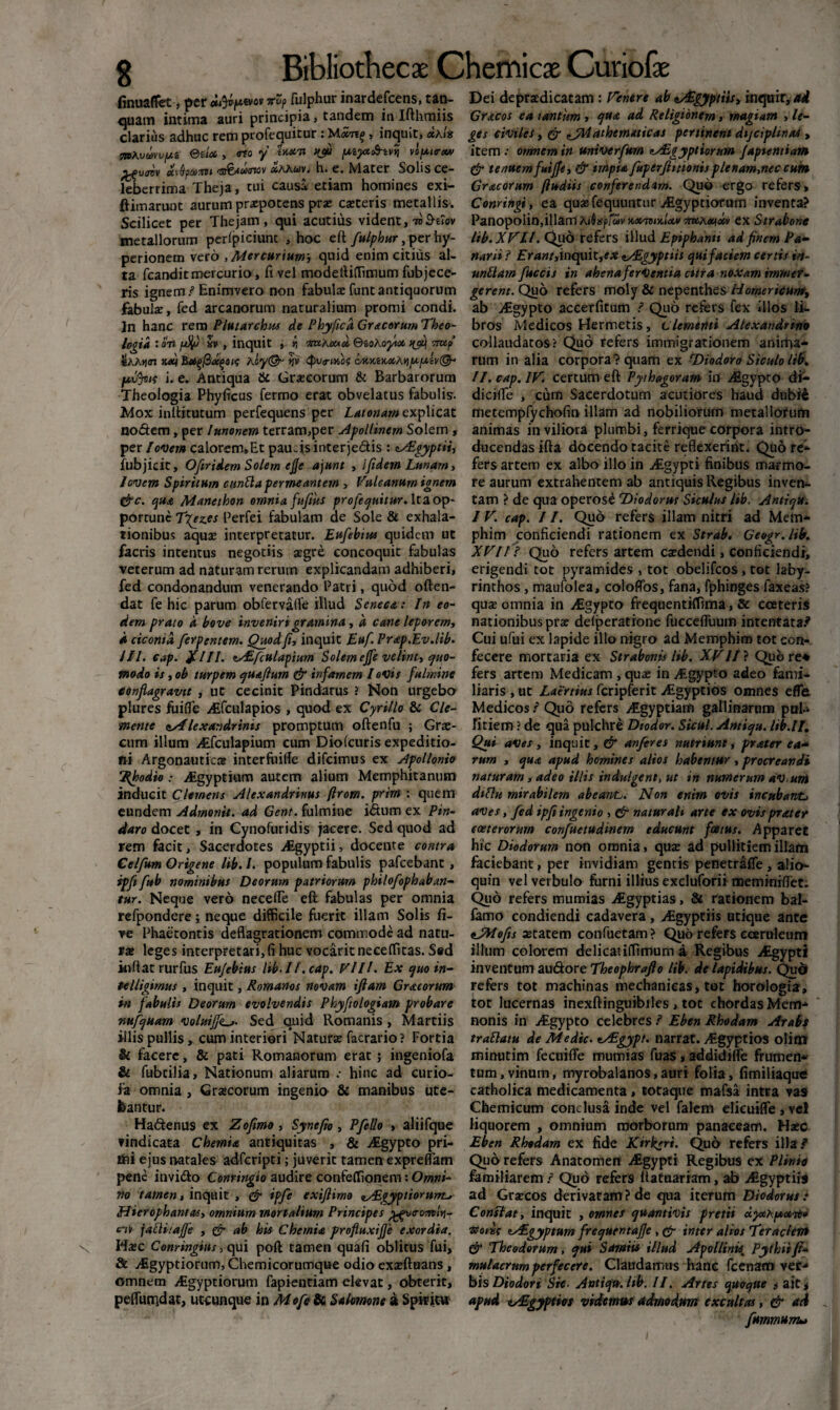 finuaffet, per vo? fulphur inardefcens, tan- quam intima auri principia, tandem in Ifthmiis clarius adhuc rem profequitur : M«ti£, inquit, «Aia mKuavv/M Otia , <no y i KS» ptyz&tvvi voptrw aiQpaffli r&B&AoiGiQv «aawv. h» c. Ndater Solis ce* leberrima Theja, tui causa etiam homines exi- ftimarunt aurum praepotens prx exteris metallis. Scilicet per Thejam , qui acutius vident, tv B-tiov metallorum perfpiciunc , hoc eft fulphur, per hy- perionem vero , Mercurium., quid enim citius al¬ ta fcanditmercurio, fi vel modeftiffimum fubjece- ris ignem/Enimvero non fabulae funtantiquorum fabulx, fed arcanorum naturalium promi condi. Jn hanc rem Plutarchus de Phyficd Gracorum Theo¬ logia • 0TJ fJjfj si» , inquit , i; «wAcuoL Qtohofta TiUf SAAijm kxi JSagfidqeit hly@- *jv Qivtmbs cMKtK<x,Aquuiv(& pffyus i. e. Antiqua & Graecorum & Barbarorum Theologia Phyficus Termo erat obvelatus fabulis. Mox inftitutum perfequens per Latonam explicat nodem, per lunonem terram,per Apollinem Solem , per Iovem calorem.Et paudsinterjedis : eAlgyptii, fubjicit, Ofiridem Solem ejje ajunt , ifidem Lunam, Jovem Spiritum cunila permeantem , Vulcanum ignem &C. qua Manethon omnia fufiits profequitur. Ita op¬ portune Tfez.es Perfei fabulam de Sole & exhala¬ tionibus aquae interpretatur. Eufehtm quidem ut facris intentus negotiis aegre concoquit fabulas veterum ad naturam rerum explicandam adhiberi, fed condonandum venerando Patri, quod offen¬ dat fe hic parum obfervafte illud Seneca: In eo¬ dem prato d bove inveniri gramina, d cane leporem, d ciconia ferpentem. Quod fi, inquit Euf. Prap.Ev.lib• ///. cap. %IIl. tsEfculapium Solem ejfe velint, quo¬ modo is , ob turpem quafium & infamem I ovis fulmine conflagravit , ut cecinit Pindarus 2 Non urgebo plures fuifle ALfculapios , quod ex Cyrillo & Cie- •mente <sAlexa:idrinis promptum oftenfu ; Grae¬ cum illum AEfculapium cum Diofcuris expeditio¬ ni Argonautica interfuifie difeimus ex Apollonio ‘Rhodio: Aigyptiam autem alium Memphitanum inducit Clemens Alexandrinus ftrom. prirn : quem eundem Adrnonit. ad Gent. fulmine fetum ex Pin¬ daro docet , in Cynofuridis jacere. Sed quod ad rem facit. Sacerdotes jfigyptii, docente contra Celfum Origene lib. /. populum fabulis pafcebant, ipfi f»b nominibus Deorum patriorum philofoph ab an- tur. Neque vero necefie efl fabulas per omnia refpondere; neque difficile fuerit illam Solis fi- ve Phaetontis deflagrationem commode ad natu¬ ra leges interpretari, fi huc vocarit neceffitas. S»d inflat rurfus Eu/ebius lib-II. cap. Vili. Ex quoin- telligimus , inquit, Romanos novam ifiam Gracorum in fabulis Deorum evolvendis Phyfiologiam probare rmfquam voluifjkSed quid Romanis , Martiis illis pullis, cum interiori Naturae facrario? Fortia & facere, & pati Romanorum erat; ingeniofa & fubtilia. Nationum aliarum .• hinc ad curio- fa omnia , Gracorum ingenio & manibus ute¬ bantur. Hadenus ex Zofimo , Synefio , Pfello , aliifque vindicata Chemia antiquitas , & Aigypto pri- lini ejus natales adferipti; juverit tamen expreflam pene invido Conringio audire confeflfionem: Omni¬ no tamen, inquit , & ipfe exifiirno nAigyptiorunL, Hierophantas, omnium mortalium Principes ^vo-o-mln- c’iv jalli/afie , & ab his Chemia profluxifie exordia. Hac Conringius, qui poft tamen quafi oblitus fui, & yfigyptiorum, Chemicorumque odio exaeftuans, omnem Aigyptiorum fapientiam elevat, obterit, pefluuidat, utcunque in Mofe & Salomone a Spiritu Dei depradicatam : Venere ab zAigyptiis, inquir,*d Gracos ea tantum , qua ad Religionem, magiam , le¬ ges civiles, & fjUathematicas pertinent dijciplmaS , item •• omnem in univerfttm tASgypt iorum Japtentiam & tenuemfuijfe, & impia fuperjlitiontsplenam,nec cutn Gracorum (ludiis conferendam. Quo ergo refers» Conringi, ea quaefequuntur Aigyptiofam inventa? Panopolin,illam Hkdmffur uxTondaa 57«A«t«v ex Strabone lib. XVII. Quo refers illud Eptphanti ad finem Pa¬ narii / £r4«/,inquit,*# tAEgyptiis qui faciem certis irt- unUam fuccis in ahenaferVentia cttra noxam immer¬ gerent. Quo refers moly & nepenthes Homericum^ ab jfigypto accerfitum / Quo refers fex illos li¬ bros Medicos Hermetis, clementi Alexandrino collaudatos? Quo refers immigrationem anirha- rum in alia corpora? quam ex ^Diodoro Siculo lib. II. cap. IV. certum eft Pythagoram irf ABgypco di- dicifle , cum Sacerdotum acutiores haud dubi£ metempfychofin illam ad nobiliorum metallorum animas in viliora plumbi, ferrique corpora intro¬ ducendas ifta docendo tacite reflexerint. Quo re¬ fers artem ex albo illo in Jigypti finibus marmo¬ re aurum extrahentem ab antiquis Regibus inven¬ tam ? de qua operose 'Diodorus Siculus lib. Antiqu. I V. cap. 11. Qud refers illam nitri ad Mem¬ phim conficiendi rationem ex Strab. Geogr.lib. XVIIJ Quo refers artem exdendi, conficiendi, erigendi tot pyramides , tot obelifeos , tot laby¬ rinthos , maufolea, coloflbs, fana, fphinges laxeas? qux omnia in Aigypto frequentiflima, & coeteris nationibus prx defperatione fuccefluum intentata.* Cui ufui ex lapide illo nigro ad Memphim tot con¬ fecere mortaria ex Strabonis lib. XVII ? Qub re* fers artem Medicam , qux in yfigypto adeo fami¬ liaris , ut Laertius fcripferit Aigyptios omnes efle Medicos/Quo refers AEgyptiam gallinarum pnl-i Titiem ? de qua pulchre Dtodor. Sicul. Antiqu. lib.II. Qui aves , inquit, & anferes nutriunt, prater ea¬ rum , qua apud homines alios habentur , procreandi naturam, adeo illis indui gent, ut in numerum aV, uni dtftu mirabilem abeatvC. Non enim ovis incubantj aves, fed ipfi ingenio , & naturali arte ex ovis prater coe ter orum confuetudinem educunt fcetus. Apparet hic Diodorum non omnia, qux ad pullitiem illam faciebant, per invidiam gentis penetrafie, alio- quin velverbulo furni illius excluforii meminiffet. Quo refers mumias jfigyptias, & rationem bal- famo condiendi cadavera, j£gyptiis utique ante zJMofis xtatem confuetam? Quo refers eceruleum illum colorem delicatiffimum a Regibus jfigypti inventum au&ore Theophrafto lib. de lapidibus. Qud refers tot machinas mechanicas, tot horologia, tot lucernas inexftinguibiles, tot chordas Mem¬ nonis in j£gypto celebres / Eben Rhodam Arabs trallatu de Medie. zAigypt. narrat. i€gyptios olim minutim fecuifle mumias fuas, addidifle frumen* tum, vinum, myrobalanos, auri folia, fimiliaque catholica medicamenta, totaque mafsa intra vas Chemicum conclusa inde vel falem elieuifle,ve! liquorem , omnium morborum panaceam. Hxc Eben Rhodam ex fide Ktrkeri. Quo refers illa.* Quo refers Anatomen Asgypti Regibus ex Plinia feroiliarem / Quo refers ftatuariam, Algyptiis ad Grxcos derivatam? de qua iterum Diodorus .* Constat, inquit , omnes quantivis pretii dyxhpont» afflixe lAEgyptum frequentafie , & inter alios Ter aciem & Theodorum, qui Samiis illud Apollinis^ Pythii fi- mulacrttmperfecere. Claudamus hanc fcenam ver¬ bis Diodori Stc- Antiqu. lib. II. Artes quoque s ait * apud «Aigyptiot videmus admodum excultas, & ad fummum*