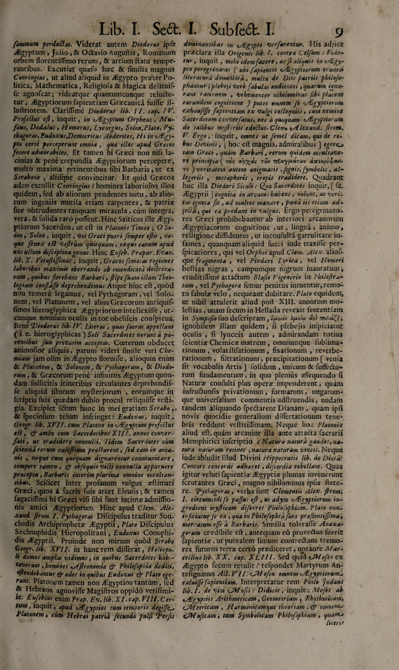 furnmum perduttas. Viderat autem Diodorus ipfe Aigyptum , Julio, & Odavio Auguftis , Romanum orbem florentilfimo rerum, & artium ftatu tempe¬ rantibus. Excutiat qusfo haec & fimilia magnus Conringius, ut aliud aliquid in Egypto praeter Po¬ litica, Mathematica, Religiofa & Magica delituif- fe agnofcat; videatque quantumcunque relucte¬ tur , Aigyptiorum fapientiam Graecanica fuifle il- lultriorem. Clarilfime Diodorus lib. 11. cap. IV. Profettus efl, inquit, in lASgyptum Orpheus , Mu- faus, Dmdalus , Homerus, Lycurgus, Solon,Plato, Py¬ thagoras, Eudoxus,Democritus Abderites, Hi in *Aigy- pto certe perceperunt omnia , qua illos apud Gr&cos fecere admirabiles* Et tamen hi Graeci non nili la¬ cinias & pene crepundia vEgyptiorum percepere, multo maxima yetinentibus fibi Barbaris > ut ex Strabone , aliifque convincitur. Et quid Graecos adeo extollit Conringius i homines laboriofos illos quidem, fed ab aliorum pendentes nutu, ab alio¬ rum ingeniis mutila etiam carpentes, & patriae fuae obtrudentes tanquam miracula, cum integra, vera, & folida raro pollent. Hinc Saiticus ille Aigy- ptiorum Sacerdos, ut eft in Platonis Timao ; O So¬ lon , Solon, inquit, Vos Gr&cipueri femper ejlis , ne¬ que fenex efl Veflrum quisquam, neque canum apud Vos ullum diflciplinagenus. Hinc Eu/eb. Prapar .Evan. lib.X. Vetufiijfimos , inquit, Gracos/emotas regiones laboribus maximis oberrando ab emendicato, doclrina- rum , quibus florebant Barbari, ftipe fluam illam Theo¬ logiam confldjfle deprehendimus.Atque hinc eft,quod non temere legamus, vel Pythagoram , vel Solo¬ nem , vel Platonem , vel alios Graecorum antiquif- (imos hieroglyphica Egyptiorum intellexifle , ut¬ cunque omnium oculis in tot obelifcis confpicua. Bene ^Diodorus lib. IV. Literas , quas flacras appellant ( i e. hieroglyphicas ) Soli Sacerdotes norunt 'a pa¬ rentibus fluis privatirn acceptas. Cceterum obducet animofior aliquis, parum videri fimile veri Che¬ miam jam olim in Aigypto floruitTe, alioquin enim & Platonem , & Solonem, & Pythagoram, & Diodo¬ rum , 8c Graecorum pene infinitos Aigyptum quon¬ dam follicitis itineribus circulantes deprehendif- fe aliquid iftorum myfteriorum , eorumque in feriptis fuis quaedam dubio procul reliquifle vefti- gia. Excipiet idum hunc in mei gratiam Strabo ,, & fpeciofum telum infringet: Eudoxus, inquit, Geogr. lib. XVII. cum Platone in lALgyptum profeclus efl, & ambo cum Sacerdotibus XII/. annos conver- fati, ut tradidere nonnulli. /idem Sacerdotes cum /cientia rerum cceleftium proflarent, fled eam in arca¬ nis , neque cum quoquam dignarentur communicare , tempore tamen , & obflequio villi nonnulla apparuere procepta , Barbaris interim plurima omnino occultan¬ tibus. Scilicet inter profanum vulgus aeftimati Graeci, quos a facris fuis arcet Eleufis;& tamen fagacilTimi hi Graeci vifi fibi funt intimae admiffio- nis amici Aegyptiorum. Hinc apud Clem. Ale- xand. flrom. I. Pythagoras Difcipulus traditur Son- chedis Archiprophetae Aegyptii, Plato Difcipulus Sechnuphidis Hieropolitani, Eudoxus Conuphi- dis Aegyptii. Proinde non mirum quod Strabo Geogr. Itb. XVII. in hanc rem differat, Heliopo¬ li domos amplas vidimus, in quibus Sacerdotes habi¬ taverant , homines ^Afironomia & Philoflopkia dediti, °ftendebantur & odes in quibus Eudoxus & Plato ege¬ rant. Platonem tamen non Aegyptios tantum, fed & Hebraeos agnoviffe Magiftros oppido verifimi- ie. Euflebius enim Prap. Ev. lib. XI. cap. Vllf. Cer¬ tum , inquit, apud tALgyptios tum temporis degifl'e~, Platonem, cum H ebrai patria fle eundo pulfi ‘Berflts dominantibus tn nAEgypto verflarentur. His adjice praeclara illa Origenis lib. /. contra Celflum : Vide¬ tur, inquit, mihi idem facere, ac Ji aliquis imAEgy- pto peregrinatus ( ubi flapientes eAdgyptiorum eruant liieraturd domestica, multa de Diis patriis philo/o- phantur; plebe ji vero fabulas audientes , quarum igno¬ rant rationem , vehementer nihilominus fibi placent earundern cognitione ) putet omnem fle zAZgyptiorum exhaufljfe fapientiam ex vulgi colloquiis , cum nemine Sacerdotum converflatus, nec d quoquam cAigyptiorum de talibus myfteriis edoflus. Clem» sA'lexand. flrom. V Ergo, inquit, omnes ut flemel dicam, qui de re¬ bus Divinis, [ hoc eft magnis, admiralibus ] egerent tam Groci, quam Barbari, rerum quidem occultave¬ re principia ( tks ocyy^xq robv t^ocyy.ociuv to ) veritatem autem anigmatis ,/ignis, flymbolis , al¬ legoriis , metaphoris , tropis tradidere. Quadrant huc illa Diodori Siculi: Qua Sacerdotes inquit, f fc. -Egyptii ] cognita in arcanis habent, nolunt, ut veri¬ tas ignota fit, ad multos manare , poena iis etiam ad- jefid , qui ea prodant in vulgus. Ergo peregrinato¬ res Graeci prohibebantur ab interiori arcanorum Aegyptiacorum cognitione ,ut, lingua, animo, relligione diffidentes, ut inconfulta garrulitate in¬ fames, quanquam aliquid fucci inde traxille per- fpicaciores, qui vel Orphei apud Clem. Alex, aliof- que fragmenta , vel Pindari Lyrica , vel Homeri beftias nigras , campumque nigrum inauratum, eruditiffime ^tta&um Blafio Figenerio in Philoftra- tum , vel Pythagora femur penitus intuentur, remo¬ to fabulae velo , nequeant dubitare. Plato equidem, ut nihil attulerit aliud poft XIII. annorum mo- lefiias , unam fecum in Hellada revexit fententiam in Sympoflo fuo deferiptam , ofloiov by.olw xt) mKxfi, ignobilem illam quidem, fi plebejis infpiciatur oculis , fi lynceis autem , admirandam totius fcientiae Chemicce matrem , omniumque iublima- tionum , volatilifationum , fixationum , reverbe- rationum , filtrationum , praecipitationum [ venia fit vocabulis Artis ] folidum , unicum & fuffe&u- rum fundamentum, in quo plenius aflequendo fi Naturae confulti plus operae impenderent, quam infruduofis privationum , formarum , nugarum¬ que univerfalium commentis adftruendis, nudam tandem aliquando fpedarent Dianam , quam ipfi novis quotidie generalium diifertationum tene¬ bris reddunt veftitiifimam. Neque hoc Platonis aliud eft, quam arcanior illa ante attada facrarii Memphitici inferiptio Natura natura gaudet, na¬ tur a naturam retinet , natura naturam vincit. Neque inde abludit illud Divini Hippocratis lib. de Diard: Concors concordi adharet, dijeordia rebellant. Quas igitur veluti fapientiae Aegyptiae plumas invenerunt ferutantes Graeci, magno nihilominus ipfis ftete- re. Bytkagoras , verba funt Clementis Alex, flrom. 1. circumcidi fle pa/Jus e/l, ut adym zALgyptiorum in- grediens rnyflicam difleeret Philofophiam. Plato noru. infleiatur fle ea , qua in Philoflophid funt praftnnti/fma, mercatum eflfe d Barbaris. Similia toleraiTe Anaxa- goram credibile eft , antequam eo provedus fuerit fapientiae, ut putealem limum contrectans tremo¬ res futuros terrae certo praediceret, notante Mar- eellino lib. XX. cap. XLIII. Sed quid tyftofles ex yEgypto fecum retulit ? refpondet Martyrum An- tefignanus ALI. VII. (JMoflen omnem zAigyptierunt- calui/Jefapientiam. Interpretatur rem Philo Jndaus lib. I. de vita <JT1oJjs : Didicit , inquit . Mofles ab zAZfiyptiis Arithmeticam, Geometriam , Rhythrnicam, cJTtetricam , Harmonicamque theoriam , & omneml* tA-Iufltcam, tum Symbolicam Phih/bphiam , quacn^ literis