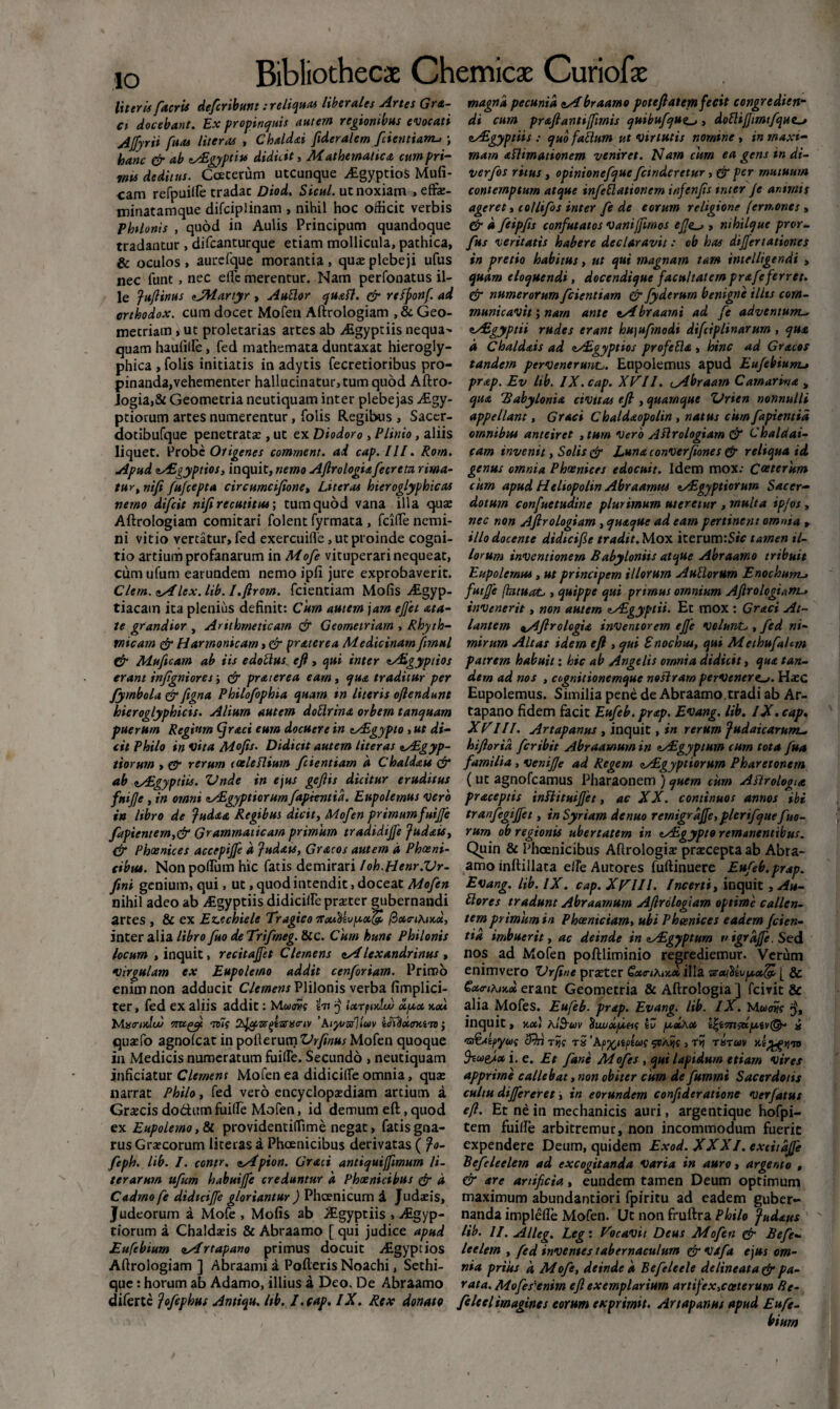 literis [acris defcribunt: reliqua* liberales Artes Grfi¬ ci docebant. Ex propinquis autem regionibus evocati Ajfyrii fua* literas , Chaldai fideralem fcientianu ; hanc & ab zASgypti* didicit, Mathematica cumpri¬ mis deditus. Ccecerum utcunque ^Egyptios Muli¬ nam refpuille tradat Diod. Sicul. ut noxiam , effae- minatamque difciplinam , nihil hoc officit verbis Philonis , quod in Aulis Principum quandoque tradantur , difcanturque etiam mollicula, pathica, & oculos , aurcfque morantia , quae plebeji ufus nec funt , nec elfe merentur. Nam perfonatus il¬ le Juftinus <tJM.artyr , Auttor quaft. (fi rrfponf. ad arthodox. cum docet Mofen Aftrologiam ^Geo¬ metriam , ut proletarias artes ab ASgyptiis nequa^ quam hauliife, fed mathemata duntaxat hierogly- phica , folis initiatis in adytis fecretioribus pro¬ pinanda, vehementer hallucinatur,tum quod Aftro- Jogia,& Geometria neutiquam inter plebejas Aegy¬ ptiorum artes numerentur, folis Regibus , Sacer- dotibufque penetratae, ut ex Diodoro , Plinio, aliis liquet. Probe Otigenes comment. ad cap. III. Rom. Apud nAEgyptios, inquit, nemo Aftrologiafierem rima¬ tur , nifi fufiepta circumcifione, Liter a* hieroglyphicas nemo dijfcit nifi recutitus', tum quod vana illa quae Aftrologiam comitari folent fyrmata , fcille nemi¬ ni vitio vertatur, fed exercuifle, ut proinde cogni¬ tio artium profanarum in Mofe vituperari nequeat, cum ufum earundem nemo ipfi jure exprobaverit. Cletn. etsi lex. lib. l.firom. fcientiam Molis ALgyp- tiacam ita plenius definit: Cum autem jam efiei ata- te grandior , Arithmeticam & Geometriam , Rhyth¬ micum (fi Harmonicam, & prat er e a Medicinam fmul (fi Muficam ab iis edotius eft, qui inter tAigyptios erant infigniores ‘, (fi prarerea eam, qua traditur per fymbola (fi figna Philofophia quam tn literis oftendunt hieroglyphicis. Alium autem doflrina orbem tanquam puerum Regium Cjraci eum docuere in tASgypto , ut di¬ cit Philo in vita Mofis. Didicit autem liter as sALgyp- tiorum , gr rerum eoeleflium [dentiam a Chaldau (fi ab <!s£gyptiis. Vnde in ejus gefiis dicitur eruditus fttifie , in omni lALgyptiorumfapimtid. Eupolemus vero ia libro de Judaa Regibus dicit, Mo[en primum futjje [apientem,& Grammaticam primum tradidijfe Judais, (fi Phoenices accepiffe d Judais, Gracos autem a Phosni- cibus. Non polium hic fatis demirari loh.Henr.Vr- fini genium, qui, ut, quod intendit, doceat Mo[en nihil adeo ab Aigyptiis didicille praeter gubernandi artes , & ex Ez.echiele Tragico /3«<nAix«, inter alia libro[uo de Trifineg. Scc. Cum hunc Philonis locum , inquit, recitaftet Clemens <tAlexandrinus , virgulam ex Eupolemo addit cenfiriam. Primo enim non adducit Clemens VY\\an\s verba fimplici- ter, fed ex aliis addit: ht 'j iarpixlu) xy,x x,x* Mistnulw ompfi t)7s S^ar^sarstnv ’A.iyozs]iwv idYHxcnato; quaefo agnolcat in pofterum^r/w#; Mofen quoque in Medicis numeratum fuille. Secundo , neutiquam inficiatur Clemens Mofen ea didicilfe omnia, quae narrat Philo, fed vero encyclopaediam arcium a Graecis do£htmfuille Mofen, id demum eft, quod ex Eupolemo, & providentiflime negat, fatis gna¬ rus Graecorum literas a Phoenicibus derivatas ( Jo- [eph. lib. J. contr, eApion. Graci antiquijfimum li¬ ter arum u[um habuijfe creduntur d Phoenicibus (fi d Cadmo [e didteifie gloriantur ) Phoenicum d Judaeis, Judeorum a Mofe , Mofis ab Aigyptiis , Aigyp- tiorum a Chaldaeis & Abraamo [ qui judice apud Eufebium nArtapano primus docuit Algyptios Aftrologiam ] Abraami a Polleris Noachi, Sethi- que: horum ab Adamo, illius d Deo. De Abraamo diferte Jofiphus Antiqu. lib. I.cap. IX. Rex donato magna pecunia sAbraamo poteftatem fecit congredien¬ di cum prafiantijfimis quibu[quo , doftijjtmtfque. eAigyptiis : quo falium ut virtutis nomine, in maxi¬ mam aHimationem veniret. Nam cum ea gens in di- ver[os ritus , opinione[que[cindcretur, er per mutuum contemptum atque infitiationem infenfis tnter je animis ageret, co/lifis inter [e de eorum religione (ern.ones > (fi d fiipfis confutatos Vanijfimos e[e_j, mhilque pror- [us veritatis habere declaravit: ob has dij]er lationes in pretio habitus, ut qui magnam tam intelligendi , quam eloquendi, docendique facultatem prafi ferret. (fi numerorum [dentiam (fi fyderum benigne illts com¬ municavit ; nam ante *Abraami ad fi adventum^ zAEgyptii rudes erant hujufmodi difiiplinarum , qua d Chaldais ad zyEgyptios profeBfi , hinc ad Gracos tandem pervenerunt. Eupolemus apud Eufibiunu prap. Ev lib. IX. cap. XVII. tAbraam Camarina „ qua Babylonia civttas eft , quamque 'Urien nonnulli appellant, Graci Chaldaopolin , natus citm[apientid omnibus anteiret , tum Vero Aftrologiam & Chaldai¬ cam invenit, Solis (fi Luna converfiones (fi reliqua id. genus omnia Phoenices edocuit. Idem mox; Ceterum cum apud Heltopolin Abraarnut tAigyptiorum Sacer¬ dotum confuetudine plurimum uteretur , multa ipjos , nec non Aftrologiam, quaque ad eam pertinent omnia , illo docente didteifie tradit. Mox iterum:S*V tamen il¬ lorum inventionem Babyloniis atque Abraamo tribuit Eupolemus, ut principem illorum AuBortirn Enochum-> futfe fkituaL , quippe qui primus omnium Aftrologiam invenerit, non autem zAlgyptii. Et mox : Graci At¬ lantem nAftrelogia inventorem ej]e volurvL,, fed ni¬ mirum Altas idem eft , qui Enochiu, qui Methufalcm patrem habuit: hic ab Angelis omnia didicit, qua tan¬ dem ad nos , cognitionemque noftram pervenere.Haec Eupolemus. Similia pene de Abraamo. tradi ab Ar- tapano fidem facit Eufib. prap. Evang. lib. IX. cap. XVIII. Artapanus , inquit, in rerum Judaicarum^ hiftoria [cribit Abraamum in tAsgyptum cum tota [ua familia , venijje ad Regem lALgyptiorum Pharetonem ( ut agnofeamus Pharaonem ) quem cum Aftrologia praceptis inftituijfet, ac XX. continuos annos ibi tranfigijfet, in Syriam denuo remigrdffe, plerifque fuo- rum ob regionis ubertatem in tAigypie remanentibus. Quin & Phoenicibus Aftrologiae praecepta ab Abra¬ amo inllillata e/fe Autores fuftinuere Eufib. prap. Evang. lib. IX. cap. XVIIl. Incerti, inquit, Au- ttores tradunt Abraamum Aftrologiam optime callen¬ tem primum in Phoeniciam, ubi Phoenices eadem /cien¬ tia imbuerit, ac deinde in tAigyptum v tgrdjfe. Sed nos ad Mofen poftliminio regrediemur. Verum enimvero Vrfine praeter Gx<ti?ukx illa ■srxi$ivp,x& [ Sc €x<rihix.x erant Geometria & Aftrologia ] fcivit & alia Mofes. Eufeb. prap. Evang. lib. IX. Mae»? inquit, y,x\ AIS-wv ^ujuxyoeii iZ poxXx i 'S&Atpyus cRri Tiji tS ’Ap^ltfltuc $VAijc } Tn TXTUV 9*o>eJx i. e. Et [ane Mofis , qui lapidum etiam vires apprime callebat, non obiter cum de fummi Sacerdotis cultu diffireret i in eorundem confideratione ver/atus eft. Et ne in mechanicis auri, argentique hofpi- tem fuille arbitremur, non incommodum fuerit expendere Deum, quidem Exod. XXXI. exiitdjfe Befileelem ad excogitanda varia in auro, argento , & are artificia, eundem tamen Deum optimum maximum abundantiori fpiritu ad eadem guber¬ nanda implelTe Mofen. Ut non fruftra Philo Judaus  lib. II. Alleg. Leg: Vocavit Deus Mofen (fi Befi¬ leelem , fid inventes tabernaculum (fi vafa ejus om¬ nia prius d Mofe, deinde a Befileele de lineata (fi pa¬ rata. MofiPenim eft exemplarium artifex,cceterum Re- filcelimagines eorum exprimit. Artapanus apud Eufe-