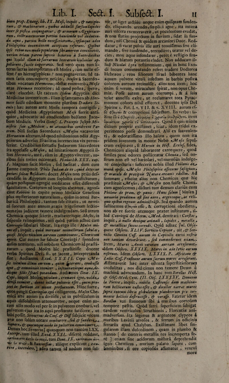 b*um pfjtp. Evang. lib. IX.Mofi, inquit , & navigio¬ rum , or machinarum , quibus adduEli furfum lapides inter fe pojlea conjungantur , armorum C/Egyptiaco- tum , inflrnmentoruw partim haurienda vel deducen¬ da aqua , partirn bello neceffitrioruwu, tpftuque adeo Philofiophia, inventionem acceptam referunt. Quibus ipfe rebus non modo populorum fibi amorem conciliavit, verum etiam parem fuperis honorem A Sacerdotibus qui 'Eppxlu/ illum ob [aerarum liter arum tppduulxv ap¬ pellarunt ,facile impetravit. Sed vero quas tum li- teras facras interpretatus eft Mofes , cura nulla: ef- fent ? an hieroglyphicas ? non pugnaverim. Id ta¬ men fatis concoquere nefcio , Mofen a Sacerdo¬ tibus vocatum Hermetem; obftat enim vero sJWofis stas Hermete recentior; id quodpoftea, fpero, clare elucebit. Ut taceam 1 fidem ALgyptiis dici Medicinae inventricem , illam ipfam tamen ab Her¬ mete fuilfe edo&am monente pluribus Diodoro Si¬ culo; haec autem ante Molis tempora contigifle , quod Medicina Aigyptionun Mofe fuerit anti¬ quior, advocatis ad condiendum balfamo Jaco- bum Medicis. Verba Genef L. Pracepic fofeph Mi- nijlrif finis ^Medicis , ut aromatibus condirem Pa¬ trem. Nili forfan Sacerdotes «JMofien vacaverint Hermetem alterum,id quod nihilominus odia ALgy- ptiorum adverfus Ifraelitas internecina vix permi- ferint. Credibilius fortaflis Judaeorum Sacerdotes ita appelafle ofien, ad imitationem Aigyptii il¬ lius Hermetis, ante, cum in AEgypto viverent, au¬ ribus fuis toties occentati. Phnius hb.XXX. cap. /. Magnum facit Mofen , fed haelitat , dum cum Jamne componit. Thilo fudxusde eo ,quod deterior potiori fioleat 9nfidiari; docet Mofen non prius def- cendifle in ALgyptum cum fophiftis confli&umm, quam poftquam egregie meditatus elfet dilferendi facultatem. Cceterum ne longius abeamus , agnof- cunt Rabbini in capite primo Mofaica: Genefeos plus myfteriorutn naturalium , quam in omni Bar¬ barica Philofophia, tantum fubtilitatis , ut nemi¬ ni fuorum ante annum aetatis trigefimum le&io- nemejus judicent temere indulgendam. Sed utrum Chemica quoque fcierit, tradaveritque Mofes, in fufpenfo relinquimus , nili quod parum adhuc cum Conringio fabulari libeat. Ita ergo ille : Multo mi- nus efl y inquit , quod moremur nonnullorum fabulas, quafi Mofes vitulum aureum comminuens, Chemicum egerit. Cur autem ke fabulae Contingi ? fpondere aulim neminem, nili nobilem Chemicum id praefli- Xurum , quod Mofen hic praeftitifle docent verba Spiritus Dei, Ii, ut jacent, interpretanda fint ; Audiamus Exod. XXX II. Cepit cJJfo- fies vitulum illum aureum , quem jecerant, cornbufflt igne , & comminuit tenuiter , infcminavitque aqua,de- ditque filiis Ifirael potandum. Audiimus Dent. IX. Cepiy inquit Mofes, vitulum , cremavi igne, valde. divi/i tenuiter, donec tnSlar pulveris ejjet, quem pro¬ jeci in fluvium ex monte profluentem. Hinc fuere, quos pungit Conringiui,<\w\ colligerent, Mofen Che¬ mica arte aurum ita divililTe , ut in pulvifculum in aquis dilfolubilem attenuaretur, neque enim au¬ rum ullo modo vel per fe in pulverem comburi, vel pulverem ejus ita in aqua profluente latifcere , ut bibi polTit. Sennertus de Confi. & Diffi fubjicit vocem non folum notare comburere, fed & funder liquare, & quocunque modo in pulverem comminuere Demus hoc Sennerto [ quanquam non tantum LXX. Inttrpr. tum illud Exod. XXXI. diferte reddant, '/MTisuva-iv «uTay Lv tum Deut. IX. Konixxvex xu- Tfv Lv arues, Si Buxtorffius; aliique explicent; exu- tere , incendere,] adeo tamen id nodum non fol- vit, ut liget ardius: neque enim quifquam funden¬ do, eliquando, urendo »fimplici igne , ita intima auri vifcera exenteraverit, ut poculentum evadat, & non ftatim projedum in fluvium , lidat in fun¬ dum, nili Chemia & quidem arcaniori Duce. Red¬ datur , Ii vacat pulvis ille auri tenuilTinius live eli¬ mando , live tundendo, terendove; uratur vel de¬ cies , mox aqiicE infundatur , petet c veftigio fun¬ dum Ut hiatum potantis eludet. Non adducam il¬ lud Nicolai Lyra teftimonium , qui in hunc Exo¬ di locum commentando refert tradere Dodores Hebraeos , reos filiorum Ifrael bibentes hanc aquam pulvere vituli infedam in barbis poftea colorem aureum retinuifle, alios non item; hoc enim fi verum, miraculum fpirat, non opus Che¬ mia:. Polle autem aurum corrumpi , 8c a fuis velut annellis exire, ut reclamaret tota Pyrac- monum cohors nihil efficeret, docente ipfo Dei Spiritu i. Pet. I. v. V 11. & v. XVIII. aurum ef- fe (Pjzcptvv & corruptioni fubjedum. En verba: Ei- oh icpJx^roTi; ,/xfyofiioo *j' yyynrlw Item b/aiaiTipov ^vrlis tS SorvAAvfxiiS. Qliod fi quis millUS didum proprie exiftitnet , fciat, idem tridui ex¬ perimento polle demonllrari. Alii ex fuaveolen- ti, & odoratillimo illo halitu , quem non ita pridem inventum in monte Nebo ofis fepul- crum exfpiravit, fi Hornio in Hifl. Ecclefi fides, Chemicum aliquid laborarent extorquere , quod fimiles pene odores polliceatur Chemia , fed no- ftrum non efl: vel hariolari, vel morofius indui ge¬ re conjeduris : luffecerit nobis illud Philonis de-» mund.optfic. eJWoJes Philofophia afjecutus fafligium» & oraculo de pr&cipuis Neatur a arcanis edoElus. Ad fummam , efficiat alius non Chemicus qua» hic prseftituit eJMofes, <jr cJMofen non fuiffe Chemi¬ cum agnofcemus ; diduri tum demum clarius cum Philone de pram. & pxnis : Hunc folum [ Mofen ] memoria proditum efl fine anro , argentoque , ac reli¬ quis opibus regnum adminijlrafje. Sed quando aurum fuftinemus (pfapibv die , & corruptioni obediens, non ab re fuerit utcunque prster inftitutum , il¬ lud Conringii de Herm. cJMed. demirari: Conflat, inquit, a nullo denique animali , lapides , metalla , & metallicos fuccos corrodi. Quid adhsc fui. Obfe- quens Obferv. XLl V. Servilio Cepione , a\x. Ser¬ vilio Gemino Cojf. aurum in Capitolio corvi rojlris non tantum devorarunt , fed commederunt etiam Item, Mures ,/lntii coronam auream arroferuwt,. •Idem Obferv. XXXIX. Mnres in st de hvis aurum referunt. Idem Obferv. LXXIX. P. Africano & Lalio Coff. Fruftnone aurum facrurn mures arroferunt. AEftimaveric ha»c inter oftenta fuperllitioforiun credulitas , nos did cimus non temere Deum e machina advocandum. In hanc rem Borellus tlift. & Obf. Med. Cent. III. Obf. LXXXXV. Dominus la Pierre , inquit, nobilis Caflrenfis dum machina¬ rum bellicarum cuflos effet, Gr dirfftor narrat inures fupra centum librM globulorum plumbeorum pro tor¬ mentis bellicis deflruxiffe , & vorajfe. Fatetur idem Borellm vas ftanneum fibi a tnuiibus corrofurrt tempore peftis. Quod ferri fuperficiem fubigat tandem ventriculus Struthionis , Florentiae ani- madverfum. Ita legimus & argenteos dypeos a muribus Lavinii arrofos , & ferrum in officinis ferrariis apud Chalybas. Exiftimare libet lin¬ gularem illam dulcedinem , quam in plumbo 8c Hanno [ de cceteris metallis res incomperta fe¬ re ] etiam fine acidorum miftura deprehendit ignis Chemicus , murium palato fapere , cum hominibus , fi ore copiofius affumatur > veneni more