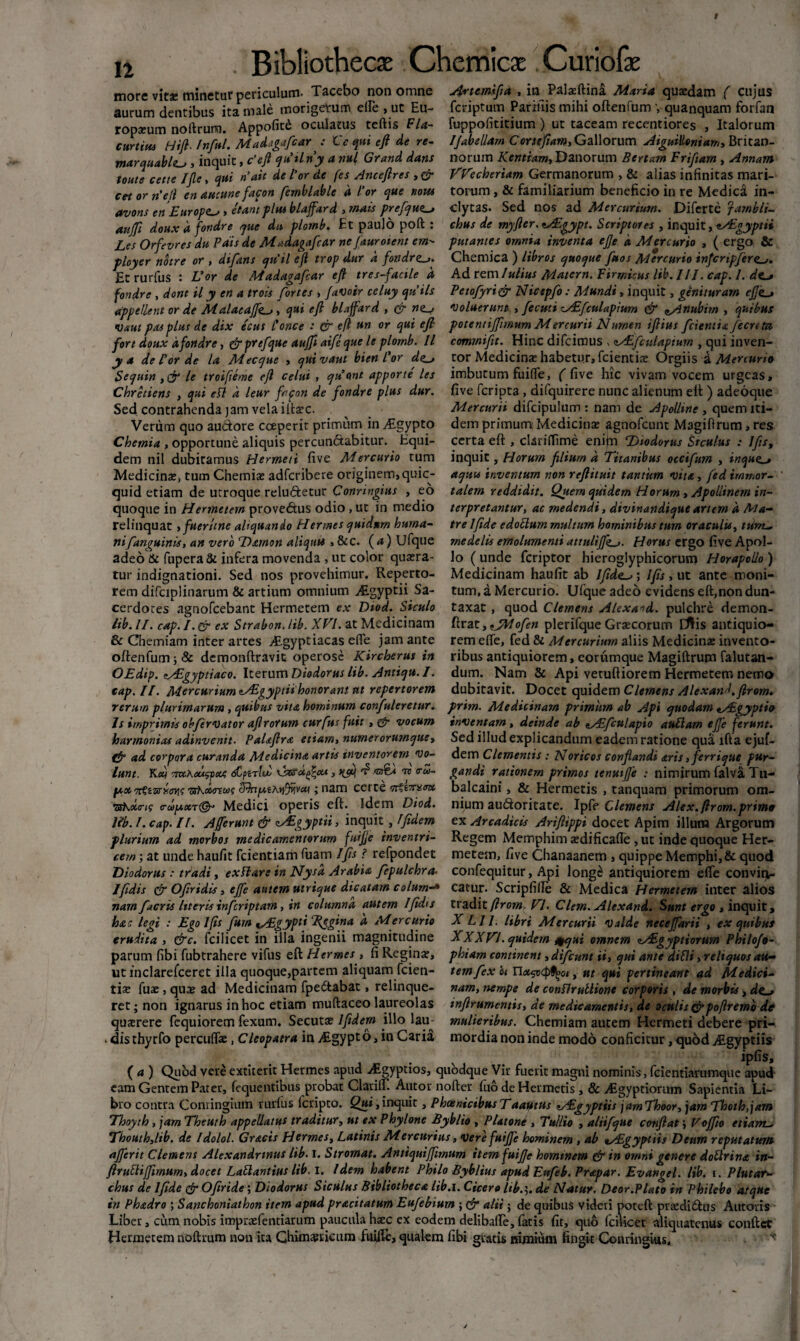 11 more vitae minetur periculum- Tacebo non omne aurum dentibus ita male morigerum elle »ut Eu¬ ropaeum noftruno. Appofit£ oculatus teftis Fla- curtius Hifl- Infui. Madagafcar : Ce qui eft de re~ marquabltu, inquit, c’ejl quii ny a nui Grand dans toute cette IJle, qui nait de l'or de fes Anceftres , & ce-t or n'etl en aucune fapon femblable d For que notu avons en Europa , et ani plus blaffard ,mais prefqu^ aitffi doux d fondre que dn, plotnb. Et paulo poft : Les Orfevres du Pdis de Madagafcar nefauroient em- ployer notre or , difans qu'il efi trop dur a fondr<z_j. Et rurfus : Uor de Madagafcar efi tres-facile a fondre , dont il y en a trois fortes , faVoir celuy quils appellent or de Malacaffe_j, qui eft blaffard , & •uaut pas plus de dix ecus Pone e : & efl un or qui efi fort doux dfondre, Crprefque aufii aifeque le plornb. II y a de For de la Mtcque , quivaut bienl'or de_* Sequin le troifieme efi celui , quont apporte les Chretiens , qui eft d leur frfon de fondre plus dur. Sed contrahenda jam vela iitaec. Verum quo audore coeperit primum in yEgypto Chemia , opportune aliquis percundabitur. Equi¬ dem nil dubitamus Hermeti five Mercurio tum Medicinae, tum Chemiae adferibere originem, quic- quid etiam de utroque reluctetur Connngius , eo quoque in Hermetem provedus odio, ut in medio relinquat ,fuerttne aliquando Hermes quidum huma¬ nifanguinis, an vero Damon aliquu , &c. (<*) Ufque adeo St fupera & infera movenda , ut color quaera¬ tur indignationi. Sed nos provehimur. Reperto¬ rem difciplinarum & artium omnium Aigyptii Sa¬ cerdotes aguofeebant Hermetem ex Diod. Siculo lib. II. cap. I. & ex Strabon. lib. XVI. at Medicinam & Chemiam inter artes Aegyptiacas efle jam ante oftenfum; & demonftravit operose Kircherus in OEdip. zAgyptiaco. Iterum Diodorus lib. Antiqu. I. cap. II. Mercurium tAgyptii honor ani nt repertorem rerum plurimarum > quibus vita hominum confulcretur. Is imprimis obfervator afirorurn curfus fuit , & vocum harmonia* adinvenit. Palaflra etiam, numerorumquey ffr ad corpora curanda Medicina artis inventorem vo¬ lunt. Kctj TmAcufpou; Oarajjcu., qjm d1 ndta nv <ru- lA,X'7rt'cvsxovi<; Tshounoos SJnfatAyffiiVcy ; nam certe ssazc 'TsKotms o-dpuMedici operis eft. Idem Diod. Ub. I. cap. II. Afferunt & Agyptii, inquit, Ifidem plurium ad morbos medicamentorum fuifie inventri¬ cem ; at unde haufit fcientiam fuam Ifis ? refpondet Diodorus : tradi, exftars in Nysa Arabia fepulchra< Jfidis & Ofiridis , ejfe autem utrique dicatam colum-» nam f acris literis inferiptam, in columna autem 1 fidis hac legi : Ego Ifis fum ^Aegypti Eegina d Mercurio crudita , &c. fcilicet in illa ingenii magnitudine parum fibi fubtrahere vifus eft Hermes , fi Regina:, utinclarefceret illa quoque,partem aliquam fcien- tis fuas, qua: ad Medicinam fpeCtabat, relinque¬ ret; non ignarus in hoc etiam muftaceo laureolas quatrere fequiorem fexum. Secuta: 1fidem illo lau- - dis thyrfo percuflae, Cleopatra in /Egypto, in Caria Anemifia , in Palaeftina Maria quaidam ( cujus feriptum Parifiis mihi oftenfumquanquam forfan fuppofititium ) ut taceam recentiores , Italorum IJabellam Cornefiam, Gallorum AiguiHoniamy Britan¬ norum Kentiam, Danorum Bcrtam Frifiam , Annam Wecheriam Germanorum , & alias infinitas mari¬ torum , & familiarium beneficio in re Medica in¬ clytas. Sed nos ad Mercurium. Diferte Iambli¬ chus de myfter.Agypt. Scriptores , inquit, tAgyptii putantes omnia inventa efje d Mercurio , ( ergo & Chemica ) libros quoque fuos Mercurio infcnpfere^,. Ad rem Iulius Matern. Firmicus lib. III. cap. 1. Petofyri& Nictpfo: Mundi, inquit, genituram efik-t voluerunt , fecuti Afculapium & ^Anubirn , quibus potentiffimum Mercurii Numen ifiius fcientia fecrcta commifit. Hinc difeimus , zAfcttlapium , qui inven¬ tor Medicina: habetur, fcientiae Orgiis a Mercurio imbutum fuifle, f five hic vivam vocem urgeas, five feripta , difquirere nunc alienum eft ) adeoque Mercurii difcipulum : nam de Apolline , quem iti¬ dem primum Medicina: agnofeunt Magiftrum,res certa eft , cUriiTime enijn Diodorus Stculus : Ifis, inquit, Horum filium d Titanibus occifum , inqno^ aquu inventum non refiituit tantum vita, ftd immor¬ talem reddidit. Quem quidem Horum , Apollinem in¬ terpretantur, ac medendi, div in an di que arum d Ma¬ tre Ifide edoclum multum hominibus tum oraculu, trinu, medelis emolumenti attulijf<>_>. Horus ergo five Apol¬ lo ( unde feriptor hieroglyphicorum Horapolio ) Medicinam haufit ab Ifide^ ; Ifis, ut ante moni¬ tum, a Mercurio. Uique adeo evidens eft,non dun- taxat , quod Clemens Alexand. pulchre demon- ftrat, tJMofen plerifque Graecorum Eftis antiquio¬ rem efte, fed & Mercurium aliis Medicinae invento¬ ribus antiquiorem, eorumque Magiftrum falutan- dum. Nam & Api vetuftiorem Hermetem nemo dubitavit. Docet quidem Clemens Alexand. firom. prim. Medicinam primum ab Api quodam tAgyptio inventam, deinde ab eAfculapio auttarn ejfe ferunt. Sed illud explicandum eadem ratione qua lfta ejuf- dem Clementis : Noricos conflandi aris, ferrique pur¬ gandi rationem primos tenmjje : nimirum falva Tu- balcaini, & Hermetis , tanquam primorum om¬ nium audoritate. Ipfe Clemens Alex, firom. primo ex Arcadicis Ariftippi docet Apim illum Argorum Regem Memphim aedificafle , ut inde quoque Her- metem, five Chanaanem , quippe Memphi,& quod confequitur, Api long£ antiquiorem elfe convir^. catur. Scripfille & Medica Hermetem inter alios tradit firom. VI. Clem. Alexand. Sunt ergo , inquit, X Lll. libri Mercurii Valde necefidrii , ex quibus XXXVI. quidem s^qui omnem zAigyptiorum Philofo- phiam continent, difcunt ii, qui ante difti, reliquos au¬ temfex oi nx^xp^oi, ut qui pertineant ad Medici¬ nam, nempe de conftruUione corporis , de morbis, infirumentis, de medicamentis, de oculis cr poftremo de mulieribus. Chemiam autem Hermeti debere pri¬ mordia non inde modo conficitur, quod Algyptiis ipfis, ( a ) Quod vere extiterit Hermes apud Aigyptios, quodque Vir fuerit magni nominis, fcientiarumque apud eam Gentem Pater, fequentibus probat Clariir. Autor nofter (ito de Hermetis, & Aagyptiorum Sapientia Li¬ bro contra Conringium rurfus feripto. Qui, inquit, Phoenicibus TaaUtus Aegyptiis jamThoor, jam Thot h, jam Thoyth, jam Theuth appellatus traditur, ut ex Phylone Byblto , Platone , Tullio , aliifque conflat; Voffio etiam.- Thouth,lib. de Idolol. Gracis Hermes, Latinis Mercurius, vere fuifie hominem , ab tAgyptiis Deum reputatum afierit Clemens Alexandrinus lib. i. Stromat. Antiquiffmum item fuifie hominem & in omni genere doftrina in- flruftiffirnum, docet Laftantius lib. I. Idem habent Philo Byblius apudEnfeb. Prapar. Evangel. lib. i. Plutat- chus de Ifide & Ofiride; Diodorus Siculus Bibliotheca lib.i. Cicero lib.5. de Natur. Deor.Plato in Philebo atque in Phadro ; Sanchoniathon item apud pracitatum Eufebium ; & alii; de quibus videri poteft prsdidus Autoris Liber, cum nobis imprsfentiarum paucula haec ex eodem delibade, fatis fit, quo fcilicet aliquatenus conftct Hermetem noftrum non ita Chinmicum fuilfe, qualem fibi gratis nimium fingit Conringius. N