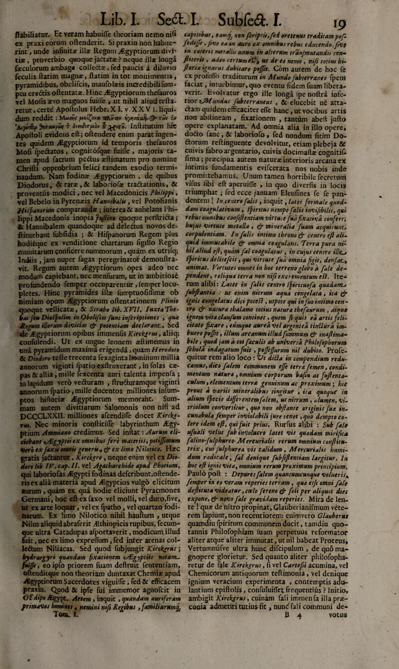 ftabiliatur. Hc veram habuifle theoriam nemo nifi captnbus, eamj} non fcriptis.fei ore tenus traditam pofi- ex praxi eorum oftenderit. Si praxin non habue- fediffe, five ea tn auro ex omnibus rebus educendo, live rint, unde infinitae illae Regum jtgypciorum divi- in caterts metallis unum in alterum tranjmutandis con- tiae , proverbio quoque jadata: ? neque illae longa fiuerit , adeo certum etf> ut de eo nemo , nifi totius hi- faeculorum ambag* colleda:, fed paucis a diluvio foria ignarus dubitare pofiit. Cum autem de hoc fe feculis ftatim magnae, ftatim in tot monimencis , ex proteflb traditurum in Mundo fubterraneo fpem pyramidibus, obelifcis, maufolaeis incredibili fum- faciat, intuebimur, quo eventu fidem fuam libera- pcu eredis oftentata:. Hinc Aigyptiorum thefauros verit. Evolvatur ergo ille longa (pe noftra iofe- vel Molis aevo magnos fuilTe , ut nihil aliud tefta- rior sJWundus fubterrancus , & elucebit ne atta- retur, certe Apoftolus Hebr. XI. v.XXV 1. liqui- dam quidem efficaciter effe hanc, ut vocibus artis dum reddit : Muw pilfyv* iryyi<m$j(& tuv iv non abftineam , fixationem , tantum abeft jufto 'Aijwrfy %0-eoupu»/ r ov«<h<rpoi/ 5Infticutum hic opere explanatam. Ad omnia alia in illo opere, Apoltoli evidens eft; ottcndere enim parat ingen- dodo fane, & laboriofo , fed nondum fitim Do¬ tes quidem -Aegyptiorum id temporis thefauros dorum reftinguente devolvitur, etiam plebeja & Mofi fpedatos , cognitofque fuifie , majoris ta- cuivis fabro argentario, cuivis docimaftae cognitif- jnen apud facrum pedus zftimatum pro nomine fima; prtecipua autem naturae interioris arcana ex Chrifti opprobrium felici tandem exodio termi- intimis fundamentis evifcerata nos nobis inde nandum. Nam fodinae AEgyptiorum , de quibus promittebamus. Unum tamen horribile fecretum Diodorus, & rarae, & laboriofae tradationis, & vifus libi eft aperuilTe , in quo diverfis in locis proventus modici, nec vel Macedonicis Philippi, triumphat ; fed ecce januam Eleufines fe fe pan- vel Bebelo in Pyrenaeis Hannibalis, vel Potofianis dentem ! In centro falis, inquit, latet formale quod- fiisf anorum comparandae ; interea & anhelans Phi- darn coagulativutn, ff intus nempe falis invifebilis, qui lippi Macedonis inopia ‘fuflino quoque perllrida; rebus omnibus confifientiam virtute fud fixativa confert, & Hannibalem quandoque ad deledus novos de- hujus virtute metalla , & mineralia fuam acquirunt* flituebant fubfidia ; & Hifpanorum Regem plus corpulentiam. In falis intimo throno & centro eft ali. hodi£que ex venditione chartarum figillo Regio quid immutabile & omnia coagulans. Terra pura ni- munitarum conficere nummorum , quam ex utrifq; hilaliud efl, quam fal coagulatus, in cujus centro illz_j Indiis , jam nuper fagax peregrinatof demonftra- ff intus delitcfcit, qui virtute fud omnia figit, dcnfat,, vit. Regum autem Atgyptiorum opes adeo nec animat. Virtutes omnes in hoc terreno globo d fale de- modum capiebant, nec menfuram, ut in ambitiose pendent, reliqua terra non nifi excrementum eft. Ite- profundendo femper occuparentur , lemper locu- rum alibi: Latet in falis centro ffirituofia quadam-, pletes. Hinc pyramides ilice fumptuofilfimx ob Jubfantia : ut enim nitrum aqua congelata, ita & nimiam opum Aigyptiorum oftentationem Plinio quoque vellicata:, & Strabo lib.XVll. luxtaThe- bcu feu Dioffolim in Obelifcis fum infcriptiones , qua Regum illorum divitias & potentiam declarant.. Sed ignis congelatus dici pote fi, utpote qui in fuo intimo cen¬ tro & natura thalamo totius natura thefaurum , atque ignem vitaclaufum continet, quem fi quis ea artis feli¬ citate fixare , eumque aurea vel argentea tinflurd im- <de Aigyptiorum opibus immenfis Kirck^rus, aliiq; buerepojjit, illum arcanum illudfiummum & maftima- confulendi. Ut ex ungue leonem ajftimemus in bile, quod jam d tot faculis ab universa Philofophorum una pyramidum maxima erigenda, quam Herodoto fchold indagatum fuit ,poJfefiurum nil dubito. Profe- & Diodoro tefte trecenta fexaginta hominum millia quitur rem alio loco : Vt di fla in compendium redu- annorum viginti ipatio exftruxerant ,in folas cx- camus, dico falem communem ejfe terra femen, condi¬ as & allia, mille fexcenta auri talenta impenfa ; mentum natura, omnium corporum baftn ac fufienta- in lapidum vero veduram , ftruduramque viginti culum, elementum terra genuinum ac proximum; hic annorum fpatio, mille ducentos milliones infum- prout d variis mineralibus tingitur , ita quoque in alium ffecie differentemfalem, ut nitrum, alumen, vi- triolum convertitur, quo non obflante originis fu a in¬ cunabula femper inviolabili jure tenet ,quo dempto co¬ lore idem eft, qui fuit prius. Rtirfus alibi : Sub fale ufuali velut Jub involucro latet vis quadam mirifica ptos hiftorix Aegyptiorum memorant. Sum¬ mam autem divitiarum Salomonis non nifi ad DCCCLXXII. milliones afcendifte docet Kircke- rus. Nec minoris conftitifte labyrinthum v£gy- ptium Ammiano credimus. Sed inftat: Aurum eli¬ ciebant vSgyptii ex omnibus fere materiis, potijfimum falino-fulphureo- Mercurialis rerum omnium confiitu- verb exfaxis omnis generis* & ex limo Nilotico. Ha:c trix, cui Julphurea vis calidum , Mercurialis hmm- gratis jadantur, Kirckere, neque enim vel ex Dio- dum radtcale, fal denique fiubfifientiam largitur. In dori lib IV. cap. II. vel Agatharchide apud Photium, hoc eft ignis vita, omnium rerum proximum principium. qui laboriofas j£gypti fodinas defcribunt,oftende- Paulo poft : Depures falem quantumcunque volueris^ risexalia materia apud AEgyptios vulgo elicitum femper in eo veram rtperies terram, qua etji omni fale aurum , quam ex qua hodie eliciunt Pyracmones defiituta videatur, coelo fer eno & foli per aliquot dies Germani, hoc eft ex faxo vel molli, vel duro.five», expone, & novo fale gravidam reperies. Mira de len¬ iit ex arte loquar, vel ex fpatho, vel quartzo fodi- te ! qua: de nitro propinat, Glaubei ianifmum vete- iiarum. Ex limo Nilotico nihil hauftum , utque rem fapiunt,nonrecentiorem: enimvero Glauberus Nilus aliquidabraferit Aithiopicis rupibus, fecum- quamdiu fpiritum communem ducit, tamdiu quo¬ que ultra Catadupas afportaverit, modicum illud tannis Philofophiam luam perpetuus reformator fuit, nec ex limo expreftiim, fed inter arenas coi- aliter atque aliter immutat, ut nil habeat Proteus, ledum Niliacas. Sed quod fubjungit Kircksrus; Vertumnufve ultra hunc difcipulum , de quo ma- hyirargyri quandam fixationem tAEgyptiis notam., gnopere glorietur. Sed quanto aliter philofopha- fuijfe, eo ipfo priorem luam deftruit fententiam, retur de fale Kirckerus, fi vel Cartefii acumina, vel oftenditque non theoriam duntaxat Chemise apud Chemicorum antiquorum teftimonia, vel denique aEgyptiorum Sacerdotes viguilfe, fed & efficacem ignium veracium experimenta , contemptis adi*- praxin. Quod & ipfe fui immemor agnofeit in OfdtpoAgypt. Artem , inquit , quandam auriferam frimavos homines, nemini nifi Regibus , familiarum^ Tom. I. lantium epiftolis, confuluiffet frequentius ? Initio, ambigit Kirckerus, cuinam fali immenfa illa prae¬ conia admetiri tutius fit, nunc fal i communi de- B 4 votus