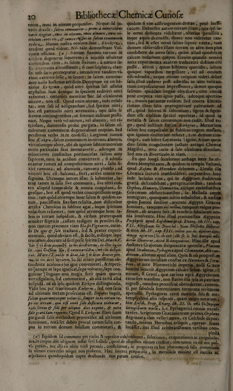 20 votas, nunc in nitrum propenfior. Neque id ju¬ verit dixiffe : falem communem , prout a mineralibus quidem li vim adftringentem demas , pene ineffi-» cacem. Debuifiet autem terram illam , qux ipfi fa- varie tingitur ,ttunc in nitrum* nunc alumen, nunc vi- ie omni deftituta videbatur , ulterius peruflifie • i .___itic ivi r/alpvYirntnrniAviPivk inniiP A nili Q HprnYllV nnnpf non vtrlprptur tiin triolum converti, & tamen ruffus in falejn communem redire. Manus noftrx oculatx funt , Kirckero , credunt quod vident. Nh tale demonlfrant Vul- canix officinx. ( a ) Nitrum flammis tortum in acidum degenerat liquorem ; fi inje&is uftuletur carbonibus vivis , in falem lixivum , a natura fa¬ lli communis alieniffimum; fi cum fulphure, clau- fo vafe latis percoquatur , intendente tandem vi¬ rium extrema folle , in faxum; in falem commu¬ nem nullo hadenus artificio.Deceptum ex eo ha¬ riolor Kvkerum, quod nitri fpiritus fali affufus cryftallos fuas denique in fpeciem redivivi nitri reformet: cceterum mentitur [hic fal efculentus nitrum, non eft. Quod enim nitrum , inde reful- tac, non fali id ad lignandum , fed fpiritui nitri, hoc eft particulis nitri attenuatis, ope falis fe irerum conjungentibus , ut formam induant prifti- nam. Neque vero vel nitrum, vel alumen, vel vi- triolum, dummodo probe purgata, in falem ef- culentum communem degenerabunt unquam. Sed perdimus verba in re confefta: Largimur tamen hoc JCirkero* falem communem in nitrum, alumen, vitriolumque abire, ubi ab ignium fubterraneorum motu particulas fuas immutaverit, adeoque in minutiores confradus portiunculas falfum ante faporem, nunc in acidum converterit , fi adrr.if- ceantur tamen ad compolitionem nitri , falis li¬ xivi ramenta; ad aluminis , ramenta plumbi; ad vitrioli hoc eft chalcanti, ferri, xrifve tenuia re- fegmina. Utcunque autem iflxc fe habuerint, la¬ tere tamen in falis five communis , five nitri cen¬ tro aliquid immutabile & omnia coagulans, fi- genfque, hoe eft quod verbis conceptilfimis nega¬ mus ; tum quod utrumque hunc falem & quidem to¬ tum, pauciffimis foecibus relidis, non difficulter artifex Chemicus in fublime agat, inque fpiritum volatilem reformet; tum quod utrumque hunc fa¬ lem in terram infipidam, & viribus praeterquam tenuiter ftipticis , caltam redigere in proclivi fit, non tantum praeeunte viam Bla fio Vigenerio,curio- fo De igne & fale tradatu , fed & praeter experi¬ mentum , quod obvium eft, & facile, mihique fxpe tentatum.docente id fieri poiTe fpiritu Dei Matth.V'. ’E«v 3 to «Axi /uupxvB-tj ov toi dAic&-t]<r£TZij» «f ihzv iTt , iifXYl CA»)yHv«t i%U , <£ KCOlKTTXTtll&XI vWo TWV uvd-qol)- 7cuv. Marc.lX.kuAov tv «Aod ,i«v 'j ts «Aon «vxAov jtvq ■ tu), iv 7;vi «uro ZfTvmTii Sc- fal etiam putiffimus ob¬ tundente aculeos ejus igne convenienti, & repeti¬ to [nempe ut fxpe ignefcat,fxpe volvatur,faepe coa¬ guletur ] linguam non magis ferit quam quxvis terra figularis, fed commoritur, ab alia terra alba infipida , ne ab ipfo quidem Kirkero diftinguenda. Vidit hoc per tranfennam Kirkerm , fed non fatis inque aquis decoxitTe, donec non videretur tan¬ tum , fed & eflet omni falino fapore exuta, tum demum obfervaflet illam terram in aere non plus combibere de novo falis, quam aliud quodvis in calcem redadum corpus. Etenim quando nemini inter experimenta xtatem traducenti dubium efie poffit, aerem , quem bibimus quotidie, falinis quoque vaporibus turgefeere , vel ad oculum offendendis, neque mirum cuiquam videri debec falis illud cadaver poft admifias in aere volitan¬ tium corpufculorum impreffiones , denuo quoque falinum quiddam linguae objedare, cum omnia pene corpora vim ignis paffa, adeoque apertio¬ ra , manes patiantur eofdem. Sed contra Kircxe- rianam illam falis praerogativam' palmarium id elt, quod folvens'& folvendum , figens & figen¬ dum efie ejufdem fpecici oporteat, id quod in metalla & falem communem non cadit. Illud er¬ go , quod inftituit forfan Ktrkerus, Mercurium falino hoc corpufculo in ftabilem cogere maflam, qux ignium violentiam refutet , tum demum con¬ tinget, cum bibet Germania 1 igrim. Alium quen- dam falem coagulantem jadant antiqui Chemiae Magiftri , toto ccelo a fale efculento diverfum. Sed nos ex diverticulo in viam. Ex quo longa feculorum ambage inter Sacer¬ dotes Memphitanos, & quidem in templo Vulcani, quod Zofrno & Herodoto debemus, Eleufis illa Chemica fecreto inambulafiet, carpentibus hinc inde lacinias ejus, qui in Aigyptum ftudiorum gratia defeendebant, peregrinatoribus , tandem Orpheot Homero, Democrito, aliifque curiofioribus Grxcorum obftetricantibus, in Hellada ccepk immigrare, quanquam initio nebulofior, & umbra: quam Junoni fimilior , arcente Aigypto Grxcos homines, tanquam «tl ttuTScu, tanquam vulgus pro¬ fanum , ab arcanis fuis , & tenebris fabularum om¬ nia involvente. Hinc illud prxeuntibus Aigyptiis Porphyrii apud Eufebium prap. Evan^. lib.Ill. cap. VII. 0% ftep? fcs* , Jvpai cJjrifec&i fitfiviAor & mox lib. IV. cap. VIIi. twCtw fj.ot ug xppqTuv appr- JC£vsrr«v ( fc. decet ) $ o< tpcwifus is&t «vtwv t$?axri<r«4/, «AAa hi «iviyp^otTUV■ Hinc illx apud Audores Grajorum frequentatx querelx , Platonis apud Strabonem, Pythagora apud Clementem Hlexan- drinttm, aliorum apud alios. Quin & eo progreflhm >£gyptiorum invidiam conftat ex Herodoto & Stra¬ bone , ut ante Pfammetichi imperia nulli G ‘xco homini licuerit ^Egyptium calcare folum. Igitur ;:ii mirum, fi Grxci, qux curiosa xgre ifigyptiorum extorfere manibus , non ftatim illa ipfa in patriain regredi, omnibus promifeue obtruderent, conten¬ ti per fabulofa fententiarum tormenta veritatem ad ultimam metam profecutus eft. Depures inquit, . aperuifle. Pythagoras certe numeris fuis & me- falcrn quantumemque volueris, femper ineo veram re- tempfychosi alio refpexit, quam vulgo notatum ; pe ries terram , qua etfi omni fale dejlttuta videatur , hinc Pufeb, Prap. Evang, hb. XI. Oi <73%* coelo fer eno & foli per aliquot dies expone, & novo [xvn zsxvfe, i. e. Pythagorici omnia occul- falegravidam reperies.Quod Ci Kirkerui illam fuam tavere. Scriptorum Grxcanicorum primus Orpheut purgandi falis methodum provexiffet ad ultimum Argonauta cum velleri aureo, ex Colchide depor- terminum, notaifet dubio procul totum falis cor- tando,mixtus Heroibus reliquis , operam fuam pus in terram demum infulfam commutari, & locaflet, iter illud celebratiffimum verfibus com- pledi (a) Equidem fal commune per varias & repetitas calcinationes, folutiones, evaporationes ac coagulacio- ues,in coipus abit ad ignem mftar fevi fufibile , quod ab aliquibus nitrum creditur; cum tamen ex eo nec pul¬ vis pyrius, nec alia ex nitro vero paranda, conficiantur, ac propterea ex hoc phaenomeno falis communis, in nitrum converfio utique non probetur. Hxc interea prxparatio , in metallicis minime eft inutilis at rejedanca quandoquidem cupro dealbando non parum confert.