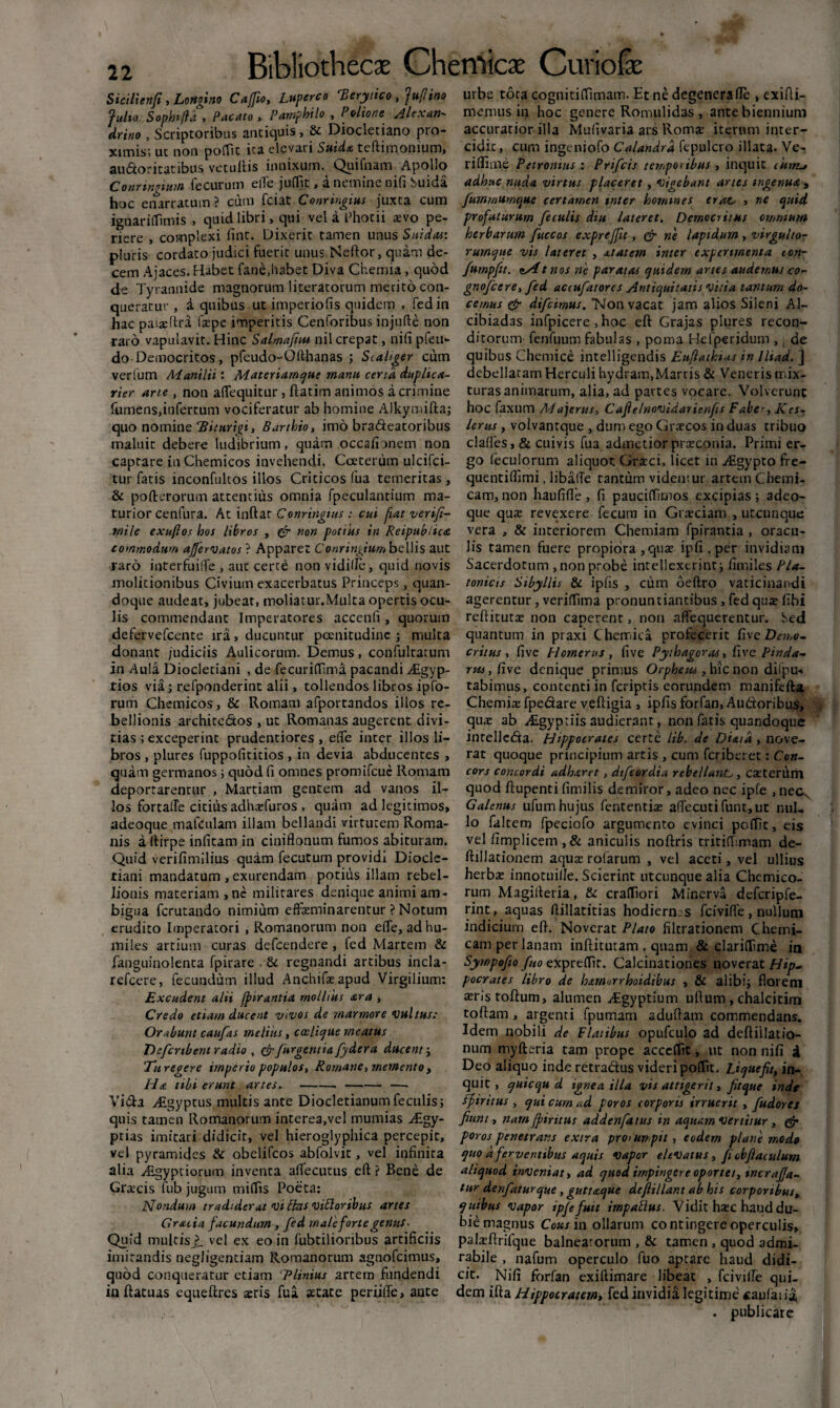 S ici lien fi, Longino Ca/fio, Luperco 'Berytico, fuflino fulto Sophi/ia , Pacato , Pamphilo , Polione Alexan¬ drino , Scriptoribus antiquis, 8c Diocletiano pro¬ ximis; ut non poffit ita elevari Suid« teftimonium, audoritatibus vetuftis innixum. Quifnam Apollo Conringittm fecurum elTe juffit, a nemine nifi Suida hoc enarratum ? cum fciat Conringius juxta cum ignariffimis , quid libri, qui vel a Dhotii aevo pe¬ riere , complexi fint. Dixerit tamen unus Snidas: pluris cordato judici fuerit unus Neftor, quam de¬ cem Ajaces. Habet fane,habet Diva Chemia , quod de Tyrannide magnorum literatorum merito con¬ queratur , a quibus ut imperiofis quidem , fedin hac paiaehra faepe imperitis Cenforibus injulte non raro vapulavit. Hinc Salmafiut nil crepat, nifi pfeu- do Democritos, pfeudo-Ofthanas ; Scahger cum ver lum Manilii: Materiarnque manu cena duplica- rier arte, non aflequitur, ftatim animos a crimine fumens,infertum vociferatur ab homine Alkymifta; quo nomine Hiturigi, Barthio, imo bradeatoribus maluit debere ludibrium, quam occafionem non captare in Chemicos invehendi. Coeterum ulcifci- tur fatis inconfultos illos Criticos fua temeritas, & pofterorum attentius omnia fpeculantium ma¬ turior cenfura. At inftat Conringius : cui fiat verifi- rnile exuftos hos libros , (fr non potius in Reipublica commodum affervatos ? Apparet C onringium bellis aut raro inter fu ille , auc certe non vidifie, quid novis molitionibus Civium exacerbatus Princeps, quan¬ doque audeat, jubeat, moliatur.Multa opertis ocu¬ lis commendant Imperatores accenfi , quorum defervefcente ira, ducuntur poenitudine ; multa donant judiciis Aulicorum. Demus, confultatum in Aula Diocletiani , de fecuriffima pacandi ^Egyp- rios via; refponderint alii, tollendos libros ipfo- rum Chemicos, & Romam afportandos illos re¬ bellionis architcdos , ut Romanas augerent divi¬ tias ; exceperint prudentiores , ede inter illos li¬ bros , plures fuppoficitios , in devia abducentes , quam germanos; quod fi omnes promifeue Romam deportaremur , Marciam gentem ad vanos il¬ los fortalTe citius adhaefuros , quam ad legitimos, adeoque mafculam illam bellandi virtutem Roma¬ nis a ftirpe infitam in ciniflonum fumos abituram. Quid verifimilius quam fecutum providi Diocle¬ tiani mandatum , exurendam potius illam rebel¬ lionis materiam , ne militares denique animi am¬ bigua ferutando nimium effeminarentur ? Notum erudito Imperatori , Romanorum non effe, ad hu¬ miles artium curas defeendere, fed Martem & fanguinolenta fpirare , & regnandi artibus incla- refeere, fecundum illud Anchifaeapud Virgilium: Excudent alii jpirantia mollius ara , Credo etiam ducent vivos de marmore vultus: Orabunt caufas melius, coelicjue meatus Defcnbent radio , &/urgentia fy der a ducent; 7u regere imperio populos, Romane, memento , Ha tibi erunt artes.---—■ Vida AZgyptus multis ante Diocletianum feculis; quis tamen Romanorum interea,vel mumias Algy- ptias imitari didicit, vel hieroglyphica percepit, vel pyramides & obelifeos abfolvit, vel infinita alia Jkgypt iorum inventa affecutus eft ? Bene de Graicis fub jugum miffis Poeta: Nondum tradiderat viftns vittoribus artes Gratia facundum , fed maleforte genus- Quid multis ?_ vel ex eo in fubtilioribus artificiis imitandis negligentiam Romanorum agnofeimus, quod conqueratur etiam ‘Plinius artem fundendi in ftatuas equeftres aeris fua astate periiffe, ante urbe tota cognitiffimam. Et ne degenera fle , exifti- memus in hoc genere Romulidas , ante biennium accuratior illa Mufivaria ars Romae iterum inter¬ cidit , cum ingeniofo Calandrd fepulcro illata. Ve- rifiime Petronius.: Prifcis temporibus , inquit iuttlj adhuc nuda virtus placeret , vigebant artes ingenua , fummumqttc certamen inter homines erat, , ne quid profuturum feculis diu lateret. Democritus omnium herbarum fuccos expreffu , & ne lapidum , virgulto¬ rumque vis lateret , at at em inter experimenta con- furnpftt. <tAtnos ne paratas quidem artes audemus co- gnofeere, fed aciufatorcs Antiquitatis vitia tantum do¬ cemus & difeimus. Non vacat jam alios Sileni Al- cibiadas infpicere , hoc eft Grajas plures recon¬ ditorum fenfuum fabulas , poma Hefperidum ,, de quibus Chemice intelligendis Eufiathias in Iltad. j debellatam Herculi hydram,Marris & Veneris mix¬ turas animarum, alia, ad partes vocare. Volverunt hoc faxum Majerus, Cafle/novidaricnfis Faber, Kcs- lerus, volvantque , dum ego Graecos in duas tribuo clades, & cuivis fua admetior praeconia. Primi er¬ go feculorum aliquot Graeci, licet in Atgypto fre- quentifiimi, libafTe tantum videntur artem Chemi- cam, non haufifle , fi pauciffimos excipias ; adeo¬ que quae revexere fecum in Graeciam , utcunque vera , & interiorem Chemiam fpirantia , oracu¬ lis tamen fuere propiora , quae ipfi.per invidiam Sacerdotum , non probe intellexerint; fimiles Pla¬ tonicis Sibyllis & ipfis , cum oeftro vaticinandi agerentur, veriffima pronuntiantibus , fed quae fibi reftitutae non caperent, non nflequerentur. Sed quantum in praxi Chemica profecerit five Demo¬ critus, five Homerus, five Pythagoras, five Pinda¬ rus , five denique primus Orpheus, hic non difpu* tabimus, contenti in feriptis eorundem manifefta Chemiae fpedare veftigia , ipfis forfan, Audoribus, quae ab Aigyptiis audierant, non fatis quandoque intelieda. Hippocrates certe Lib. de Dixi a , nove¬ rat quoque principium artis , cum feriberet: Con¬ cors concordi adhxret , difcordia rebellante, caeterum quod ftupenti fimilis demiror, adeo nec ipfe ,neck Galenus ufum hujus fententia: adecuti funt,ut nul¬ lo faltem fpeciofo argumento evinci poffit, eis vel fimplicem,& aniculis noftris tritiffimam de- ftillationem aquae rolarum , vel aceti, vel ullius herbae innotuille. Scierint utcunque alia Chcmico- rum Magifferia, & craffiori Minerva defcripfe- rint, aquas dillatitias hodiernas fciviffe, nullum indicium eft. Noverat Plato filtrationem Chemi- cam per lanam inftitutam . quam & clariflime ia Sywpofto /no exprefdt. Calcinationes noverat Hip¬ pocrates libro de hxmorrhoidibus , & alibi; florem aeris toftum, alumen Algyptium ullum , chalcitim toftam , argenti fpumam aduftam commendans. Idem nobili de Flatibus opnfculo ad deftiilatio- num myfteria tam prope acccffit, ut non nifi a Deo aliquo inde retradus videri poffit. Liquefit, in¬ quit, quicqu d ignea illa vis attigerit, fitque inde Spiritus , qui cum ad poros corporis irruerit , fudores fiunt, namJpiritus addenfatus in aquam vertitur , g5* poros penetrans extra prorumpit, eodem plane modo quo d ferventibus aquis Vapor elevatus, fi obfiaculum aliquod inveniat, ad quod impingere oportet, incraffa¬ tur denfaturque, guttaque defiillant ab his corporibus, quibus vapor ipfe fuit i mp alius. Vidit haec haud du¬ bie magnus Cous in ollarum co ntingere operculis, palaeftrifque balneatorum , & tamen , quod admi¬ rabile , nafum operculo fuo aptare haud didi¬ cit. Nifi forfan exiftimare libeat , fciviffe qui¬ dem ifta Hippocratem, fed invidia legitime caufaiia . publicare