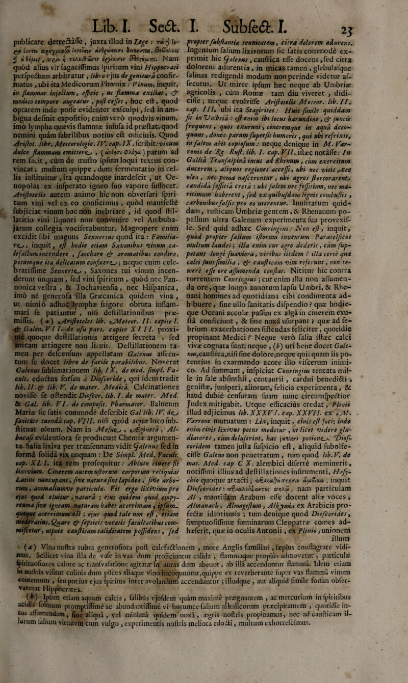 Lib. I. SecSt. publicare detre&afle , juxta illud in Lege • tx $ h- fcf. icvm •ss(>iiyiA.oc& itf>ot<nv <Kv6^ujmrt tietrvmza , /3£^Ao<f 3 iiUfuc, ts[/lv yj TtAe69-a<rtv cfftnitnv cffa&ju.w. Nam quod alius vir fagaciflimus Ipiritum vini Hippocrati perfpedum arbitratur, Itbro rjus de genitura confir¬ matus , ubi ita Medicorum PhoenixVinum, inquit, in flammas injectum, efficit , ut flamma exiltat, & modico tempore augeatur , pofl cejjet, hoc eft, quod optarem inde pofle evidenter exfculpi, fed in am¬ bigua definit expofitio; enim vero quodvis vinum, imo lympha quasvis flammae infufa id prasftat, quod nemini quam fabrilibus notius eft othcinis. Quod airiftot. Itbr. Meteorologic. IV. cap.lX. fcribit: vinum dulce flammam emittere., (xv'iy\<ri <ph.oya) parum ad rem facit, cum de rnufto ipfuin loqui textus con¬ vincat; muftum quippe , dum fermentatio in cel¬ lis inftituitur , ita quandoque inardefcit , ut Oe- nopolas ex infperato igneo fuo vapore fuffocet. Artftotelis autem animo hic non obverfari fpiri tum vini vel ex eo conficimus , quod manifefte fubjiciat vinum hoc non inebriare , id quod ftil- laticio vini liquori non convenire vel Ambuba¬ jarum collegia vociferabuntur. Magnopere enim excidit fibi magnus Sennertus quod ita : Farnilia- roi inquit, eft hodie etiam Saxonibus vinum ca- lefattum incendere , faccharo & aromatibus condire, potumque ita delicatum conficere; neque enim cele- bratiffime Senr.erte_j , Saxones tui vinum incen¬ derunt unquam , fed vini fpiritum , quod nec Pan-, nonica veftra , & Tochavienfia, nec Hifpanica, imo ne generofa illa Graecanica quidem vina , ut nimio adhuc lymphae frigore obruta inflam¬ mari fe patiantur , nifi deftillationibus prae- miflis. (*) sAriftotcles lib. *JMeteor. 11. capite 1. & Galen. VII. de ufiu part. capite XIII. proxi¬ me quoque deftillationis attigere fecreta , fed metam attingere non licuit. Deftillationem ta¬ men per defcenfum appellatam Galenui aflecu- tum fe docet libro de fiacile parabilibus. Noverat Galenus fublimationem lib. IX. demed. fimpl. Fa- cult. edodtus forfan d Diofcoride, qui idem tradit lib. II.& lib. V. de mater. Medica. Calcinationes novilfe fe oftendit Diofcor. lib. I. de mater. Med. & Gal. lib. VI. de compofit. Pharrnacor. Balneum Maris fic fatis commode deferibit Gal lib. IV. de~> fanitdte tuenda cap. VIII. nifi quod aquae loco fub- ftituat oleum. Nam in Mefite^,, Fginetd , Al- bucafii evidentiora fe producunt Chemias argumen¬ ta. Salia lixiva per tranfennam vidit (f alentis fed in forma folida vix unquam : De Simpl. Med. Facuit, cap. XL1. ita rem profequitur .• Abluto cinere fit lixivium. Cinerem autem uftornm corporum reliquias Latini nuncupant, ftve natur a (int lapidea, five arbo¬ rum, animaliumve particula. Fit ergo lixivium pro ejus quod eluitur, natura ; ejus quidem quod empy- reuma five igneam naturam habet acerrimam , ipfium^ quoque acerrimum efl; ejus quod tale non eft, etiam moderatius. Quare & [epticis vocatis facultatibus com- mifcetur, utpote caufticam caliditatern pojjidens, fed I. Subfedt I. 2j propterfubflantht tenuitatem, citra dolorem adurens. .Ingenium falium lixivorum fic fatis commode ex¬ primit hic (f alenus , cauftiga efie docens,fed citra dolorem adurentia, in micas tamen , glebulaique falinas redigendi modum non perinde videtur af- fecutus. Ut mirer ipfum haec neque ab Umbriae agricolis , cum Romae tam diu viveret , didi- cifle ; neque evolvifle Ariftotelis Meteor. lib. II, cap. III. ubi ita Stagirites : Huic fimile quiddam fit in Umbria : eft enim ibi locus harundine , & juncis frequens, quos exurunt, cineremque in aqua deco¬ quunt , donec parum [upelfit humoris , qui ubi refrixit, in falern abit copiofum: neque denique in M- Var¬ ronis de Rg Rufi. lib. 1. cap. VII. irtasc notaffe,- In Gallia Tranfalpina intus ad Rhenum, curn exercitum ducerem , aliquot regiones acceffi, ubi nec vitisnec olea , nec poma nafcerentur , ubi agros ftercorarent, candida fojjitiit creta : ubi Jalem nec foffitium, ncc ma¬ ritimum haberent, Jed ex quibufdam lignis combufits , carbonibus falfis pro eo uterentur. Inufitatum quid¬ dam, rufticaro Umbriae gentem, & Rhenanum po¬ pellum ultra Galenum experimenta fua provexif- fe. Sed quid adhasc Conringms: Non eft, inquit, quod propter [alium iflorum inventum Paracelficos multum laudes; illa enim cur agro dederis , curn fup- petant longe fuaviora, viribus iisdem ? illa certe quet calci funtfimilia , & caufticam vim referunt, non te¬ mere ejfe ore affurnenda conflat. Nititur hic contra torrentem Conringius ; cur enim illa non affamen - da ore,quae longo annorumlapfu Umbri, & Rhe¬ nani homines ad quotidiana cibi condimenta ad¬ hibuere , fine ullo fanitatis difpendio ? quas hodie- que Oceani accolas pafiim ex alga in cinerem exu- fta conficiunt, & fine noxa ufurpant i quae ad fe¬ brium exacerbationes fiftendas feliciter, quotidie propinant Medici I Neque vero falia iftasc calci vivas cognata funt; neque , (b) uti bene docet Gale- »w,cauftica,nififinedolore;neqiTe quicquam iis po¬ tentius in exarmando acore illo vifcerum inimi¬ co. Ad fummam , infpiciat Conringuu rentata mil¬ le in fale abfinthii, centaurii, cardui benedici , geniftae, juniperi, aliorum, felicia experimenta, & haud dubie cenfuram fuam nunc circumfpe&ior Judex mitigabit. Utque efficacius credat, Plinii illud adjicimus lib. XXXVI. cap. XXVII. ex [jW. Varrone mutuatum : Lix, inquit, ctnis eft foci: inde enim cinis lixivus potus medetur , ut licet videre gla¬ diatores , cum deluferint, hac jnVari potiona. Diof- coridern tamenjufta fufpicio eft, aliquid fubolfe- ciffe Galeno non penetratum , tum quod lib.V. de mat. Med. cap C X. alembici diferte meminerit , notilTimi illius ad deftillationes inllrumenti, Hrfy- chio quoque attacti; moiu€ix.x , inquit Diofcorides : anjAw , nam particulam AI , mantiiTam Arabum effe docent alis voces, Almanach, Alrnageftum, Alfiymia ex Arabicis pro- fe&as idiotismis ; tum denique quod Diofcorides, fumptuofiffimee foeminarum Cleopatra: comes ad- hsferit, quas in oculis Antonii, ex Plinio, unionem illum (a) Vina noftra rubra generofiora pofl: calefactionem , more Anglis familiari , faepius conflagrare vidi¬ mus. Scilicet vina illa de vafe in vas dum proiiciuntur calida , flammaque propius admovetur , particulae Ipiricuofiorcs calore ac tranlvafatione agitatas in auras dum abeunt, ab illa accenduntur flamina. Idem etiam m noftvis vifitur culinis dum pifces aliaque vino incoquuntur,quippe ex reverberante fuper vas flamma vinum eontentum , feu potius ejus (piritus inter avolandum accenduntur jilludque , aut aliquid fimile forfan oblcr- Vaverat Hippocrates. ( b ) Ipfam etiam aquam calcis, falibus ejufdem quam maxime prsgnantcm , ac mercurium in fpiiitibus acidis folutum promptiflime ac abundantiffime vi horumce falium alkalicorum praecipitantem, quotidie in¬ tus af Tumendam, fine aliqua, vel minima quidem noxa, aegris noftris propinamus, ncc ad caufticam il¬ lorum lalium virtutem cum yulgo, experimentis nolitis meliora edoili, multum exhorrefeimus.