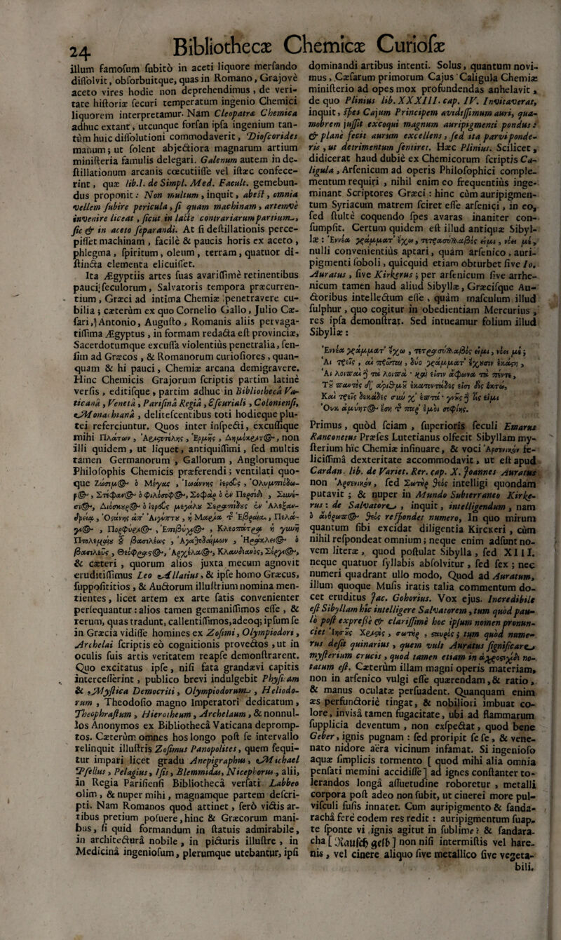 24 illum famofum fubito in aceti liquore merfando dilVolvit, obforbuitque, quas in Romano, Grajove aceto vires hodie non deprehendimus, de veri¬ tate hiftorise fecuri temperatum ingenio Chemici liquorem interpretamur. Nam Cleopatra, Cbemica adhuc extant, utcunque forfan ipfa ingenium tan¬ tum huic diflolutioni commodaverit, ‘Diofcorides mabum; ut folent abjediora magnarum artium minifteria famulis delegari. Galenum autem inde- ftillationum arcanis ccecutiifle vel iftaec confece¬ rint , quae lib.l. de Sirnpl. Med. Facuit, gemebun¬ dus proponit .• Non multum , inquit, abefl, omnia •Vellem fubire pericula, fi quam machinam , artemve invenire liceat , ficut in latte contrariarum partiunt*, fic & in aceto feparandi. At fi deftillationis perce- piifet machinam , facile & paucis horis ex aceto , phlegma, fpiritum, oleum , terram, quatuor di- jftinda elementa elicuifiet. Ita yEgyptiis artes fuas avariffime retinentibus pauci;feculorum, Salvatoris tempora praecurren¬ tium , Graeci ad intima Chemiae ;penetravere cu¬ bilia * caeterum ex quo Cornelio Gallo, Julio Cae- fari,5 Antonio, Augufto, Romanis aliis pervaga- tiffima yfigyptus , in formam redada eft provinciae. Sacerdotumque excufla violentius penetralia, fen- lim ad Graecos , & Romanorum curiofiores, quan- quam & hi pauci, Chemiae arcana demigravere. Hinc Chemicis Grajorum feriptis partim latinc verfis , editifque, partim adhuc in Bibliotheca Fa¬ ticana , Veneta , Parifind Regia, £ [curiali, Colonienfi, eJWonathiana , delitefcentibus toti hodieque plu¬ tei referciuntur. Quos inter infpedi, excuflique mihi riA«Ta>v, 'AtssotiAm, 'Ep/xyf, , non illi quidem , ut liquet, antiquiilimi, fed multis tamen Germanorum , Gallorum , Anglorumque Philofophis Chemicis praeferendi; ventilati quo¬ que o Meyxe , leoxvvw i, ‘OAvpvmoiiu- b <f>iAo<0 ov , 2ut<t- A6 hp<jC? p^efitAn cv AAt%xv- «a , ’0$av»j? «7r’'Aifijmx , n Mxgjx *r E, YliAx- y(& , IIoq<piie/(& > , KAfcOTTOT^ r, yuurj ITreA? ftxtnAiug , ‘Ayx^xi/xuv , H^yKAet@- 6 ftxtnAivi , <;(&, ’A^6A*@-> KAcwhxvbs, iXpytQr, & caeteri , quorum alios juxta mecum agnovit eruditifismus Leo Pilatius ■>& ipfe homo Graecus, fuppofititios , & Audorum illuftrium nomina men- tientes, licet artem ex arte fatis convenienter periequantur: alios tamen germaniflimos eflfe , & rerum, quas tradunt, callenti(fimos,adeoq; ipfum fe in Graecia vidifle homines ex Zofimi, Olympiodort, Archelai feriptis eo cognitionis provedos , ut in oculis fuis artis veritatem reapfe demonftrarent. Quo excitatus ipfe, nifi fata grandaevi capitis intercellerint, publico brevi indulgebit Phyficam & ?jWyftica Democriti, Olympio dor unt->, Heliodo¬ rum , Theodofio magno Imperatori dedicatum, 'Theophrafium , Hierotheum, Archelaum , 8c nonnul¬ los Anonymos ex Bibliotheca Vaticana depromp¬ tos. Caeterum omnes hos longo poft fe intervallo relinquit illuftris Zofimus Panopolites, quem fequi- tur impari licet gradu Anepigraphus, vJM tchael dominandi artibus intenti. Solus, quantum novi¬ mus , Caefarum primorum Cajus Caligula Chemiae minifterio ad opes mox profundendas anhelavit, de quo Plinius lib. XXXIII. cap. IV. Invitaverat, inquit, Ff>cs Cajum Principem avtdtffimum auri, qua- maibrem jujfit excoqui magnum auripigmenti pondus .* Cr plane fecit aurum excellens , fed tta parvi ponde¬ ris , ut detrimentum fentiret. Haec Plinius. Scilicet, didicerat haud dubie ex Chemicorum feriptis Ca¬ ligula , Arfenicum ad operis Philofophici comple¬ mentum requiri , nihil enim eo frequentius inge¬ minant Scriptores Graeci: hinc cum auripigmen¬ tum Syriacum matrem fciret efle arfenitji, in eo, fed ftulte coquendo fpes avaras inaniter con- fumpfit. Certum quidem eft illud antiquae Sibyl¬ la : ‘Evvlx ^xpp.XT t%o>, •nT^xavfkxftzs ei/xt, viet /xiy nulli convenientius aptari, quam arfenico , auri¬ pigmenti foboli, quicquid etiam obturbet five Io. Auratus , five Kirkerus ; per arfenicum five arrhe¬ nicum tamen haud aliud Sibyllae, Graecifque Au- doribus intelledum efie , quam mafculum illud fulphur , quo cogitur in obedientiam Mercurius , res ipfa demonftrat. Sed intueamur folium illud Sibyllae: ‘Evvtx ^xp.p.XT iy^oo , nretpu, vil« y.tj A( 7f , cu tfturm , 5v'o ^x/xjxxT tyxmv tx.dpj , Ai Aoistom q tk Aoiwx * nfif timv d<pu>vx rx 7tivn, TS UXVTOf 4' X^nB-piS iKXTSVTxtitf illTl £$? &KTCU, K xt Tf t7g cisKxSi? <rwj y karm • yvSg n Ztf ii ut ’Ont xp,vYiiw 7mf ifibt ontylns. Primus, quod fciam , fuperioris feculi Ernartu Ranconetus Praefes Lutetianus olfecit Sibyllam my- fterium hic Chemiae infinuare, & voci ’aptmnusv fe- Jiciftima dexteritate accommodavit, ut eft apud Cardan. lib. de Variet. Rer. cap. X. Joannes Auratus non 'Aqcrevmsv, fed $iic intelligi quondam putavit ; & nuper in Mundo Subterraneo Kirke- rus \ de Salvatore., inquit, intelligendum , nam 0 xvOfiuziy©* fels reffondet numero, In quo mirum quantum fibi excidat diligentia KircKcri , cum nihil refpondeat omnium; neque enim adfunt no¬ vem literae, quod poftulat Sibylla , fed XIII. neque quatuor fyllabis abfolvitur , fed fex ; nec numeri quadrant ullo modo, Quod ad Auratum, illum quoque Mufis iratis talia commentum do¬ cet eruditus fac. Gohorius. Vox ejus. Incredibile eft Sibyllam hic intelligere Salvatorem, tum quod pau¬ lo poft exprefie &r clarijftme hoc ipjum nomen pronun- ciet ItjirSc 'X.es9>s > tramiti , sxvqgc ; tum quod nume¬ rus defit quinarius , quem vult Auratus fignifteare^* myflertum crucis , quod tamen etiam in no¬ tatum eft. Caeterum illam magni operis materiam, non in arfenico vulgi elfe quaerendam,& ratio, & manus oculatae perfuadent. Quanquam enim xs perfundorie tingat, & nobiliori imbuat co¬ lore, invisa tamen fugacitate, ubi ad flammarum fupplicia deventum , non exfpedat, quod bene Geber, ignis pugnam : fed proripit fe fe, & vene¬ nato nidore aera vicinum infamat. Si ingeniofo aqua? fimplicis tormento [ quod mihi alia omnia Tfellus, Pelagius, Ifis, Blemmidas, Nicephorw , alii, penfati memini accidille ] ad ignes conftanter to- in Regia Parifienfi Bibliotheca verfati Labbeo lerandos longa aftuetudine roboretur , metalli olim , & nuper mihi, magnamque partem deferi- corpora poft adeo non fubit, ut cinerei more pul- pti. Nam Romanos quod attinet, fero vidis ar- vifculi fufis innatet. Cum auripigmento & fanda- tibus pretium pofuere ,hinc & Graecorum mani- racha fere eodem res redit : auripigmentum fuap- bus, fi quid formandum in ftatuis admirabile, te fponte vi,ignis agitut in fublim?? & fandara- in architedura nobile , in piduris illuftre , in cha [ O^ailfc^ gdh ] non nifi intermiftis vel hare- Medicina ingeniofum, plerumque utebantur, ipfi nis, vel cinere aliquo five metallico five vegeta¬ bili.