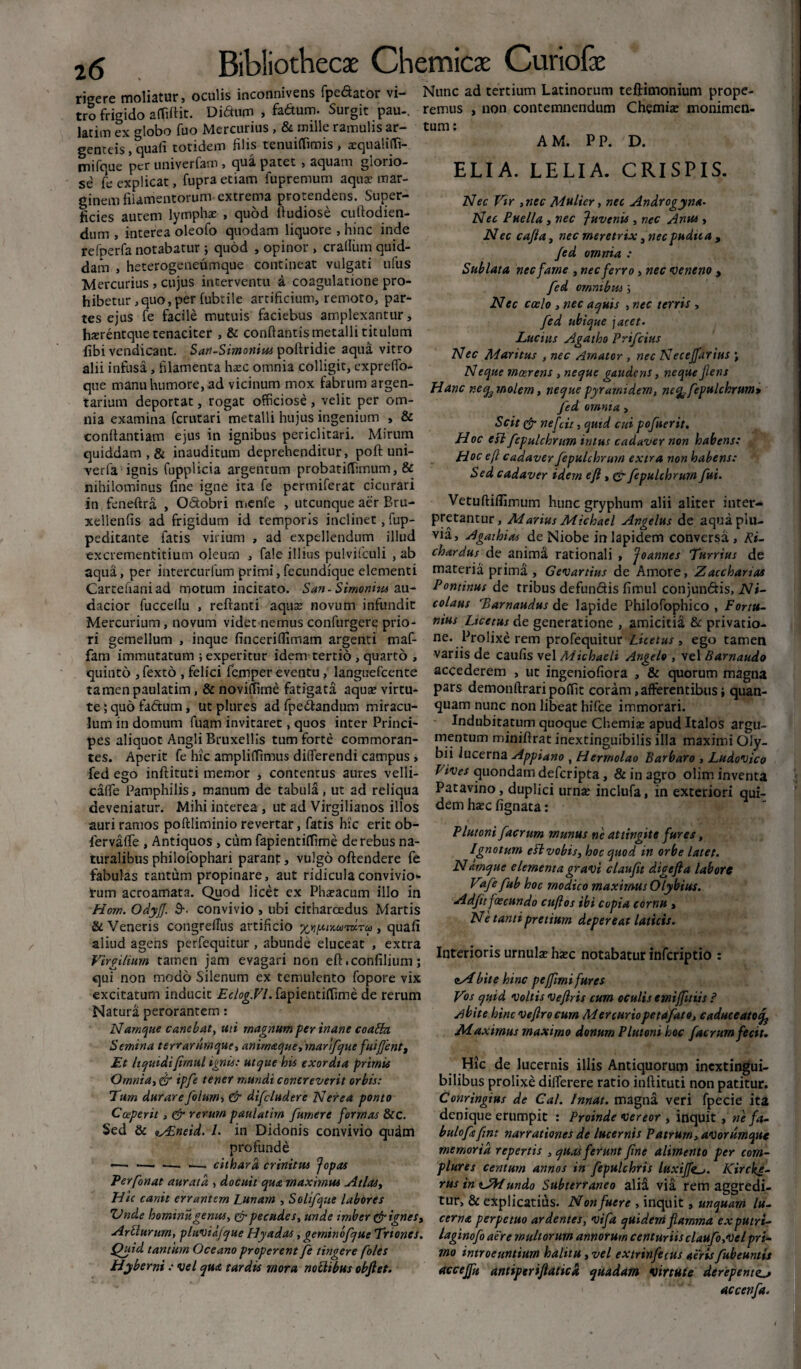 rigere moliatur, oculis inconnivens {pedator vi¬ tro frigido a (fidit. Didum , fadum. Surgit pau-. latim ex globo fuo Mercurius , & mille ramulis ar¬ genteis , quali totidem filis tenuiflimis , xqualiCfi- mifque per univerfam , qua patet , aquam glorio¬ se fe explicat, fupra etiam fupremum aquae mar¬ ginem filamentorum extrema protendens. Super¬ ficies autem lympha? , quod ftudiose cuftodien- dum , interea oleofo quodam liquore , hinc inde refperfa notabatur ; quod , opinor , cralliim quid¬ dam , heterogeneumque contineat vulgati ufus Mercurius , cujus interventu a coagulatione pro¬ hibetur, quo, per fubtile artificium, remoto, par¬ tes ejus fe facile mutuis faciebus amplexantur, hxrentque tenaciter , & conflantis metalli titulum fibi vendicant. San-Simonim poftridie aqua vitro alii infusa, filamenta hazc omnia colligit, expreffo- Nunc ad tertium Latinorum teftimonium prope¬ remus , non contemnendum Chemia: monimen- tum: AM. PP. D. ELIA. LELIA. CRISPIS. Nec Vir ,nec Mulier, nec Androgyno. Nec Puella, nec Juvenis , nec Anus, Nec cafia, nec meretrix, nec pudita , Jed omnia : Sublata nec fame , nec ferro» nec veneno , fed omnibus Nec coelo , nec aquis , nec terris , fed ubique jacet. Lucius Agatho Prifcius Nec Maritus , nec Amator , nec Necejfarius \ Neque meer ens , neque gaudens, neque flens que manu humore, ad vicinum mox fabrum argen- pjanc nee^molern, neque pyrami dem, neq^fepulchrum» tarium deportat, rogat officiose , velit per om¬ nia examina fcrutari metalli hujus ingenium , & conflantiam ejus in ignibus periclitari. Mirum quiddam , & inauditum deprehenditur, poft uni- verfa ignis fupplicia argentum probatiffimum, & nihilominus fine igne ita fe permiferat cicurari in feneftra , Odobri mcnfe , utcunque aer Bru- fed omnia, Scit & nefcit, quid cui pofnerit. Hoc esi fepulcbrum intus cadaver non habens: Hoc efc cadaver Jepulchrum extra non habens: Sed cadaver idem e fi, &■ fepulchrum fui. Vetuftiflunum hunc gryphum alii aliter inter- xellenfis ad frigidum id temporis inclinet, fup- ptetantur, Marius Michael Angelus de aquaplu- peditante fatis virium , ad expellendum illud via, Agaihias de Niobe in lapidem conversa , Ri- excrementitium oleum , fale illius pulvifculi , ab chardus de anima rationali , Joannes Turrius de aqua, per intercurfum primi,fecundique elementi materia prima , Gevartius de Amore, Zaechanas Cartefianiad motum incitato. San-Simonim an- Pontinus de tribus defundis fimul conjunctis, Ni- dacior fuccellu , reflanti aqua: novum infundit colans Tamaudus de lapide Philofophico , Fortu- Mercurium, novum videt nemus confurgere prio- nius Ltcetus de generatione , amicitia & privatio¬ ri gemellum , inque finceriflimam argenti maf- ne. Prolixe rem profequitur Lice tus, ego tamen fam immutatum ; experitur idem tertio , quarto , variis de caufis vel Michaeli Angelo , vel Bamaudo quinto , fexto , felici femper eventu, languefcente accederem , ut ingeniofiora , & quorum magna tamen paulatim, &novi(Time fatigata aqua? virtu- pars demonftraripoffit coram, afferentibus i quan¬ te ; quo fadum, ut plures ad fpedandum miracu- quam nunc non libeat hifce immorari. Ium in domum fuam invitaret, quos inter Princi- Indubitatum quoque Chemiae apud Italos argu- pes aliquot Angli Bruxellis tum forte commoran- mentum miniftrat inextinguibilis illa maximi Oly- tes. Aperit fe hic ampliffimus differendi campus, bii lucerna Appiano , Hermolao Barbaro , Ludovico fed ego inftituti memor , contentus aures velli- Vives quondam deferipta, & in agro olim inventa calfe Pamphilis, manum de tabula, ut ad reliqua Patavino, duplici urna? inclufa, in exteriori qui- deveniatur. Mihi interea , ut ad Virgilianos illos dem ha?c fignata: auri ramos poftliminio revertar, fatis hic erit ob- fervaffe , Antiquos , cum fapientitfime de rebus na¬ turalibus philofophari paranf, vulgo oftendere fe fabulas tantum propinare, aut ridicula convivio* tum acroamata. Quod licet ex Pha?acum illo in Hom. OdyJJ. $■• convivio , ubi citharoedus Martis & Veneris congretfus artificio xYipuKwmru , quafi aliud agens perfequitur, abunde eluceat , extra T • » . . , , , . . Firgilium tamen jam evagari non eft.confilium; nterioris urnu a? ha?c notabatur inferiptio : qui non modo Silenum ex temulento fopore vix excitatum inducit Eclog.Vl. fapientiflfime de rerum Natura perorantem: Namque canebat, uti magnum perinane coaSki Semina terrarumque, animaque trnar'ifque fui fient t Et liquidi fimul ignis: utque his exordia primis Omnia, & ipfe tener mundi concreverit orbis: Tum durare folumy & difcludere Nerea ponto Coeperit, edr rerum paulatim [umere formas &c. Sed & nAineid. I. in Didonis convivio quam profunde —■ ■—. —. ■—. cithara crinitus Jopas Perfonat aurata , docuit qua maximus Atlas, Hic canit errantem Lunam , Solifque labores Vnde hominu genus, & pecudes, unde imber & ignes, Plutoni facrum munus ne attingite fures, Ignotum efl vobis, hoc quod in orbe latet. Ndmque elementa gravi claufit digefta labore Vafe fub hoc modico maximus Olybius. Adfit foscundo citftos ibi copia cornu > Ne tanti pretium depereat laticis. <iHbite hinc pe(fimi fures Vos quid Voltis Veftris cum oculis emiffitiis ? Abite hinc vefirocum Mercuriopetafato, caduceatocf Maximus maximo donum Plutoni hoc facrum fecit. Hic de lucernis illis Antiquorum inextingui- bilibus prolixe dilferere ratio inftituti non patitur. Conringius de Cal. Innat, magna veri fpecie ita denique erumpit : Proinde vereor , inquit , ne fa- bulofsfint narrationes de lucernis Patrum, avorumque memoria repertis , quas ferunt fine alimento per com¬ plures centum annos in fepulchris luxijftKircke- rus in undo Subterraneo alia via rem aggredi¬ tur, & explicatius. Non fuere , inquit, unquam lu- _ / „ cerno, perpetuo ardentes, vifa quidem flamma exputri- Arcturum,^ pltiviajque Hyadas, gerninofque Triones, laginofo aere multorum annorum centuriisclaufo,velpri- Quid tantum Oceano properent fe tingere foles mo introeuntium halitu, vel extrinfecus aeris fubeuntis Hyberni: vel quo tardis mora noctibus obfiet. accejfu antiperiftaticd quadam virtute derepente accenfa.