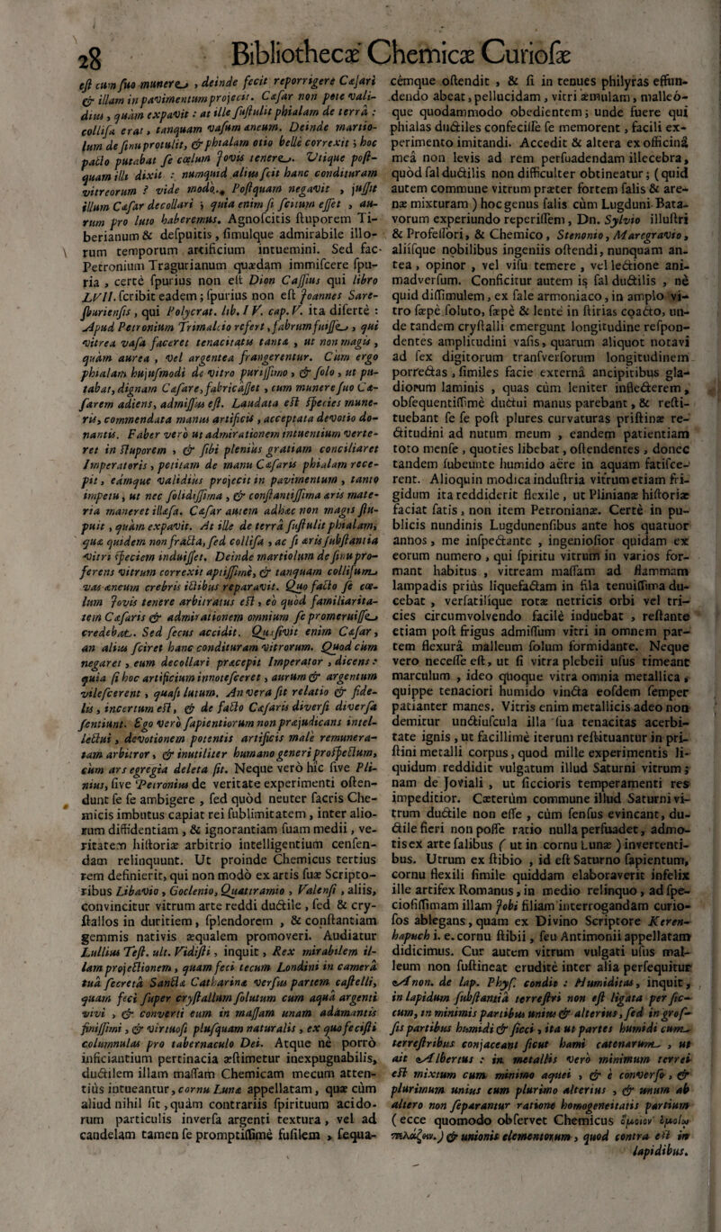 efi cumfuo munera , deinde fecit reporrigere Cajari cemque oftendit , & fi in tenues philyras effun- cr illam in pavimentum projecit. Cafar non pote vali- dendo abeat, pellucidam, vitri aemulam, malleo- dita > quam expavit: at tlle fufiulitphialam de terra : que quodammodo obedientem; unde fuere qui collifa erat, tanquam vafum aneum. Deinde marito- phialas dudiles confeciffie fe memorent, facili ex- lum definuprotulit, & phialam otio belle correxit i hoc perimento imitandi. Accedit & altera ex officina pallo putabat fe coelum 'Jovis teneraVtique poft- mea non levis ad rem perfuadendam illecebra, quam illi dixit : numqmd alnu fcit hanc condituram quod fal dudilis non difficulter obtineatur;(quid vitreorum ? vide modo.., Poftquam negavit , jufjit autem commune vitrum praeter fortem falis & are- illum Cafar decollari quia enim fi fatum ejfet , au- nas mixturam ) hoc genus falis cum Lugduni Bata- rnm pro luto haberemus. Agnofcitis ftuporem Ti- vorum experiundo reperiflem, Dn. Sylvio illuftri berianum& defpuitis, fimulque admirabile illo- & Profelfori, & Chemico , Stenonio, Marcgravio, \ rum temporum artificium intuemini. Sed fac- aliifque nqbilibus ingeniis oftendi, nunquam an- Petronium Tragurianum quaedam immifcere fpu- tea , opinor , vel vifu temere , velledione ani- ria , certe fpurius non elt Dion Cajfius qui libro madverfum. Conficitur autem is fal dudilis , ne LVll. fcribit eadem; fpurius non efi: Joannes Sare- quid diffimulem, ex fale armoniaco, in amplo vi- fburienfs, qui Polycrat. hb. / V. cap.V. ita diferte : tro faepe foluto, faspe & lente in ftirias coadto, un- Apud Petronium Trimalcio refert fabrum> qui de tandem cryftalli emergunt longitudine refpon- vitrea vafa faceret tenacitatis tanta , ut non magis , dentes amplicudini vafis, quarum aliquot notavi quam aurea , vel argentea frangerentur. Cum ergo ad fex digitorum tranfverforum longitudinem phialam hujufmodi de vitro purijftmo, & /olo, ut pu- porredas , fimiles facie externa ancipitibus gla- tabat, dignam Cafare fabricdfjet > cum munerefuo C<t- diorum laminis , quas cum leniter infiederem, farern adiens, admififus efi. Laudata eft ffiecies mune- obfequentiffime dudui manus parebant, & refti- ris, commendata mansu artificis , acceptata devotio do- tuebant fe fe poft plures curvaturas priftinae re- nantis. Faber vero ut admirationem mtuentium verte- ditudini ad nutum meum , eandem patientiam ret in fluporem , & fibi plenius gratiam conciliaret toto menfe , quoties libebat, oftendentes > donec Imperatoris, petitam de manuCafaris phialam rece- tandem (ubeunte liumido aere in aquam fatifce- pit, edrnque validius projecit m pavimentum , tanto rent. Alioquin modica induftria vitrum etiam fri- impetu i ut nec folidififtma , & confiantijfima aris mate- gidum ita reddiderit flexile , ut Plinianas hiftoriae na maneret HUfa. Cstfar autem adhac non magis fiu- faciat fatis, non item Petronianas. Certe in pu- puit, quam expavit. At ille de terra fufiulitphialam, blicis nundinis Lugdunenflbus ante hos quatuor qua quidem non frafla.fed collifa , ac fi aris Jubfiant ia annos, me infpedante , ingeniofior quidam ex -vitri ffeciem induijfet. Deinde martiolum definupro- eorum numero , qui fpiritu vitrum in varios for- ferens vitrum correxit aptijfme, & tanquam collifum-> mant habitus , vitream maflam ad flammam vas aneum crebris iflibus reparavit. Quo fatio fe coe- lampadis prius liquefadam in fila tenuifTuna du- lam fovis tenere arbitratus efi, eo quod farniliarita- cebat , verfatilique rotas netricis orbi vel tri- tem Cafaris & admirationem omnium fe promeruiffk~> cies circumvolvendo facile induebat , reftante credebat,. Sed fectts accidit. Qusfivit enim Cafar, etiam poft frigus admiflfum vitri in omnem par- an alius fciret hanc condituram vitrorum. Quod cum tem flexura malleum folum formidante. Neque negaret, eum decollari pracepit Imperator , dicens .* vero necefle eft, ut fi vitra plebeii ufus timeant quia fi hoc artificium innotcfceret, aurum & argentum marculum , ideo quoque vitra omnia metallica i vilefcerent, quafi lutum. An vera fit relatio & fide- quippe tenaciori humido vinda eofdem femper lu, incertum efi, de faflo Cajaris diverfi diverfa patianter manes. Vitris enim metallicis adeo non femiunt. Ego vero fapientiorum non pr&judicans Intel- demitur undiufcula illa fua tenacitas acerbi- leflui, devotionem potentis artificis male remunera- tate ignis , ut facillime iterum reftituantur in pri- tam arbitror, & inutiliter humano generi pro ffeflum, ftini metalli corpus, quod mille experimentis li- cum ars egregia deleta fit. Neque vero hic five Pii- quidum reddidit vulgatum illud Saturni vitrum ; mus, five ‘Petronius de veritate experimenti often- nam de Joviali , ut ficcioris temperamenti res dunt fe fe ambigere , fed quod neuter facris Che- impeditior. Casteriim commune illud Saturni vi- xnicis imbutus capiat rei fublimitatem , inter alio- trum dudile non efle , cum fenfus evincant, du¬ rum diffidentiam , & ignorantiam fuam medii, ve- dile fieri non pofle ratio nulla perfuadet, admo- ritatem hiftoriae arbitrio intelligentium cenfen- tisex arte falibus ( ut in cornu Lunas ) invercenti- dam relinquunt. Ut proinde Chemicus tertius bus. Utrum ex ftibio , id eft Saturno fapientum, rem definierit, qui non modo ex artis fuas Scripto- cornu flexili fimile quiddam elaboraverit infelix ribus Libavio, Goclenio, Quattramio , Valenfi , aliis, ille artifex Romanus, in medio relinquo, ad fpe- convincitur vitrum arte reddi dudile , fed & cry- ciofiffimam illam fobi filiam interrogandam curio- ftallos in duritiem, fplendorem , & conftantiam fos ablegans, quam ex Divino Scriptore Ktren- gemmis nativis asqualem promoveri. Audiatur hapuch i. e. cornu ftibii, feuAntimonii appellatam Lullius Tefl. ult. Vidifii, inquit, Rex mirabilem il- didicimus. Cur autem vitrum vulgati ufus mal- larn projeflionem, quam feci tecum Londini in camera leum non fuftineat erudite inter alia perfequitur tud fecretd Sanfla Catharint v erfus partem cafielli, lAnon. de lap. Phyf. condii : Humi ditas, inquit, quam feci fuper cryfiallum folutum cum aqua argenti in lapidum fubfiamid terrefiri non efi ligata per fic- vivi , & converti eum in mafiam unam adamantis cum, tn minimis partibus unius & alterius, fed ingrof- finiffimi, & virtuofi plufquam naturalis , ex quofecifti fis partibus humidi & ficci , ita ut partes humidi cum- columnulas pro tabernaculo Dei. Atque ne porro terrefiribus conjaceant fient hami catenarum^ , ut inficiantium pertinacia asftimetur inexpugnabilis, ait <iAlbertus .* *» metallis vero minimum terrei dudilem illam maffiam Chemicam mecum atten- efi mixtum cum, minimo aqttei , & e converfo, & tius intueantur,cornu Luna appellatam, quas cum plurimum unius cum plurimo alterius , & mum ab aliud nihil fit, quam contrariis fpirituum acido- altero non feparantur ratione homogeneitatis partium rum particulis inverfa argenti textura, vel ad (ecce quomodo obfervet Chemicus opotov' cpolu candelam tamen fe promptiffime fufilem > fequa- & unionis elementorum, quod contra eft in lapidibus.