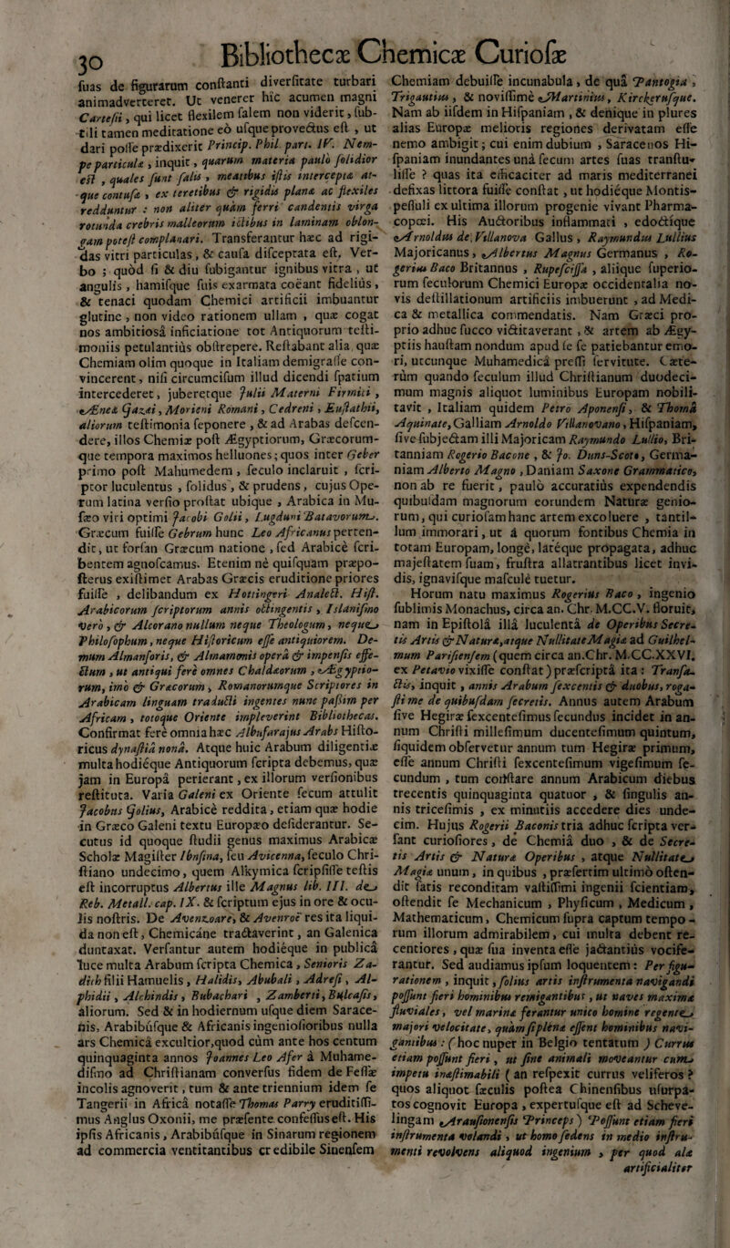 3° fuas de figurarum conflanti diverfitate turbari animadverteret. Ut venerer hic acumen magni Carttfii, qui licet flexilem falem non viderit> fub- t.li tamen meditatione eo ufqueprove&us eft , ut dari polle praedixerit Princip. Phtl. part. IT. Nem- pe particula , inquit, quarum materia paulo [olidior esi , quales fiunt falis , meatibus iftis intercepta at¬ que contufa , ex teretibus & rigidis plana ac fiexiles redduntur : non aliter quam ferri candentis virga rotunda crebris malleorum ictibus in laminam oblon¬ gam potefl complanari. Transferantur haec ad rigi¬ das vitri particulas, & caufa difceptata eft, Ver¬ bo ; quod fi & diu fubigantur ignibus vitra , ut angulis, hamifque fuis exarmata coeant fidelius , & tenaci quodam Chemici artificii imbuantur glutine , non video rationem ullam , quae cogat nos ambitiosa inficiatione tot Antiquorum tefti- moniis petulantius obftrepere. Reflabant alia qux Chemiam olim quoque in Italiam demigrafle con¬ vincerent , nili circumcifum illud dicendi fpatium intercederet, juberetque fulii Materni Firmici , *s£nea (fiaz.*i, Morieni Romani, Cedreni, Eufiathti, aliorum teftimonia feponere , & ad Arabas defcen- dere, illos Chemix poft ./Egyptiorum, Grxcorum- qtie tempora maximos helluones;quos inter Geber primo poft Mahumedem , feculo inclaruit , fcri- ptor luculentus , folidus', & prudens, cujus Ope¬ rum latina verfio proflat ubique , Arabica in Mu- fxo viri optimi Jacobi Golii, Lugduni 'Batavorum^. Graecum fuifle Gebrum hunc Leo Africanus perten¬ dit, ut forfan Grxcum natione , fed Arabice fcri- benrem agnofcamus. Etenim ne quifquam prxpo- fterus exiftimet Arabas Grxcis eruditione priores fuilfe , delibandum ex Hottingeri Analebl. Hifl. Arabicorum fcriptorum annis obtingentis , Islanifmo Vero , & Alcorano nullum neque Theologum, nequit Thilofophum, neque Hijloricum ejfc antiquiorem. De¬ mum Almanforis, <& Almammis opera & impenfis effe- Flurn , ut antiqui fere omnes Chaldaorum , eAcgyptio- rum, imo & Gracorum , Romanortimque Scriptores in Arabicam linguam tra dubii ingentes nunc pafiim per Africam , totoque Oriente impleverint Bibliothecas. Confirmat fere omnia hxc Aibuf'arajus Arabs Hifto- ricus dynaflid nona. Atque huic Arabum diligentix multa hodieque Antiquorum fcripta debemus, quae jam in Europa perierant, ex illorum verfionibus reftituta. Varia Galeni ex Oriente fecum attulit Jacobns (fiolius, Arabice reddita, etiam qux hodie in Grxco Galeni textu Europxo defiderantur. Se¬ cutus id quoque ftudii genus maximus Arabicx Scholx Magifler /bnftna, feu Avicenna, feculo Chri- ftiano undecimo, quem Alkymica fcripfifle teftis eft incorruptus Albertus ille Magnus lib, III. de_j Reb. Metall. cap. IX. & fcriptum ejus in ore & ocu- Jis noftris. De Avenz.oare, & Avenroe res ita liqui¬ da non eft, Chemicane tra&averint, an Galenica duntaxat. Verfantur autem hodieque in publica luce multa Arabum fcripta Chemica, Senioris Za- dithfi\ii Hamuelis , Halidis, Abubali , Adrefi , Al¬ phi dii y Alchindts, Bubachari , Zamberti,Bnlcafis, aliorum. Sed & in hodiernum ufque diem Sarace¬ nis, Arabibufque & Africanis ingeniofioribus nulla ars Chemica excultior,quod cum ance hos centum quinquaginta annos Joannes Leo Afer a Muhame- difmo ad Chriftianam converfus fidem de Feflx incolis agnoverit, cum & ante triennium idem fe Tangerii in Africa notafle Thomas Parry eruditiffi- mus Anglus Oxonii, me prxfente confefluseft. His ipfis Africanis, Arabibufque in Sinarum regionem ad commercia ventitantibus cr edibile Sinenfem Chemiam debuiire incunabula» de qua Tantogia , Trigautim , & noviffime sJHartinuu, Kirckerufque. Nam ab iifdem in Hifpaniam , & denique in plures alias Europx melioris regiones derivatam efle nemo ambigit; cui enim dubium , Saracenos Hi¬ fpaniam inundantes una fecum artes fuas tranftiw lifle ? quas ita cihcaciter ad maris mediterranei defixas littora fuifie conflat , ut hodieque Montis- pefluli ex ultima illorum progenie vivanr Pharma- copcei. His Autftoribus inflammati , edodique zsirnoldw de.Villanova Gallus, Raymundus Lullius Majoricanus, ^Albertus Magnus Germanus , Ro- geriu* Baco Britannus , Rupefcijja , aliique fuperio- rum feculorum Chemici Europx occidentalia no¬ vis deftillationum artificiis imbuerunt , ad Medi¬ ca & metallica commendatis. Nam Grxci pro¬ prio adhuc fucco vi&itaverant , St artem ab ALgy- pciis hauftam nondum apud ie fe patiebantur emo¬ ri, utcunque Muhamedica preffi fervitute. Cxte- rum quando feculum illud Chriftianum duodeci¬ mum magnis aliquot luminibus Europam nobili¬ tavit , Italiam quidem Petro Aponenfi, & Thoma Aquinate, Galliam Arnoldo VtHanovano> Hifpaniam, fivefubje&amilliMajoricam^w#^ Lutlio, Bri¬ tanniam Rogerio Bacone , & Jo. Duns-Scott, Germa¬ niam Alberto Magno , Daniam Saxone Grammatico, non ab re fuerit, paulo accuratius expendendis quibuldam magnorum eorundem Naturx genio¬ rum, qui curiofam hanc artem excoluere , tantil¬ lum immorari, ut a quorum fontibus Chemia in totam Europam, longe, lateque propagata, adhuc majeftatem fuam, fruftra allatrantibus licet invi¬ dis, ignavifque mafcule tuetur. Horum natu maximus Rogerius Baco , ingenio fublimis Monachus, circa an. Chr. M.CC.V. floruit, nam in Epiftola illa luculenta de Operibus Secre¬ tis Artis & Natur*,atque NullitateMagi* ad Guilhel- mum Parifienjem (quem circa an.Chr. M.CC.XXVI, ex Petavio vixiffe conflat )prxfcripta ita : Tranfa- blis, inquit , annis Arabum fexcentis & duobus, roga- fiime de quibufdam fecretis. Annus autem Arabum five Hegirx fexcentefimus fecundus incidet in an¬ num Chrifti millefimum ducentefimum quintum, fiquidem obfervetnr annum tum Hegirx primum, efle annum Chrifti fexcentefimum vigefimum fe¬ cundum , tum cortftare annum Arabicum diebus trecentis quinquaginta quatuor , & lingulis an¬ nis tricefimis , ex minutiis accedere dies unde¬ cim. Hujus Rogerii Baconis tria. adhuc fcripta ver- fant curiofiores, de Chemia duo > & de Secre¬ tis Artis & Natura Operibus , atque Nullitate. Magia unum, in quibus , prxfertim ultimooften- dit fatis reconditam vafliffimi ingenii fcientiam, oftendit fe Mechanicum , Phyficum , Medicum, Mathematicum, Chemicum fupra captum tempo - rum illorum admirabilem, cui multa debent re- centiores , qux fua inventa efle jadantius vocife¬ rantur. Sed audiamus ipfum loquentem: Per figu¬ rationem , inquit ,folius artis infirumenta navigandi poffunt fieri hominibm remigantibus, ut naves rnaxim* fluviales, vel marina ferantur unico homine regente^ majori velocitate> quamfiplena ejfent hominibus navi¬ gantibus■: fhoc nuper in Belgio tentatum ) Currus etiam pojfunt fieri , ut fine animali moveantur cunu impetu inaftimabili ( an refpexit currus veliferos ? quos aliquot fxculis poftea Chinenfibus ufurpa- tos cognovit Europa , expertufque eft ad Scheve- lingam tAraufionenfis Trinceps') ‘Pofifunt etiam fieri infirurnenta volandi , ut homo fedens in medio inftru- mertti revolvens aliquod ingenium , per quod ala ' artificialiter