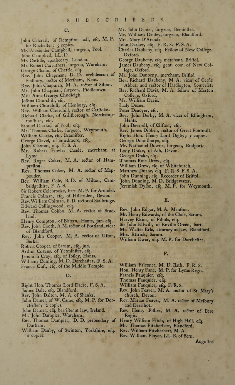 c. Johil Calcratt, of Rempdon nail, efq. M. P. for Rochefter; 5 copies. iVlr. Alexander Campbell* furgeon, P00L John Campbell, LL.D. Mr. Carlifle, apothecary, London. Mr. Robert Carrlithersj furgeon, Wareham* George Chafin, of Chettle, efq. Rev. John Chapman, D* D. archdeacon of Sudbury, redtor of Merfhatn, Kent. Rev. John Chapman, M. A. re&or of Silton. Mr. John Chapman, furgeon, Piddletown. Mil's Anne George Chudleigh. Jofhua Churchill, efq. William Churchill, of Henbury, efq. Rev. William Churchill, redtor of Catdoke* Richard Clarke, of Gillfborough, Northamp¬ tonshire, efq. Samuel Clarke, of Pool, efq. Mr. Thomas Clarke, furgeon, Weymouth. William Clarke, efq. Beamifter. George Clavel, of Smedmore, efq. John Claxton, efq. F. S. A. Mr. Robert Fowler Coade, merchant at Lyme. Rev. Roger Coker, M. A. redtor of Ham- prefton. Rev. Thomas Coker, M. A. redtor of Map- pouder. Rev. William Cole, B. D. of Milton, Cam¬ bridgeshire, F. A. S. Sir Robert Colebrooke, bart M. P. for Arundel. Francis Colman, efq. of Hillerfden, Devon. Rev. William Colman, B.D. redtor of Stalbridge. Edward Collingwood, efq. Rev. Thomas Colfon, M. A. redtor of Stud- land. Henry Compton, of Bittern, Hants, jun. efq. Rev. John Cooth, A. M. redtor of Portland, vicar of Blandford. Rev. John Cooper, M. A. redtor of Ufton, Berks. Robert Cooper, of Sarum, efq. jun. Arthur Cozens, of Yetminfter, efq. Jeremiah Cray, efq. of Ibfley, Hants. William Cuming, M. D. Dorcheder, F. S. A. Francis Cult, efq. of the Middle Temple. D. Right Hon. Thomas Lord Dacre, F. S. A. James Dale, efq. Blandford. Rev. John Dalton, M. A. of Shanks. John Darner, of W. Came, efq. M. P. for Dor¬ cheder ; 2 copies. John Damer, efq. barrilter at law, Ireland. Mr. John Dampier, Wareham. Rev. Thomas Dampier, D. D. prebendary of Durham. William Danby, of Swinton, Yorklhire, efq. 2 copies. Mr. John Daniel, furgeon, Beminfter. Mr. William Danfey, furgeon, Blandford. Mrs. Mary D’Aranda. John Darker, efq. F. R. S. F. S. A. Charles Daubeny, efq. Fellow of New College, Oxford. George Daubeny, efq. merchant, Bridol. James Daubeny, efq. gent. com. of New Col¬ lege, Oxford. Mr. John Daubeny, merchant, Brillol. Rev, Richard Daubeny, M. A. vicar of Cerne Abbas, and redtor of Hardington, Somerfet. Rev. Richard Davis, M. A, fellow of Merton College, Oxford. Mr. William Davis. Lady Deane. Peter Denoyer, efq. Rev. John Derby, M. A. vicar of Ellingham, Hants. John Deverell, of Clifton, efq. Rev. James Dibben, redtor of Great Fontmill. Right Hon. Henry Lord Digby; 5 copies. George Donifthorpe, efq. Mr. Nathaniel Downe, furgeon, Bridport. Eady Drake, of Afh, Devon. George Drake, efq. Thomas Rofe Drew, efq. William Drew, efq. of Whitchurch. Matthew Duane, efq. F. R. S F. S. A. John Dunning, efq. Recorder of Bridol. John Dunning, M. D. Bridgewater. Jeremiah Dyfon, efq. M. P. for Weymouth. E. Rev. John Edgar, M. A. Manfton. Mr. Henry Edwards, of the Clofe, Sarum. Harvey Ekins, of Filiols, efq. Sir John Ellwill, of Enville Green, bart. Mr. Walter Erie, attorney at law, Blandford. Mrs. Ettrick, Sarum. William Ewer, efq. M. P. for Dorcheder. F. William Falconer, M. D. Bath, F. R. S. Hon. Henry Fane, M. P. for Lyme Regis. Francis Fauquier, efq. Thomas Fauquier, efq. William Fauquier, efq. F. R. S. Rev. John Feavcr, M. A. redtor of St. Mary’s church, Devon. Rev. Marian Feaver, M. A. redtor of Melbury and Everfhot. Rev. Henry Fifher, M. A. redtor of Bere Regis. Henry William Fitch, of High Hall, efq. Mr. Thomas Fitzherbert, Blandford. Rev. William Fitzherbert, M. A. Rev. William Floyer, LL. B. of Bern. Augudns