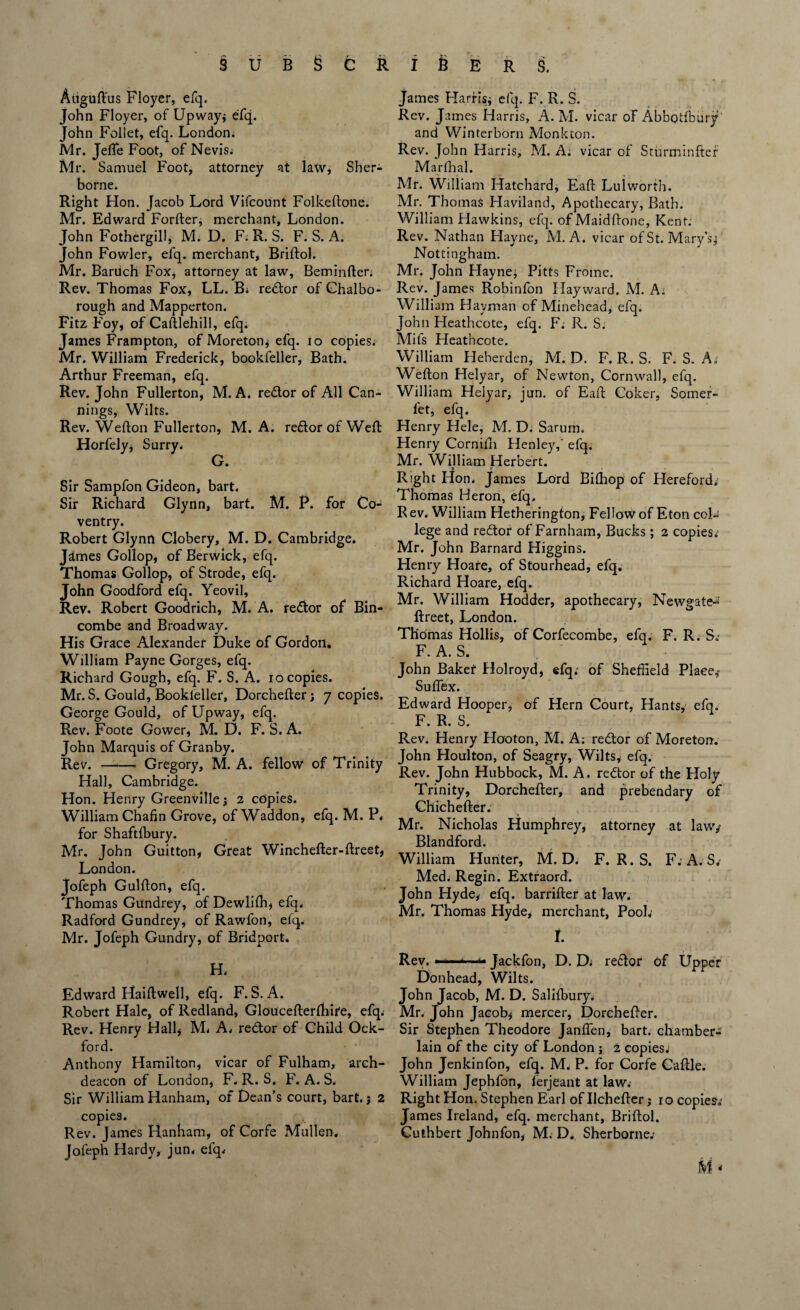 Auguftus Floyer, efq. John Floyer, of Upway; efq. John Follet, efq. London. Mr. Jefle Foot, of Nevis. Mr. Samuel Foot, attorney at law, Sher¬ borne. Right Hon. Jacob Lord Vifcount Folkeftone. Mr. Edward Forfter* merchant, London. John Fothergill, M. D. F. R. S. F. S. A. John Fowler, efq. merchant, Briftol. Mr. Baruch Fox, attorney at law, Beminfter* Rev. Thomas Fox, LL. B* redor of Chalbo- rough and Mapperton. Fitz Foy, of Caftlehill, efq. James Frampton, of Moreton; efq. io copies. Mr. William Frederick, bookfeller, Bath. Arthur Freeman, efq. Rev. John Fullerton, M. A. redor of All Can¬ nings, Wilts. Rev. Wefton Fullerton, M. A. redor of Weft Horfely* Surry. G. Sir Sampfon Gideon, bart. Sir Richard Glynn, bart. M. P. for Co¬ ventry. Robert Glynrt Clobery, M. D. Cambridge. Jdmes Gollop, of Berwick, efq. Thomas Gollop, of Strode, efq. John Goodford efq. Yeovil, Rev. Robert Goodrich, M. A. redor of Bin- combe and Broadway. His Grace Alexander Duke of Gordon, William Payne Gorges, efq. Richard Gough, efq. F. S. A. io copies. Mr. S. Gould, Bookleller, Dorchefter; 7 copies. George Gould, of Upway, efq. Rev. Foote Gower, M. D. F. S. A. John Marquis of Granby. Rev.-Gregory, M. A. fellow of Trinity Hall, Cambridge. Hon. Henry Greenville; 2 copies. William Chafin Grove, of Waddon, efq. M. P. for Shaftfbury. Mr. John Guitton, Great Winchefter-ftreet, London. Jofeph Gulfton, efq. Thomas Gundrey, of Dewlith, efq. Radford Gundrey, of Rawfon, efq. Mr. Jofeph Gundry, of Bridport. H. Edward Haiftwell, efq. F. S. A. Robert Hale, of Redland, Gloucefterfhire, efq. Rev. Henry Hall, M* A. redor of Child Ock- ford. Anthony Hamilton, vicar of Fulham, arch¬ deacon of London, F. R. S. F. A. S. Sir William Hanham, of Dean’s court, bart. j 2 copies. Rev. James Hanham, of Corfe Mullen. Jofeph Hardy, jun. efq* James Harris; efq. F. R. S. Rev. James Harris, A. M. vicar of Abbotfbury and Winterborn Monk ton. Rev. John Harris, M. A. vicar of Sturminftef Marfhal. Mr. William Hatchard, Eaft Lulworth. Mr. Thomas Haviland, Apothecary, Bath. William Hawkins, efq. of Maidftone, Kent. Rev. Nathan Hayne, M. A. vicar of St. Mary's; Nottingham. Mr. John Hayne, Pitts Frome. Rev. James Robinfon Hayward. M. A; William Hayman of Minehead, efq. John Heathcote, efq. F. R. S. Mifs Heathcote. William Heherden, M. D. F. R. S. F. S. A , Wefton Helyar, of Newton, Cornwall, efq. William Helyar, jun. of Eaft Coker, Somer- fet, efq. Henry Hele, M. D. Sarum. Henry Cornifh Henley,' efq. Mr. William Herbert. t ... Right Hon* James Lord Bifhop of Hereford* Thomas Heron, efq. R ev. William Hetherington, Fellow of Eton col¬ lege and redor of Farnham, Bucks; 2 copies* Mr. John Barnard Higgins. Henry Hoare, of Stourhead, efq. Richard Hoare, efq. Mr. William Hodder, apothecary, Newgate- ftreet, London. Thomas Hollis, of Corfecombe, efci. F. R. S; F. A. S. John Bakef Holroyd, efq; of Sheffield Place,* Suflex. Edward Hooper, of Hern Court, Hants, efq. F. R. S. Rev. Henry Hooton, M. A; redor of Moreton. John Houlton, of Seagry, Wilts, efq. Rev. John Hubbock, M. A. redor of the Holy Trinity, Dorchefter, and prebendary of Chichefter. Mr. Nicholas Humphrey, attorney at lawy Blandford. William Hunter, M. D. F. R. S. F: A. S. Med. Regin. Extraord. John Hyde, efq. barrifter at law. Mr. Thomas Hyde, merchant, Pool; i. Rev. ——-—Jackfon, D. D; redor of Upper Donhead, Wilts. John Jacob, M. D. Salifbury. Mr. John Jacobj mercer, Dorchefter. Sir Stephen Theodore Janflen, bart. chamber- lain of the city of London ; 2 copies* John Jenkinfon, efq. M. P. for Corfe Caftle. William Jephfon, ferjeant at law* Right Hon. Stephen Earl of Uchefter j 10 copies; James Ireland, efq. merchant, Briftol. Cuthbert Johnfon, M. D. Sherborne; M*