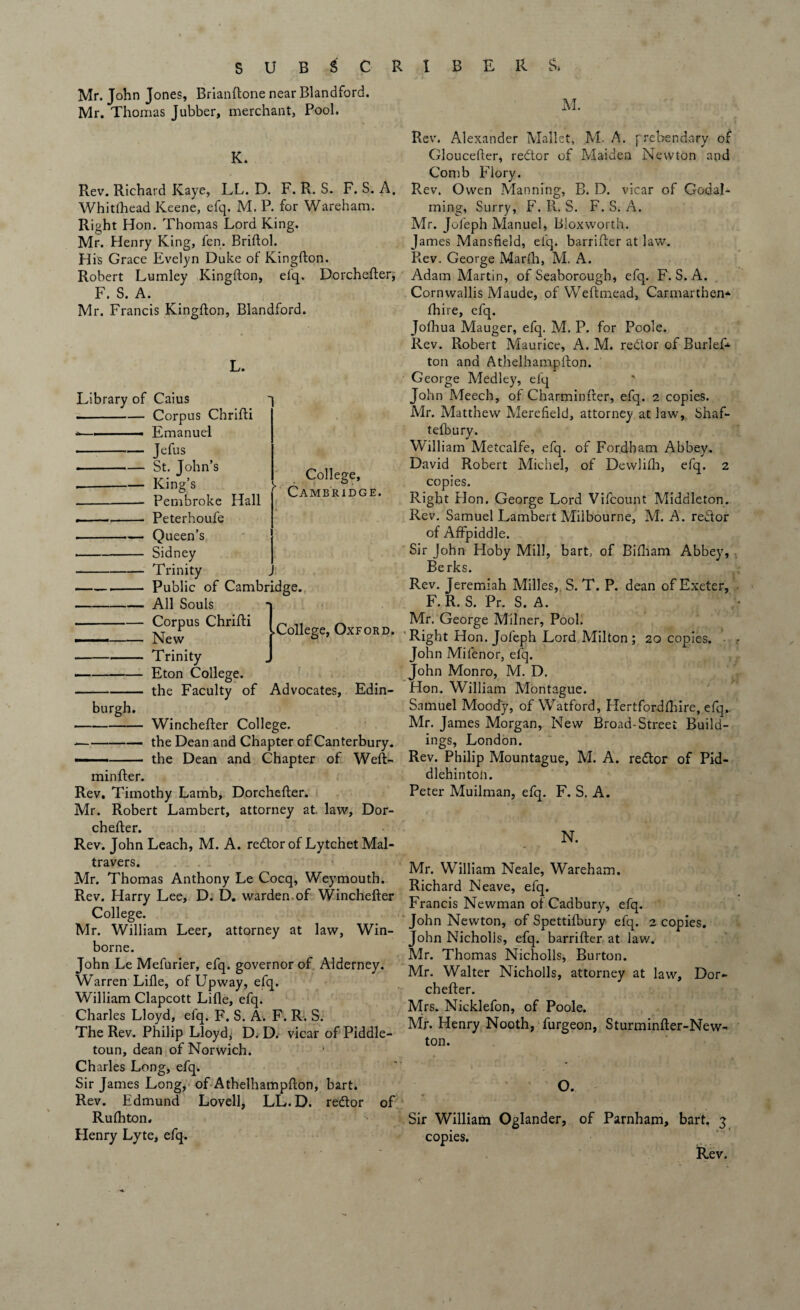 Mr. John Jones, Brianftone near Blandford. Mr. Thomas Jubber, merchant, Pool. M. Rev. Alexander Mallet, M. A. prebendary of K. Gloucefter* redtor of Maiden Newton and Comb Flory. Rev. Richard Kaye, LL. D. F. R. S. F. S. A. R.ev. Owen Manning, B. D. vicar of Goaal- Whitfhead Keene, efq. M. P. for Wareham. ming, Surry, F. R. S. F. S. A. Right Hon. Thomas Lord King. Mr. Jofeph Manuel, Bloxworth. Mr. Henry King, fen. Briftol. James Mansfield, efq. barrifter at law. His Grace Evelyn Duke of Kingflon. Rev. George Marfh, M. A. Robert Lumley Kingflon, efq. Dorchefter, Adam Martin, of Seaborough, efq. F. S.A. F. S. A. Mr. Francis Kingflon, Blandford. L. Library of Caius Corpus Chrifli Emanuel Jefus St. John’s King’s Pembroke Hall Peterhoufe Queen’s Sidney Trinity Public of Cambridge. All Souls Corpus Chrifli New Trinity Eton College. Cornwallis Maude, of Weflmead, Carmarthen* fhire, efq. Jofhua Mauger, efq. M. P. for Poole. Rev. Robert Maurice, A. M. redtor of Burlef* ton and Athelhampflon. George Medley, efq John Meech, of Charminfter, efq. 2 copies. Mr. Matthew Merefield, attorney at law, Shaf- tefbury. William Metcalfe, efq. of Fordham Abbey. David Robert Michel, of Dewlifh, efq. 2 copies. Right Hon. George Lord Vifcount Middleton. Rev. Samuel Lambert Milbourne, M. A. redtor of Affpiddle. Sir John Hoby Mill, bart of Bifham Abbey, Berks. Rev. Jeremiah Milles, S. T. P. dean of Exeter, F. R. S. Pr. S. A. ~ „ Mr. George Milner, Pool, o ege, xford. Right Hon. Jofeph Lord Milton ; 20 copies. John Mifenor, efq. John Monro, M. D. College, ^ Cambridge. N. Mr. William Neale, Wareham. Richard Neave, efq. Francis Newman of Cadbury, efq. -the Faculty of Advocates, Edin- Hon. William Montague. burgh. Samuel Moody, of Watford, Hertfordfhire, efq. -Winchefler College. Mr. James Morgan, New Broad-Street Build- --— the Dean and Chapter of Canterbury. hags, London. - - the Dean and Chapter of Weft- Rev. Philip Mountague, M. A. redtor of Pid- minfter. dlehinton. Rev, Timothy Lamb, Dorchefter. Peter Muilman, efq. F. S. A. Mr. Robert Lambert, attorney at. law, Dor¬ chefter. Rev. John Leach, M. A. redtor of LytchetMal- travers. Mr. Thomas Anthony Le Cocq, Weymouth. Richard Neave efn ^Colk17 LCe’ Warden'°f Winchefter Francis Newman of'( Mr wflliam Leer, attorney at law, Win- j°{| Scholl!’, rfq^CrrifteTat' hw! C°P‘eS' t 01 f ... Mr. Thomas Nichollsj Burton. John LeMefuner efq. governor of Alderney. Mr. Wa][er Nichol] att , Dor. Warren Lifle, of Up way, efq. rheftpr William Clapcott Lifle, efq. Mrs Nicklefon of Poole Charles Lloyd, efq. F. S. A. F. R. S. JJ\£n tsjf 0* • a xt The Rev. Philip Lloyd, D. D. vicar of Piddle- M^enry Nooth, furgeon, Sturminfter-New- toun, dean of Norwich. Charles Long, efq. Sir James Long, of Athelhampflon, bart. O. Rev. Edmund Lovell, LL.D. redtor of Rufhton. Sir William Oglander, of Parnham, bart. 3 Henry Lyte, efq. copies. Rev.