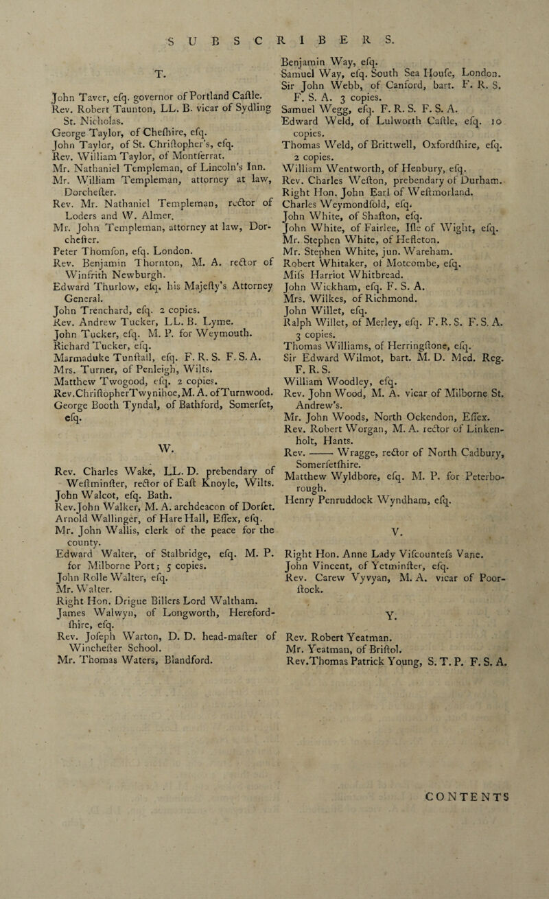 T. John Taver, efq. governor of Portland Caftle. Rev. Robert Taunton, LL. B. vicar of Sydling St. Nicholas. George Taylor, of Chedbre, efq. John Taylor, of St. Chridopher’s, efq. Rev. William Taylor, of Montferrat. Mr. Nathaniel Templeman, of Lincoln’s Inn. Mr. William Templeman, attorney at law, Dorchefter. Rev. Mr. Nathaniel Templeman, rcdtor of Loders and W. Aimer. Mr. John Templeman, attorney at law, Dor¬ chefter. Peter Thomfon, efq. London. Rev. Benjamin Thornton, M. A. reftor of Winfrith Newburgh. Edward Thuriow, eiq. his Majedy’s Attorney General. John Trenchard, efq. 2 copies. Rev. Andrew Tucker, LL. B. L,yme. John Tucker, efq. M. P. for Weymouth. Richard Tucker, efq. Marmaduke Tunftall, efq. F. R. S. F. S. A. Mrs. Turner, of Penleigh, Wilts. Matthew Twogood, efq. 2 copies. Rev.ChridopherTwynihoe,M. A. ofTurnwood. George Booth Tyndal, of Bathford, Somerfet, efq. W. Rev. Charles Wake, LL. D. prebendary of Wedminder, reftor of Ead Knoyle, Wilts. John Walcot, efq. Bath. Rev.John Walker, M. A. archdeacon of Dorfet. Arnold Wallinger, of Hare Hall, Effex, efq. Mr. John Wallis, clerk of the peace for the county. Edward Walter, of Stalbridge, efq. M. P. for Milborne Port; 5 copies. John Rolle Walter, efq. Mr. Walter. Right Hon. Drigue Billers Lord Waltham. James Walwyn, of Longworth, Hereford- fhire, efq. Rev. Jofeph War ton, D. D. head-mader of Wincheder School. Mr. Thomas Waters, Blandford. Benjamin Way, efq. Samuel Way, efq. South Sea Houfe, London. Sir John Webb, of Canford, bart. F. R. S. F. S. A. 3 copies. Samuel Wegg, efq. F. R. S. F. S. A. Edward Weld, of Lulworth Cadle, efq. 10 copies. Thomas Weld, of Brittwell, Oxfordfhire, efq. 2 copies. William Wentworth, of Henbury, efq. Rev. Charles Wedon, prebendary of Durham. Right Hon. John Earl of Weftmorland. Charles Weymondfold, efq* John White, of Shafton, efq. John White, of Fairlee, Ide of Wight, efq. Mr. Stephen White, of Hedeton. Mr. Stephen White, jun. Wareham. Robert Whitaker, of Motcombe, efq, Mifs Harriot Whitbread. John Wickham, efq. F. S. A. Mrs. Wilkes, of Richmond. John Willet, efq. Ralph Willet, of Merley, efq. F. R. S. F. S. A. 3 copies. Thomas Williams, of Herringdone, efq. Sir Edward Wilmot, bart. M. D. Med. Reg. F. R. S. William Woodley, efq. Rev. John Wood, M. A. vicar of Milborne St. Andrew’s. Mr. John Woods, North Ockendon, Eflex. Rev. Robert Worgan, M. A. redor of Linken- holt, Hants. Rev.-Wragge, re<dor of North Cadbury, Somerletfhire. Matthew Wyldbore, efq. M. P. for Peterbo¬ rough. Henry Penruddock Wyndham, efq. V. Right Hon. Anne Lady Vifcountefs Vane. John Vincent, of Yetminder, efq. Rev. Carew Vyvyan, M. A. vicar of Poor- dock. Y. Rev. Robert Yeatman. Mr. Yeatman, of Bridol. Rev.Thomas Patrick Young, S. T. P. F. S. A. / CONTENTS