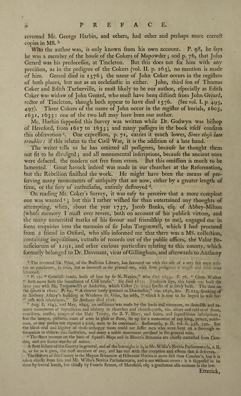 reverend Mr. George Harbin, and others, had other and perhaps more correct copies in MS. b Who the author was, is only known from his own account. P. 98, he fays he was a member of the houfe of the Cokers of Mapowder 3 and p. 76, that [ohn Gerard was his predeceffor, at Tincleton. But this does not fix him with any precifion, as in the pedigree of the Cokers (vol. II. p. 263), no mention is made of him. Gerard died in 1576; the name of John Coker occurs in the registers of both places, but not as an ecclefiaftic in either. John, third fon of Thomas Coker and Edith Turberville, is moft likely to be our author, efpecially as Edith Coker was widow of John Gerard, who mult have been diftindt from John Gerard, redtor of Tincleton, though both appear to have died 1576. (See vol. I. p. 495, 497). Three Cokers of the name of John occur in the regifter of burials, 1605, 1631, 1635: one of the two laft may have been our author. Mr. Harbin fuppofed this Survey was written while Dr. Godwyn was biffiop of Hereford, from 1617 to 1633 ; and many paffages in the book itfelf confirm this obfervation c. One expreffion, p. 71, carries it much lower, Since thefe late troubles: if this relates to the Civil War, it is the addition of a late hand. The writer tells us he has omitted all pedigrees, becaufe he thought them not fit to be divulged ; and all monumental inferiptions, becaufe the ancient ones were defaced, the modern not free from errors. But this omiffion is much to be lamented. . Great havock indeed was made in our churches at the Reformation, but the Rebellion finifhed the work. He might have been the means of pre- ferving many monuments of antiquity that are now, either by a greater length of time, or the fury of enthufiafm, entirely deftroyed d. On reading Mr. Coker’s Survey, it was eafy to perceive that a more compleat one was wanted e ; but this I rather wiffied for than entertained any thoughts of attempting, when, about the year 1737, Jacob Banks, efq. of Abbey-Milton (whofe memory I mu ft ever revere, both on account of his publick virtues, and the many unmerited marks of his favour and friendfhip to me), engaged me in fome enquiries into the memoirs of fir John Tregonwell, which I had procured from a friend in Oxford, who alfo informed me that there was a MS. collection, containing inquifitions, extracts of records out of the public offices, the Valor Be- neficiorum of 1291, and other curious particulars relating to this county, which formerly belonged to Dr. Davenant, vicar of Gillingham, and afterwards to Anthony b The reverend Mr. Price, of the Bodleian Library, has favoured me with the ufe of a very fair copy writ¬ ten on parchment, in folio, but as incorredt as the printed one, with l'ome pedigrees at length and fome arms blazoned. c P. 17. “ Critchill houfe, built of late by fir N. Napier,” who died 1635. P. 76. “ Clem. Walker “ hath nowe hide the foundation of Cliff houfe.” He died 1651. Tradition fays, this houfe was built the fame year with Mr. Tregonwell’s at Anderfon, which Coker (p. 109.) fpeaks of as lately built. The date on the lpouts is 1622. P. 69. “ A charter lately granted to Dorcheffer,” viz. 1630, &c. P. 115, fpeaking of iir Anthony Alhley’s building at Winborn St. Giles, he adds, “ which it is now to be hoped he will fur- “ nidi with inhabitants.” Sir Anthony died 1628. d Aug. 8, 1643, and May, 1644, an ordinance was made by the lords and commons, to demolifh and re¬ move monuments of fuperffition and idolatry in churches and church-yards, viz. altars and tables of done, crucifixes, croffes, images of the Holy Trinity, the B. V. Mary, and faints, and fuperftitious inferiptions ; but the images, pictures, coats of arms in glafs or ftone, fet up for a monument of any king, prince, noble¬ man, or any perfon not reputed a faint, were to be continued. Rufh worth, p. II. vol. ii. 358, 750. But the blind zeal and bigotry of thofe unhappy times could not fuffer men who were bent on a thorough re¬ formation to obferve this limitation, and many a noble monument periflied in the general ruin. e The fhort account on the back of Speed’s Maps and in Bloom’s Britannia are chiefly extracted from Cam¬ den, and are fcarce worthy of notice. A fhort hiftory of the County in general, and of the boroughs in it, in Mr. Willis’s Notitia Parliamentaria, v. II. is, as far as it goes, the moft accurate of any, and has met with the reception and efteem that it deferves. The Hiftory of this County in the Magnae Britannia* etHiberniae Notitia is more full than Camden’s, but it is taken chiefly from him and Mr. Willis’s Notitia Parliamentaria, and is not without errors : it is fuppofed to be done by feveral hands, but chiefly by Francis Bennet, of Merefield, efq. a gentleman alfo eminent in the law. Etterick,