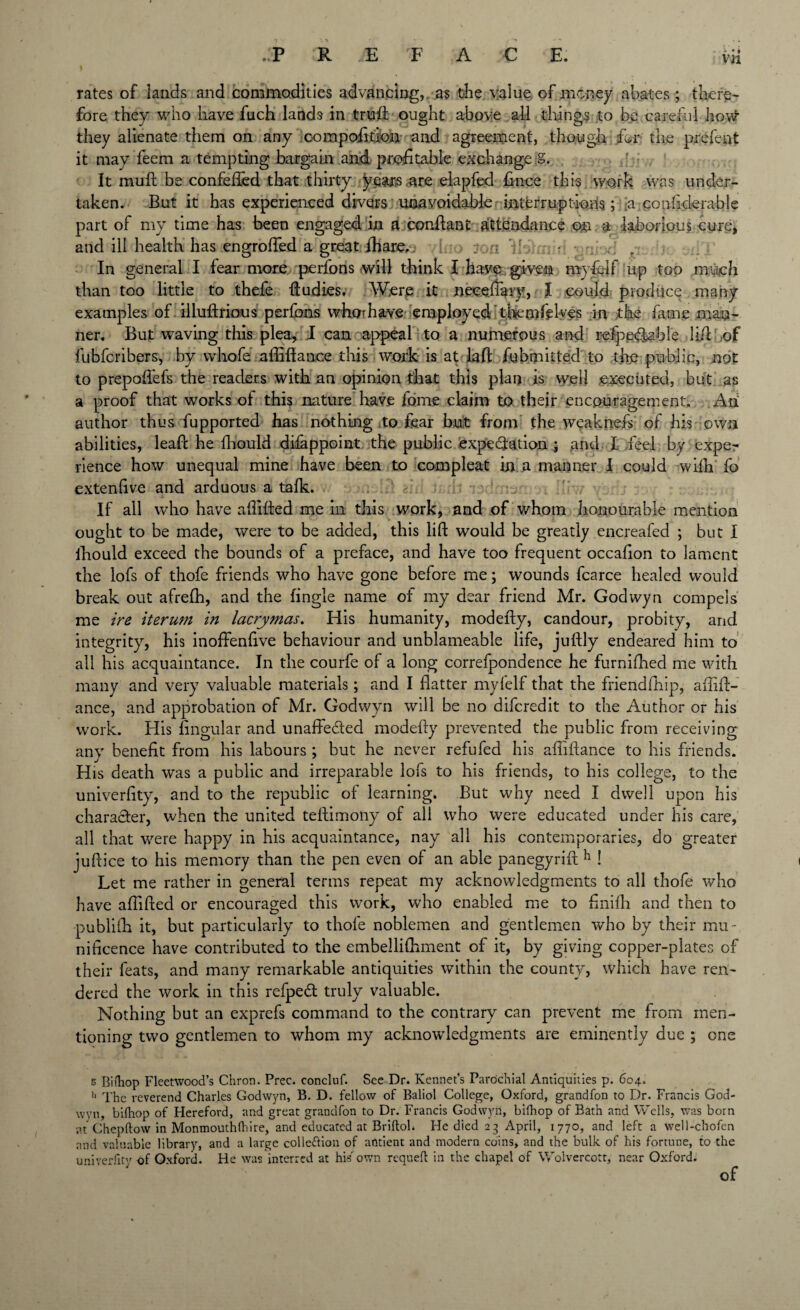 rates of lands and commodities advancing, as the value of money abates; there¬ fore they who have fuch lands in trufl: ought above all things to be careful hovtf they alienate them on any compofition and agreement, though jfer the prefent it may feem a tempting bargain and profitable exchange g. ' , It muft be confeffed that thirty years are elapfed fince this work was under¬ taken. But it has experienced divers unavoidable interruptions; :a conhderable part of my time has been engaged in a conflant attendance on a laborious cure, and ill health has engrofled a great Ihare. 7 • ; In general I fear more perfons will think I have given my&If up too much than too little to thefe ftudies. Were it necefiary, I could produce many examples of illuftrious perfons whorhave employed thernfeh/es in the fame man¬ ner. But waving this plea, I can appeal to a numerous and refpp&abl'e lid: of fubfcribers, by vvhofe affiftance this work is at lad fubmitted to the public, not to prepofiefs the readers with an opinion that this plan is well executed, but as a proof that works of this nature have home claim to their encouragement. An author thus fupported has nothing to fear but from the weaknefs of his own abilities, lead he fhould difappoint the public expectation • and I feel by expe¬ rience how unequal mine have been to compleat in a manner I could wifh fo extenfive and arduous a talk. If all who have abided me in this work, and of whom honourable mention ought to be made, were to be added, this lid would be greatly encreafed ; but I fhould exceed the bounds of a preface, and have too frequent occafion to lament the lofs of thofe friends who have gone before me; wounds fcarce healed would break out afrelh, and the fingle name of my dear friend Mr. Godwyn compels me ire iterum in lacrymas. His humanity, modedy, candour, probity, and integrity, his inoffenfive behaviour and unblameable life, judly endeared him to all his acquaintance. In the courfe of a long correfpondence he furnifhed me with many and very valuable materials; and I flatter myfelf that the friendfliip, abid¬ ance, and approbation of Mr. Godwyn will be no difcredit to the Author or his work. His Angular and unaffe&ed modedy prevented the public from receiving any benefit from his labours ; but he never refufed his abidance to his friends. His death was a public and irreparable lofs to his friends, to his college, to the univerfity, and to the republic of learning. But why need I dwell upon his character, when the united tedimony of all who were educated under his care, all that were happy in his acquaintance, nay all his contemporaries, do greater judice to his memory than the pen even of an able panegyrid h ! Let me rather in general terms repeat my acknowledgments to all thofe who have abided or encouraged this work, who enabled me to bnifh and then to publifh it, but particularly to thofe noblemen and gentlemen who by their mu¬ nificence have contributed to the embellifliment of it, by giving copper-plates of their feats, and many remarkable antiquities within the county, which have ren¬ dered the work in this refpedl truly valuable. Nothing but an exprefs command to the contrary can prevent me from men¬ tioning two gentlemen to whom my acknowledgments are eminently due ; one s Bifhop Fleetwood’s Chron. Prec. eoncluf. See Dr. Rennet’s Parochial Antiquities p. 604. ii The reverend Charles Godwyn, B. D. fellow of Baliol College, Oxford, grandfon to Dr. Francis God¬ wyn, bifhop of Hereford, and great grandfon to Dr. Francis Godwyn, bifhop of Bath and Wells, was born at Chepftow in Monmouthfhire, and educated at Briftob He died 23 April, 1770, and left a well-chofen and valuable library, and a large collection of antient and modern coins, and the bulk of his fortune, to the univerfit''- of Oxford. He was interred at his own requeft in the chapel of Wolvercott, near Oxford.