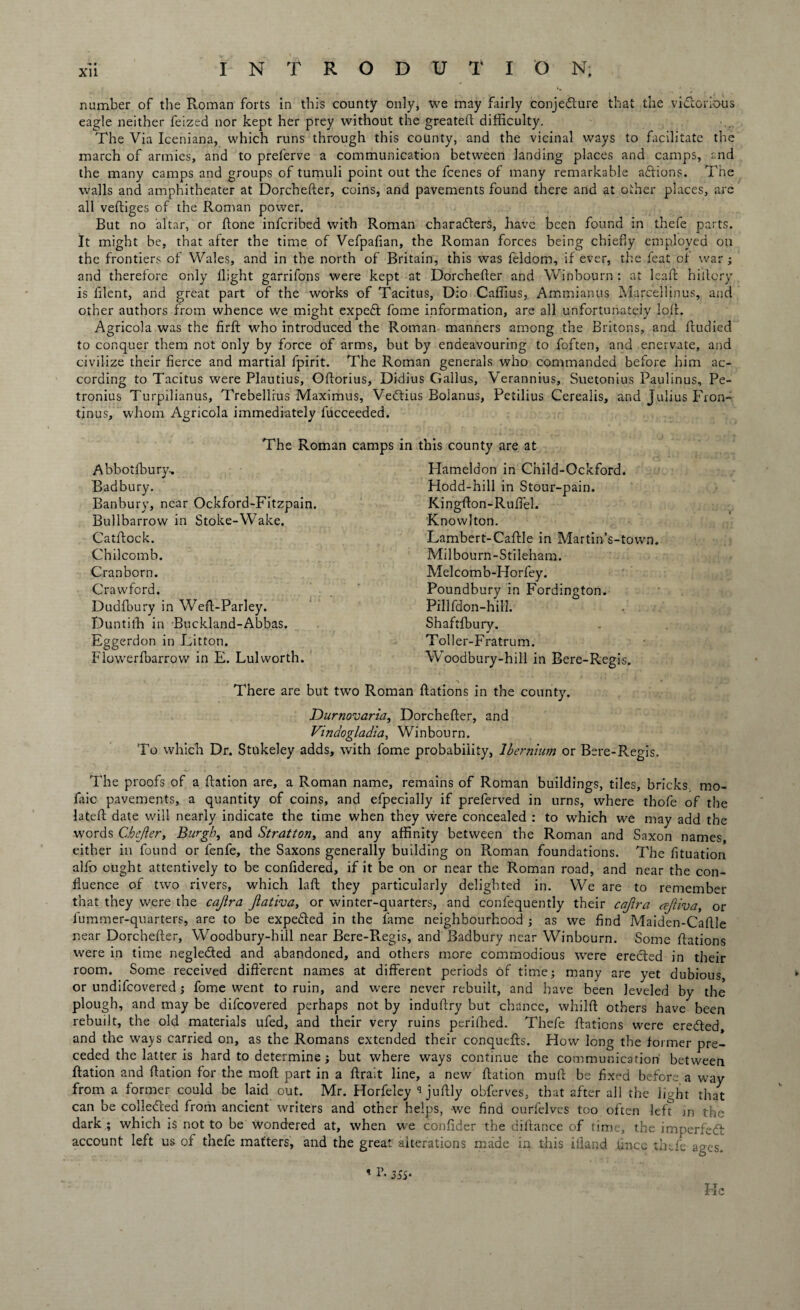 number of the Roman forts in this county only, we may fairly conjecture that the victorious eagle neither feized nor kept her prey without the greated difficulty. The Via Iceniana, which runs through this county, and the vicinal ways to facilitate the march of armies, and to preferve a communication between landing places and camps, and the many camps and groups of tumuli point out the fcenes of many remarkable addons. The walls and amphitheater at Dorcheder, coins, and pavements found there and at other places, are all vediges of the Roman power. But no altar, or done infcribed with Roman characters, have been found in thefe parts. It might be, that after the time of Vefpafian, the Roman forces being chiefly employed on the frontiers of Wales, and in the north of Britain, this was feldom, if ever, the feat of war; and therefore only flight garrifons were kept at Dorchefler and Winhourn : at lead hidory is dlent, and great part of the works of Tacitus, Dio Caffius, Ammianus Marcel!inus, and other authors from whence we might expeCt fome information, are all unfortunately lod. Agricola was the fird who introduced the Roman manners among the Britons, and dudied to conquer them not only by force of arms, but by endeavouring to foften, and enervate, and civilize their fierce and martial fpirit. The Roman generals who commanded before him ac¬ cording to Tacitus were Plautius, Odorius, Didius Callus, Verannius, Suetonius Paulinus, Pe- tronius Turpilianus, Trebellrus Maximus, VeCtius Boianus, Petilius Cerealis, and Julius Fron- tinus, whom Agricola immediately fucceeded. The Roman camps in this county are at Abbotfbury, B ad bury. Banbury, near Ockford-Fitzpain. Bullbarrow in Stoke-Wake. Catdock. Chilcomb. Cranborn. Crawford. Dudfbury in Wed-Parley. Duntith in Buckland-Abbas. Eggerdon in Litton. Flowerfbarrow in E. Lulworth. Hameldon in Child-Ockford. Hodd-hill in Stour-pain. Kingdon-Rudel. Knowlton. Lambert-Cadle in Martin’s-town. Milbourn-Stileham. Melcomb-Horfey. Poundbury in Fordington. Pillfdon-hill. Shaftfbury. J Toller-Fratrum. Woodbury-hill in Bere-Regis. There are but two Roman Rations in the county. Durnovaria, Dorcheder, and Vmdogladia, Winbourn. To which Dr. Stukeley adds, with fome probability, Ibernium or Bere-Regis. The proofs of a Ration are, a Roman name, remains of Roman buildings, tiles, bricks, mo- faic pavements, a quantity of coins, and efpecially if preferved in urns, where thofe of the lated date will nearly indicate the time when they were concealed : to which we may add the words Chefler, Burgh, and Stratton, and any affinity between the Roman and Saxon names, either in found or fenfe, the Saxons generally building on Roman foundations. The fituation alfo ought attentively to be confidered, if it be on or near the Roman road, and near the con¬ fluence of two rivers, which lad they particularly delighted in. We are to remember that they were the cajira Jlativa, or winter-quarters, and confequently their cajlra cejliva, or fummer-quarters, are to be expedted in the lame neighbourhood ; as we And Maiden-Cadle near Dorcheder, Woodbury-hill near Bere-Regis, and Badbury near Winbourn. Some Rations were in time negle&ed and abandoned, and others more commodious were erected in their room. Some received diderent names at different periods of time; many are yet dubious, or undifcovered; fome went to ruin, and were never rebuilt, and have been leveled by the plough, and may be difcovered perhaps not by indudry but chance, whild others have been rebuilt, the old materials ufed, and their very ruins perilhed. Thefe Rations were eredted and the ways carried on, as the Romans extended their conquefts. How long the former pre¬ ceded the latter is hard to determine; but where ways continue the communication between Ration and Ration for the mod part in a drait line, a new Ration mud be fixed before a way from a former could be laid out. Mr. Horfeley ** judly obferves, that after all the light that can be collected from ancient writers and other helps, we find ourfelves too often led in the dark ; which is not to be wondered at, when we condder the didance of time, the imperfect account left us of thefe matters, and the great alterations made in this ifland fiuce thefe ages. ' !’• 35S- He