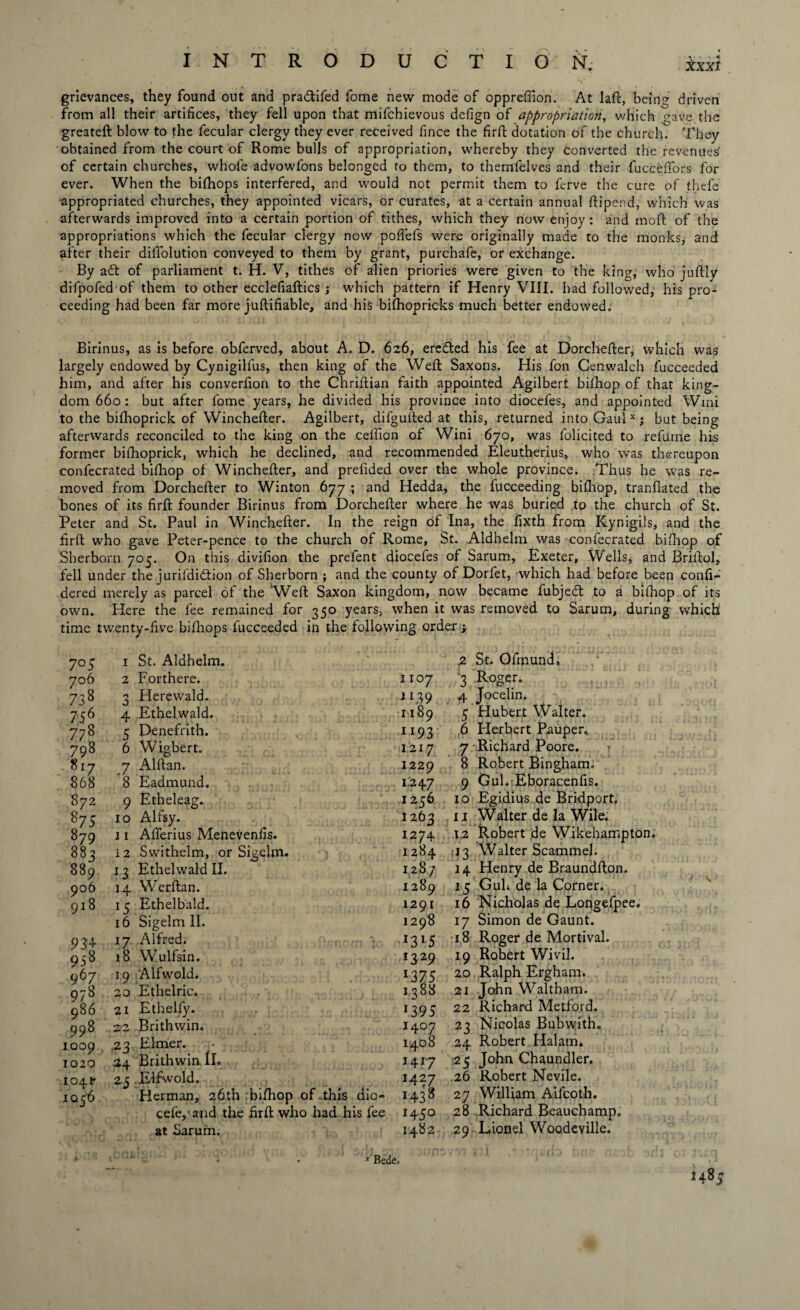INTRODUCTION; Xxxf grievances, they found out and pra&ifed fome new mode of oppreffion. At laft, being driven from all their artifices, they fell upon that mifchievous defign of appropriation, which gave the greateft blow to the fecular clergy they ever received fince the firft dotation of the church. They obtained from the court of Rome bulls of appropriation, whereby they converted the revenues of certain churches, whole advowfons belonged to them, to themfelves and their fucce Hors for ever. When the bifhops interfered, and would not permit them to ferve the cure of thefe appropriated churches, they appointed vicars, or curates, at a certain annual fti'pend, which was afterwards improved into a certain portion of tithes, which they now enjoy : and moft of the appropriations which the fecular clergy now pofifefs were originally made to the monks, and after their diffolution conveyed to them by grant, purchafe, or exchange. By a£t of parliament t. H. V, tithes of alien priories were given to the king, who juftly difpofed of them to other ecclefiaftics j which pattern if Henry VIII. had followed, his pro¬ ceeding had been far more juftifiable, and his bilhopricks much better endowed.' Birinus, as is before obferved, about A. D. 626, eredted his fee at Dorchefter, which was largely endowed by Cynigilfus, then king of the Weft Saxons. His fon Cenwalch fucceeded him, and after his converfion to the Chriftian faith appointed Agilbert bilhop of that king¬ dom 660 : but after fome years, he divided his province into diocefes, and appointed Wini to the bilhoprick of Winchefter. Agilbert, difgulled at this, returned into Gaul xj but being afterwards reconciled to the king on the ceffion of Wini 670, was folicited to refume his former bifhoprick, which he declined, and recommended Eleutherius, who was thereupon confecrated bifhop of Winchefter, and preluded over the whole province. Thus he was re¬ moved from Dorchefter to Winton 677 ; and Hedda, the fucceeding bifhop, tranfiated the bones of its firft founder Birinus from Dorchefter where he was buried to the church of St. Peter and St. Paul in Winchefter. In the reign of Ina, the fixth from Rynigils, and the firft who gave Peter-pence to the church of Rome, St. Aldhelm was confecrated bifhop of Sberborn 705. On this divifion the prefent diocefes of Sarum, Exeter, Wells, and Briftol, fell under the jurifdidtion of Sherborn ; and the county of Dorfet, which had before been confi- dered merely as parcel of the Weft Saxon kingdom, now became fubjedl to a bilhop of its own. Here the fee remained for 350 years, when it was removed to Sarum, during which time twenty-five bifhops fucceeded in the following order j 7°5 1 St. Aldhelm, 706 2 Forthere. 73 8 0 J Herewald. 756 4 Ethelwald. 77 8 5 Denefrith. 798 6 Wigbert. 817 .7 Alftan. 868 8 Eadmund. 872 9 Etheleag. 875 10 Alfsy. 879 j 1 Aflerius Menevenfis. 883 12 Swithelm, or Sigelm. 889 13 Ethelwald II. 906 14 Werftan. 918 15 Ethelbald. 16 Sigelm II. 934 17 Alfred. ■■ r - 958 18 Wulfsin. 967 19 Alfwold* 978 20 Ethelric. 986 21 Ethelfy. 998 22 Brithwin. 1009 23 Elmer. 1020 24 Brithwin. lL 104F 25 .Elfwold. 1036 Herman, 26th .bifhop of.this dio- cefe/and the firft who had his fee at Sarum, » - * Bede, 2 St. Ofmund, 1107 3 Roger. J139 4 Jocelin. 1189 5 Hubert Walter. 1193 6 Herbert Pauper. 1217 7 Richard Poore. 1229 ^ Robert Bingham. 1247 9 Gul* Eboracenfis. 1256 10 Egidius de Bridport. 1263 11 Walter de la Wile. 1274 12 Robert de Wikehampton. 1284 :13 Walter Scammeh 128/ 14 Henry de Braundfton. 1289 15 Guh de la Corner. 1291 16 Nicholas de Longefpee, 1298 17 Simon de Gaunt. 1315 18 Roger1 de Mortival. 1329 19 Robert Wivil. 1375 20 Ralph Ergham. 1388 21 John Waltham. 1395 22 Richard Metford. 1407 23 Nicolas Bubwith. 1408 24 Robert Halarn. 1417 25 John Chaundler. 1427 26 Robert Nevile. 1438 27 William Aifcoth. 1450 28 Richard Beauchamp. 1482 29 Lionel Woodeville. 1485