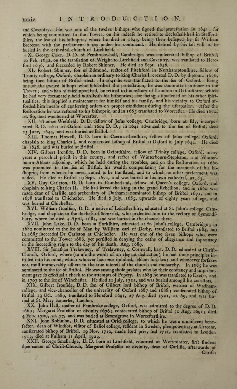 and Coventry. He was one of the twelve bifhops who figned the proteftation in 1641 ; for which being committed to the Tower, on his releafe he retired to Ecclefhall-hall in Stafford- fhire, the feat of his bifhopric, where he died in 1643, being then befieged by fir William Brereton with the parliament forces under his command. He defired by his laid will to be buried in the cathedral church of Litchfield. X. George Coke, D. D. of Pembroke-hall, Cambridge, was confecrated bifhop of Briftol, to Feb. 1632, on the tranflation of Wright to Litchfield and Coventry, was tranllated to Here¬ ford 1636, and fucceeded by Robert Skinner. He died 10 Sept. 1646. XI. Robert Skinner, fon of Edmund, rector of Pitchford in Northamptonfliire, fellow of Trinity college, Oxford, chaplain in ordinary to king Charles I, created D. D. by diploma 1636, being then bifhop of Briftol eleCt. In 1641 he was tranflated to the fee of Oxford. Being one of the twelve bifhops who fybfcribed the proteftation, he was committed prifoner to the Tower ; and when releafed upon bail, .he retired to his reCtory of Launton in Oxfordfhire, which he had very fortunately held with both his bifhoprics ; for being difpofiefied of his other fpiri- tualities, this fupplied a maintenance for himfelf and his family, and his vicinity to Oxford af¬ forded him means of conferring orders on proper candidates during the ufurpation. After the Reftoration he was reflored to his bifhopric, and in 1663 tranflated to Worcefter. He died 1670, at. 80, and was buried at Worcefter. XII. Thomas Weftfield, D. D. fellow of Jefus college, Cambridge, born at Ely, incorpo¬ rated B. D. 1611 at Oxford and 1604 D. D.; in 1641 advanced to the fee of Briftol, died 25 June, 1644, and was buried at Briftol. XIII. Thomas Howell, D. D. born in Caermarthenfhire, fellow of Jefus college, Oxford, chaplain to king Charles I, and confecrated bifhop of Briftol at Oxford in July 1644. He died in 1646, and was buried at Briftol. XIV. Gilbert Ironfide, D. D. born in Oxfordfhire, fellow of Trinity college, Oxford, many years a parochial prieft in this county, and reCtor of Winterbourn-Stepleton, and Winter- bourn-Abbots adjoining, which he held during the troubles, and on the Reftoration in 1660 was promoted to the fee of Briftol, his wealth compenfating for the meannefs of his bi¬ fhopric, from whence he never aimed to be tranflated, and to which no other preferment was added. He died at Briftol 19 Sept. 1671, and was buried in his own cathedral, ast. 83. XV. Guy Carleton, D. D. born in Cumberland, fellow of Queen’s college, Oxford, and chaplain to king Charles II. He had ferved the king in the grand Rebellion, and in 1660 was made dean of Carlifle and prebendary of Durham; nominated bifhop of Briftol 1671, and in 1678 tranflated to Chichefter. He died 6 July, 1685, upwards of eighty years of age, and was buried at Chichefter. XVI. William Goulfon, D. D. a native of Leicefterfhire, educated at St. John’s college, Cam¬ bridge, and chaplain to the duchefs of Somerfet, who prefented him to the reCtory of Symondf- bury, where he died 4 April, 1684, and was buried in the chancel there. XVII. John Lake, D. D. born in Yorkfhire, educated at St. John’s college, Cambridge ; in 1682 nominated to the fee of Man by William earl of Derby, tranflated to Briftol 1684, but in 1685 fucceeded Dr. Carleton at Chichefter. He was one of the feven bifhops who were committed to the Tower 1688, yet perfifted in denying the oaths of allegiance and fupremacy in the fucceeding reign to the day of his death, Aug. 1689. XVIII. Sir Jonathan Trelawney, of Trelawney, c. Cornwall, bart. D. D. educated at Chrift- Church, Oxford, where (to ufe the words of an elegant dedication) he had tbofe principles in- ftilled into his mind, which whoever has once imbibed, feldorn forfakes; and whofoever forfakes not, muft immoveably adhere to the true intereft: of the church and monarchy. In 1685 he was nominated to the fee of Briftol. He was among thofe prelates who by their conitancy and imprifon- ment gave fo effectual a check to the attempts of Popery. In 1689 he was tranflated to Exeter, and in 1707 to the fee of Winchefter. He died 21 July, 1721, and was buried amongft his anceftors. XIX. Gilbert Ironfide, D. D. fon of Gilbert lord bifhop of Briftol, warden of Wadham- college, and vice-chancellor of the univerfity of Oxford 1687 and 16885 confecrated bifhop of Briftol 13 Odt. 1689, tranflated to Hereford 1691, 27 Aug. died 1701, set. 69, and was bu¬ ried at St. Mary Somerfet, London. XX. John Hall, mafter of Pembroke college, Oxford, was admitted to the degree of D. D. 1669 ; Margaret ProfefTor of divinity 16765 confecrated bifhop of Briftol 30 Aug. 1691 j died 4 Feb. 1709, aet. 77, and was buried at Bromfgrove in Worcefterfhire. XXI. John Robinfon, D. D. educated at Oriel college, to which he was a munificent bene¬ factor, dean of Windfor, vifitor of Baliol college, refident in Sweden, plenipotentiary at Utrecht, confecrated bifhop of Briftol, 19 Nov, 1710, made lord privy feal 1711, tranflated to London 1713, died at Fulham 11 April, 1723. XXII. George Smallridge, D. D. born at Litchfield, educated at Weftminfter, firft ftudent then canon of Chrift-Church, Margaret ProfefTor of divinity, dean of Carlifle, afterwards of ChrifL