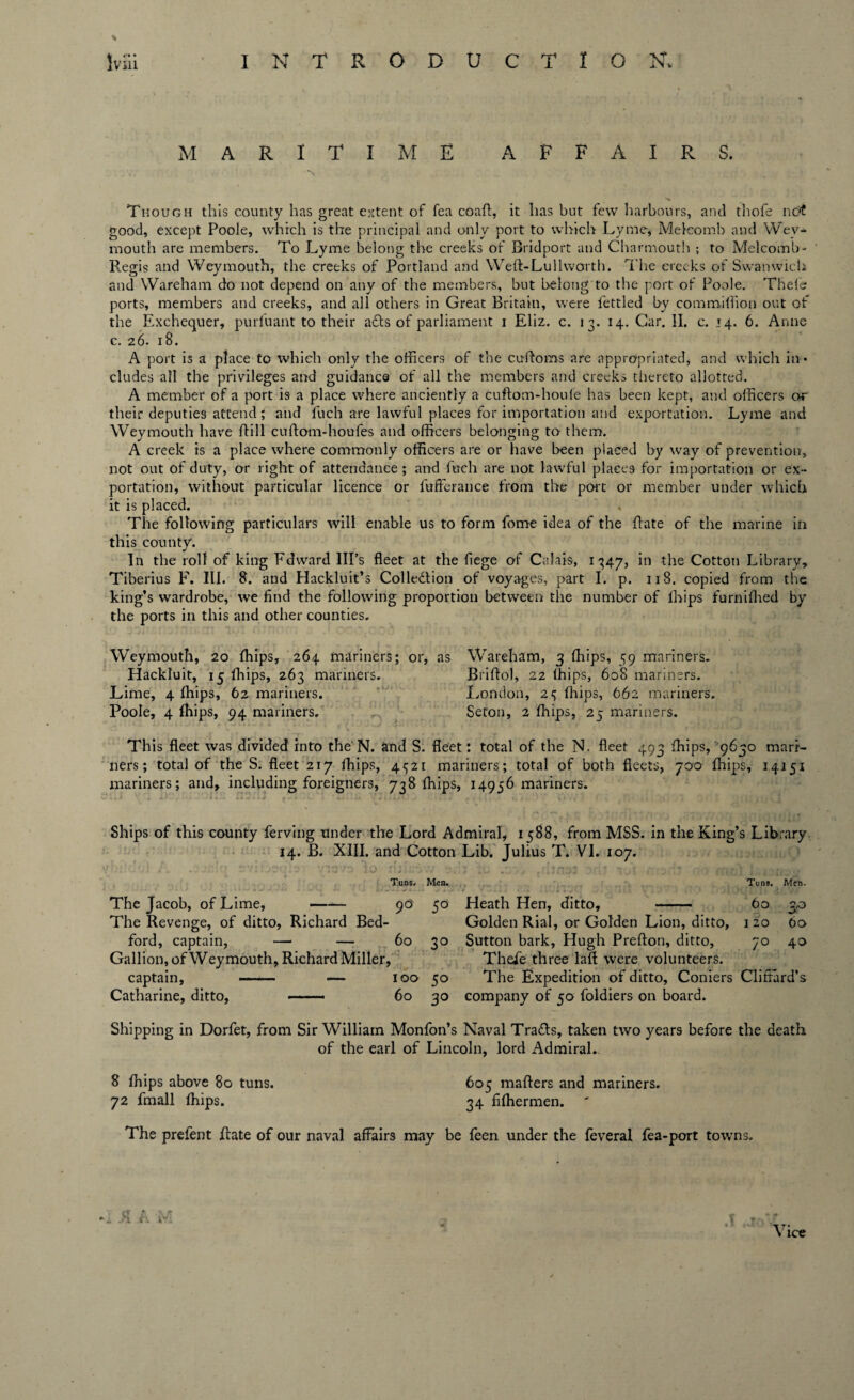MARITIME AFFAIRS. Though this county has great extent of fea coaft, it has but few harbours, and thofe not good, except Poole, which is the principal and only port to which Lyme# Melcomb and Wey¬ mouth are members. To Lyme belong the creeks of Bridport and Charmoutb ; to Melcomb- Regis and Weymouth, the creeks of Portland and Weft-Lullworth. The creeks of Swanwich and Wareham do not depend on any of the members, but belong to the port of Poole. Thefe ports, members and creeks, and all others in Great Britain, were fettled by commiflion out of the Exchequer, purfuant to their acts of parliament i Eliz. c. 13. 14. Gar. II. c. 14. 6. Anne c. 26. 18. A port is a place to which only the officers of the cuftoms are appropriated, and which in¬ cludes all the privileges and guidance of all the members and creeks thereto allotted. A member of a port is a place where anciently a cuftom-houle has been kept, and officers their deputies attend; and fuch are lawful places for importation and exportation. Lyme and Weymouth have (till cuftom-houfes and officers belonging to them. A creek is a place where commonly officers are or have been placed by way of prevention, not out of duty, or right of attendance; and fuch are not lawful places for importation or ex¬ portation, without particular licence or fufferance from the port or member under which it is placed. The following particulars will enable us to form fome idea of the (late of the marine in this county. In the roll of king Fdward Ill’s fleet at the fiege of Calais, 1347, in the Cotton Library, Tiberius F. III. 8. and Hackluit’s Colle&ion of voyages, part I. p. 118. copied from the king’s wardrobe, we find the following proportion between the number of lhips furnifhed by the ports in this and other counties. Weymouth, 20 ffiips, 264 mariners; or, as Wareham, 3 (flips, 59 mariners. Hackluit, 15 (hips, 263 mariners. Briftol, 22 lhips, 608 mariners. Lime, 4 ffiips, 62 mariners. London, 2^ (flips, 662 mariners. Poole, 4 ffiips, 94 mariners. Seton, 2 ffiips, 25 mariners. This fleet was divided into the N. and S. fleet; total of the N. fleet 493 ffiips, 9630 mari¬ ners; total of the S. fleet 217 ffiips, 4^21 mariners; total of both fleets, 700 ffiips, 14151 mariners; and, including foreigners, 738 ffiips, 14956 mariners. Ships of this county ferving under the Lord Admiral, 1588, from MSS. in the King’s Library. 14. B. XIII. and Cotton Lib. Julius T. VI. 107. Tuns, Men. Tuns. Men. The Jacob, of Lime,- pd 50 Heath Hen, ditto, - 60 3,0 The Revenge, of ditto, Richard Bed- Golden Rial, or Golden Lion, ditto, 1 20 60 ford, captain, — —• 60 30 Sutton bark, Hugh Prefton, ditto, 70 40 Gallion, of Weymouth, Richard Miller, Thefe three laft were volunteers. captain, —— — 100 50 The Expedition of ditto, Coniers Clifford’s Catharine, ditto, — 60 30 company of 50 foldiers on board. Shipping in Dorfet, from Sir William Monfon’s Naval Trails, taken two years before the death of the earl of Lincoln, lord Admiral.. 8 ffiips above So tuns. 605 mafters and mariners. 72 fmall ffiips. 34 fiffiermen. The prefent Rate of our naval affairs may be feen under the feveral fea-port towns.