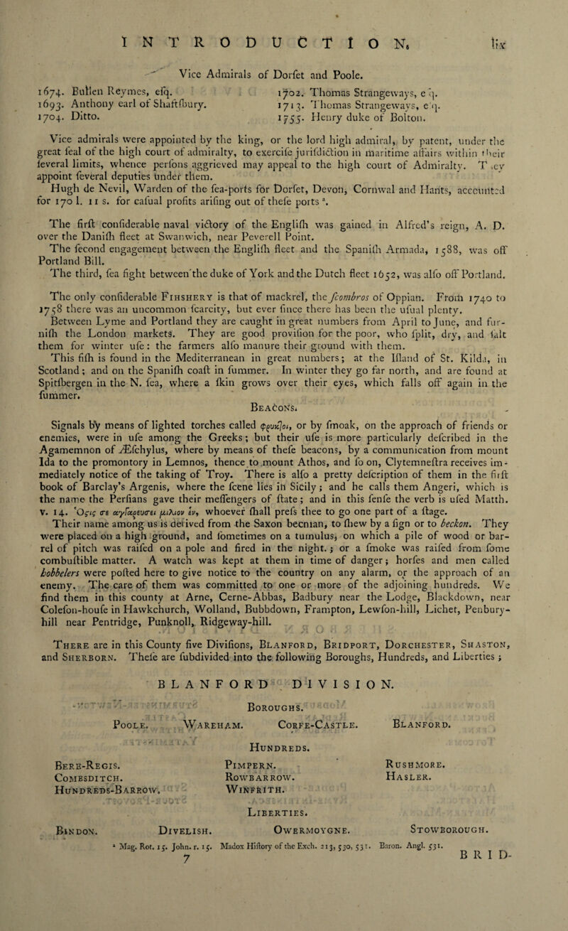 Vice Admirals of Dorfet and Poole. 1674. Buflen Reymes, efq. 1702. Thomas Strangeways, e q. 1693. Anthony earl of Shaftfbury. 1713. Thomas Strangeways, e'q. 1704. Ditto. 1755. Henry duke of Bolton. * Vice admirals were appointed by the king, or the lord high admiral, by patent, under the great leal of the high court of admiralty, to exercife jurifdidtion in maritime affairs within their leveral limits, whence perfons aggrieved may appeal to the high court of Admiralty. T .ev appoint feveral deputies tinder them. Hugh de Nevil, Warden of the fea-ports for Dorfet, Devon, Cornwal and Hants, accounted for 170 1. ns. for calual profits arifing out of thefe ports a. The firfl: confiderable naval vi&ory of the Englifh was gained in Alfred’s reign, A. D. over the Danifh fleet at Swanwich, near Peverell Point. The fecond engagement between the Englifh fleet and the Spanilh Armada, 1588, was off Portland Bill. The third, fea fight between'the duke of York and the Dutch fleet 1652, was alfo off Portland. The only confiderable Fihshery is that of mackrel, thcfcombros of Oppian. From 1740 to 17^8 there was an uncommon fcarcity, but ever fince there has been the ufual plenty. Between Lyme and Portland they are caught in great numbers from April to June, and fur- nifh the London markets. They are good provifion for the poor, who fplit, dry, and lalt them for winter ufe : the farmers alfo manure their ground with them. This fifh is found in the Mediterranean in great numbers; at the Ifland of St. Kilda, in Scotland; and on the Spanifh coafl: in fummer. In winter they go far north, and are found at Spitfbergen in the N. fea, where a Ikin grows over their eyes, which falls off again in the fummer. Beacons. Signals by means of lighted torches called (p^ujej01, or by fmoak, on the approach of friends or enemies, were in ufe among the Greeks; but their ufe is more particularly deferibed in the Agamemnon of HLfchylus, where by means of thefe beacons, by a communication from mount Ida to the promontory in Lemnos, thence to mount Athos, and fo on, Clytemneffra receives im¬ mediately notice of the taking of Troy. There is alfo a pretty defeription of them in the firfl; book of Barclay’s Argenis, where the feene lies in Sicily; and he calls them Angeri, which is the name the Perfians gave their meffetigers of flate; and in this fenfe the verb is ufed Matth. V. 14. 'Ogtg ere ayfu^everst piXiov iv, whoever (hall prefs thee to go one part of a lfage. Their name among us is derived from the Saxon becnian, to fhew by a fign or to beckon. They were placed on a high ground, and lometimes on a tumulus* on which a pile of wood or bar¬ rel of pitch was raifed on a pole and fired in the night, j or a fmoke was raifed from fome combuftible matter. A watch was kept at them in time of danger; horfes and men called hobbelers were polled here to give notice to the country on any alarm, or the approach of an enemy. The care of them was committed to one or more of the adjoining hundreds. We find them in this county at Arne, Cerne-Abbas, Badbury near the Lodge, Biackdown, near Colefon-houfe in Hawkchurch, Wolland, Bubbdown, Frampton, Lewfon-hill, Lichet, Penbury- hill near Pentridge, Punknoll,. Ridgeway-hill. .»'! O i * i ‘J. /. >v; O * There are in this County five Divifions, Blanford, Bridport, Dorchester, Shaston, and Sherborn. Thel'e are fubdivided into the following Boroughs, Hundreds, and Liberties; BLANFORD DIVISION. Boroughs. A / T Poole. Wareham. Corfe-Castle. Blanford. « . - ’ • < ■ X «. L ' t  . Cl  f. ; Hundreds. Bere-Regis. CoMBSDITCH. Hun dreds-B arrow. y 'i-1 jKtTC Pimpern. Ro\VB ARROW. WlNFRITH. Liberties. Rushmore. Hasler. Bindon. Divelish. Owermoygne. Stowborough. » Mag. Rot. 15. John. r. 15. Madox Hiftory of theExch. 213, 530, 531. Baron. Angl. ^31. B II I D-