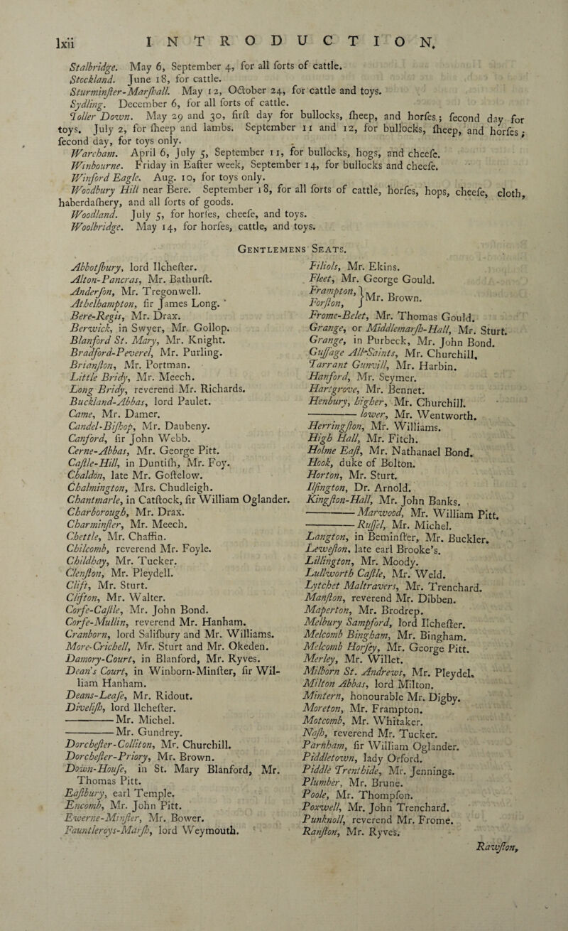 Stalbridge. May 6, September 4, for all forts of cattle. Stockland. June 18, for cattle. Sturminfler-Marjhall. May 12, October 24, for cattle and toys. Sydling. December 6, for all forts of cattle. C1 oiler Dozvn. May 29 and 30, fir ft day for bullocks, fheep, and horfes; fecond day for toys. July 2, for ftieep and lambs. September 11 and 12, for bullocks, ftieep, and horfes- fecond day, for toys only. Wareham. April 6, July 5, September 11, for bullocks, hogs, and cheefe. Winbourne. Friday in Eafter week, September 14, for bullocks and cheefe. Winford Eagle. Aug. 10, for toys only. Woodbury Hill near Bere. September 18, for all forts of cattle, horfes, hops, cheefe, cloth haberdalhery, and all forts of goods. Woodland. July 5, for horfes, cheefe, and toys. Woolbridgc. May 14, for horfes, cattle, and toys. Gentlemens Seats. Abbotjbury, lord Ilchefter. Alton-Pancras, Mr. Bathurft. Anderfon, Mr. Tregonwell. Athelhampton, fir James Long. ' Ber e-Regis, Mr. Dr ax. Berwick, in Swyer, Mr, Gollop. jStanford St. Mary, Mr. Knight. Bradford-P everel, Mr. Purling. Bnanjlon, Mr. Portman. Hit tie Bridy, Mr. Meech. Long Bridy, reverend Mr. Richards. Buck'land-Abbas, lord Paulet. Came, Mr. Darner. Candel-Bijkop, Mr. Daubeny. Canford, fir John Webb. Cerne-Abbas, Mr. George Pitt. Cajlle-Hill, in Duntifh, Mr. Foy. Chaldon, late Mr. Goftelow. Chalmington, Mrs. Chudleigh. Chantmarle, in Catftock, fir William Oglander. Char borough, Mr. Drax. Charminfier, Mr. Meech. Chettle, Mr. Chaffin. Chilcornb, reverend Mr. Foyle. Childhay, Mr. Tucker. C/enJlon, Mr. Pleydell. Clift, Mr. Sturt. Clifton, Mr. Walter. Corfe-Cajtle, Mr. John Bond. Corfe-Mullin, reverend Mr. Hanham. Cranborn, lord Salilbury and Mr. Williams. More-Crichell, Mr. Sturt and Mr. Okeden. Damory-Court, in Blanford, Mr. Ryves. Dean's Court, in Winborn-Minfter, fir Wil¬ liam Hanham. Deans-Leafe, Mr. Ridout. Diveltfh, lord Ilchefter. -Mr. Michel. -Mr. Gundrey. Dorchejler-Colliton, Mr. Churchill. Dorchejler-Priory, Mr. Brown. Down-Houfe, in St. Mary Blanford, Mr. Thomas Pitt. Eajlbury, earl Temple. FLncomb, Mr. John Pitt. Ewerne-Minjler, Mr. Bower. Fauntleroys-Marjh, lord Weymouth. Filiols, Mr. Ekins. Fleet, Mr. George Gould. gsth b,.w„ Frome-Belet, Mr. Thomas Gould. Grange, or Middlemarjh-Hall, Mr. Sturt. Grange, in Purbeck, Mr. John Bond. Gujfage AlhSaints, Mr. Churchill, Tarrant Gunvill, Mr. Harbin. Hanford, Mr. Seymer. Hartgrove, Mr. Bennet. Henbury, higher, Mr. Churchill. -lower, Mr. Wentworth. Herringfton, Mr. Williams. High Hall, Mr. Fitch. Holme Eajl, Mr. Nathanael Bond. Hook, duke of Bolton. Horton, Mr. Sturt. Ilfington, Dr. Arnold. Kingjlon-Hall, Mr. John Banks. -Marwood, Mr. William Pitt. -RuJJ'el, Mr. Michel. Langton, in Beminfter, Mr. Buckler. Lewejlon, late earl Brooke’s. Lillington, Mr. Moody. Lullworth Cajlle, Mr. Weld. Lytchet Maltravers, Mr. Trenchard. Manflon, reverend Mr. Dibben. Maperton, Mr. Brodrep. Melbury Sampford, lord Ilchefter. Melcomb Bingham, Mr. Bingham. Melcomb Horfey, Mr. George Pitt. Merley, Mr. Willet. Milborn St. Andrews, Mr. PleydeL Milton Abbas, lord Milton. Mintern, honourable Mr. Digby. Moreton, Mr. Frampton. Motcomb, Mr. Whitaker. Nq/h, reverend Mr. Tucker. Pamham, fir William Oglander. Piddletown, lady Orford. Piddle Trent hide, Mr. Jennings. Plumber, Mr. Brune. Poole, Mr. Thompfon. Poxwell, Mr. John Trenchard. Punknoll, reverend Mr. Frome. Ranjlon, Mr. Ryves. Rawjlon,