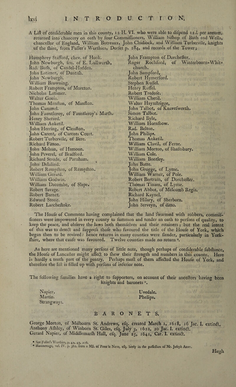 A Lift of confiderable men in this county, 12 H. VI. who were able to difpend 12/. per annum, returned into chancery on oath by four Commiflioners, William bifhop of Bath and Wells, chancellor of England, William Botreaux, John Chidiock, and William Turbervile, knights ‘of the ftiire, from Fuller’s Worthies, Dorfet p* 284, and records of the Tower; Humphrey Stafford, chev. of Hook. John Newburgh, fen. of E. Lullworth, Radi -Bufh, of Candel-Hadden. John Latimer, of Duntifih. John Newburgh. William Browning. Robert Frampton, of Moreton. Nicholas Latimer. Walter Gouis, Thomas Manfton, of Manfton. John Cammel. John Fauntleroy, of Fauntleroy’s Marffu Henry Sherard. William Anketil. John Herring, of Clenfton. John Carent, of Carents Court. Robert Turbervile, of Bere. Richard Fitton. John Moh.un, of Hamoon. John Peverel, of Bradford. Richard Strode, of Parnharm John Delalind. Robert Rempfton, of Rempfton, William Gerard. William Godwin. William Dacombe, of Slepe* Robert Savage. Robert Barnet. Edward Stone. Robert Larcheftoke* John Frampton of Dorchefter. Roger Rochford, of Winterbourn-Whit* church. John Sampford, Robert Hymerford. Stephen Ruffel. Henry Ruffel. Robert Tredofe. William Chetil. Walter Haynftrigge, John Talbot, of Knavefworth* Simon Talbot. Richard Byle, William Plornibow. Rad. Belton. John Philips. Thomas Anketih William Clavil, of Feme. William Morton, of Shaftsbury, William Cole. William Bontley* John Butte. John Grogge, of Lyme* William Warner, of Pole. Robert Bertram, of Dorchefter. Thomas Tinam, of Lyme. Robert Abbot, of Melcomb Regis. Richard Kaynel. John Hilary, of Sherborn. John Serveyn, of ditto. The Houfe of Commons having complained that the land fwarmed with robbers, commif- fioners were impowered in every county to fummon and tender an oath to perfons of quality, to keep the peace, and obferve the laws both themfelves and their retainers ; but the real intent of this was to detedt and fupprefs thofe who favoured the title of the Houfe of York, which began then to be revived; hence returns in many counties were llender, particularly in York- fhire, where that caufe was favoured. Twelve counties made no return n. As here are mentioned many perfons of little note, though perhaps of confiderable fubftance, the Houfe of Lancafter might affedt to fhew their ftrength and numbers in this county. Here is hardly a tenth part of the gentry. Perhaps mod of them affedted the Houfe of York, and therefore the lift is filled up with perfons of inferior note. The following families have a right to fupporters, on account of their anceftors having been knights and baronets °. Napier. Uvedale, Martin. v Phelips* Strang ways. BARONETS. George Morton, or Milbourn St. Andrews, efq. created March 1, 1618, 16 Jac. I. extindL Anthony Aftiley, of Winborn St. Giles, efq. July 3, 1622, 20 Jac. I. extindL Gerard Napier, of Middlemarfh Hall, efq. June 25, 1641, Car. I. extindt. * See Fuller's Worthies, p. 43, 43, 216. * iSaronettage, voL 1\ . p. 362. from a MS. of Peter1 le Neve, efq. lately in the polTeffion of Mr. Jofeph Ames. Hugh