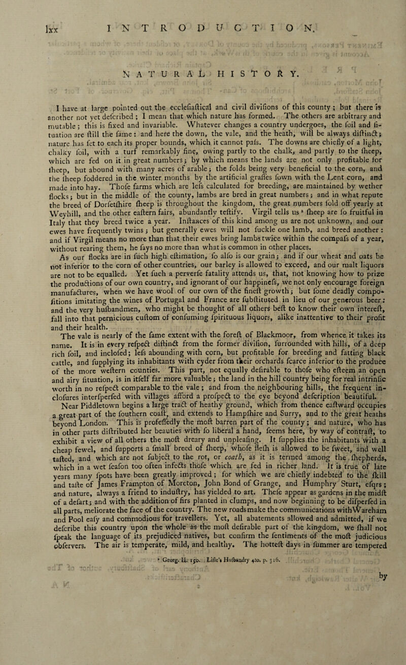 Natural history. I have at large pointed out the ecclefiaftical and civil divifions of this county ; but there is another not yet defcribed ; I mean that which nature has formed. The others are arbitrary and mutable ; this is fixed and invariable. Whatever changes a country undergoes, the foil and fi- tuation are Hill the fame : and here the down, the vale, and the heath, will be always diftindl; nature has fet to each its proper bounds, which it cannot pals. The downs are chiefly of a light, chalky foil, with a turf remarkably fine, owing partly to the chalk, and partly to the fheep, which are fed on it in great numbers; by which means the lands are not only profitable for lheep, but abound with many acres of arable; the folds being very beneficial to the corn, and the lheep foddered in the winter months by the artificial grafies fown with the Lent corn, and made into hay. Thofe farms which are lefs calculated for breeding, are maintained by wether flocks; but in the middle of the county, lambs are bred in great numbers; and in what repute the breed of Dorfetfhire fheep is throughout the kingdom, the great numbers fold off yearly at Weyhill, and the other eaftern fairs, abundantly teftify. Virgil tells us a fheep are fo fruitful in Italy that they breed twice a year. Inftances of this kind among us are not unknown, and our ewes have frequently twins; but generally ewes will not fuckle one lamb, and breed another : and if Virgil means no more than that their ewes bring lambs twice within the compafs of a year, without rearing them, he fays no more than what is common in other places. As our flocks are in fuch high eftimation, fo alfo is our grain; and if our wheat and oats be not inferior to the corn of other countries, our barley is allowed to exceed, and our malt liquors are not to be equalled. Yet fuch a perverfe fatality attends us, that, not knowing how to prize the produftions of our own country, and ignorant of our happincfs, we not only encourage foreign manufactures, when we have wool of our own of the fined: growth; but fome deadly compo* fitions imitating the wines of Portugal and France are fubftituted in lieu of our generous beer: and the very hufbandmen, who might be thought of all others belt to know their own intereft, fall into that pernicious cuftom of confuming fpirituous liquors, alike inattentive to their profit and their health. The vale is nearly of the fame extent with the foreft of Blackmoor, from whence it takes its name. It is in every refpedt diftinCt from the former divifion, furrounded with hills, of a deep rich foil, and inclofed; lefs abounding with corn, but profitable for breeding and fatting black cattle, and fupplying its inhabitants with cyder from their orchards fcarce inferior to the produce of the more weftern counties. This part, not equally defirable to thofe who efteem an open and airy fituation, is in itfelf far more valuable; the land in the hill country being for real intrinfic worth in no refpedt comparable to the vale ; and from the neighbouring hills, the frequent in- clofures interfperfed with villages afford a profpeCt to the eye beyond defcription beautiful. Near Piddletown begins a large traCl of heathy ground, which from thence eaftward occupies a great part of the fouthern coaft, and extends to Hampfhire and Surry, and to the great heaths beyond London. This is profeffedly the moft barren part of the county; and nature, who has in other parts diftributed her beauties with fo liberal a hand, feems here, by way of contrail, to exhibit a view of all others the moft dreary and unpleafing. It fupplies the inhabitants with a cheap fewel, and fupports a fmall breed of lheep, whofe flelh is allowed to be fweet, and well tailed, and which are not fubjeft to the rot, or coath, as it is termed among the Ihepherds, which in a wet feafon too often infedts thofe which are fed in richer land. It is true of late years many fipots have been greatly improved ; for which we are chiefly indebted to the Ikill and taile of James Frampton of Moreton, John Bond of Grange, and Humphry Sturt, efqrs ; and nature, always a friend to induftry, has yielded to art. Thefe appear as gardens in the midft of a defart; and with the addition of firs planted in clumps, and now beginning to be difperfed in all parts, meliorate the face of the country. The new roads make the communications withWareham and Pool eafy and commodious for travellers. Yet, all abatements allowed and admitted, if we defcribe this country upon the whole as the moft defirable part of the kingdom, we lhall not fpeak the language of its prejudiced natives, but confirm the fentiments of the moft judicious obfervers. The air is temperate, mild, and healthy. The hotteft days in fummer are tempered a Georg. Ii i jo. Lifle’i Hulbandry 4to. p. 316. by