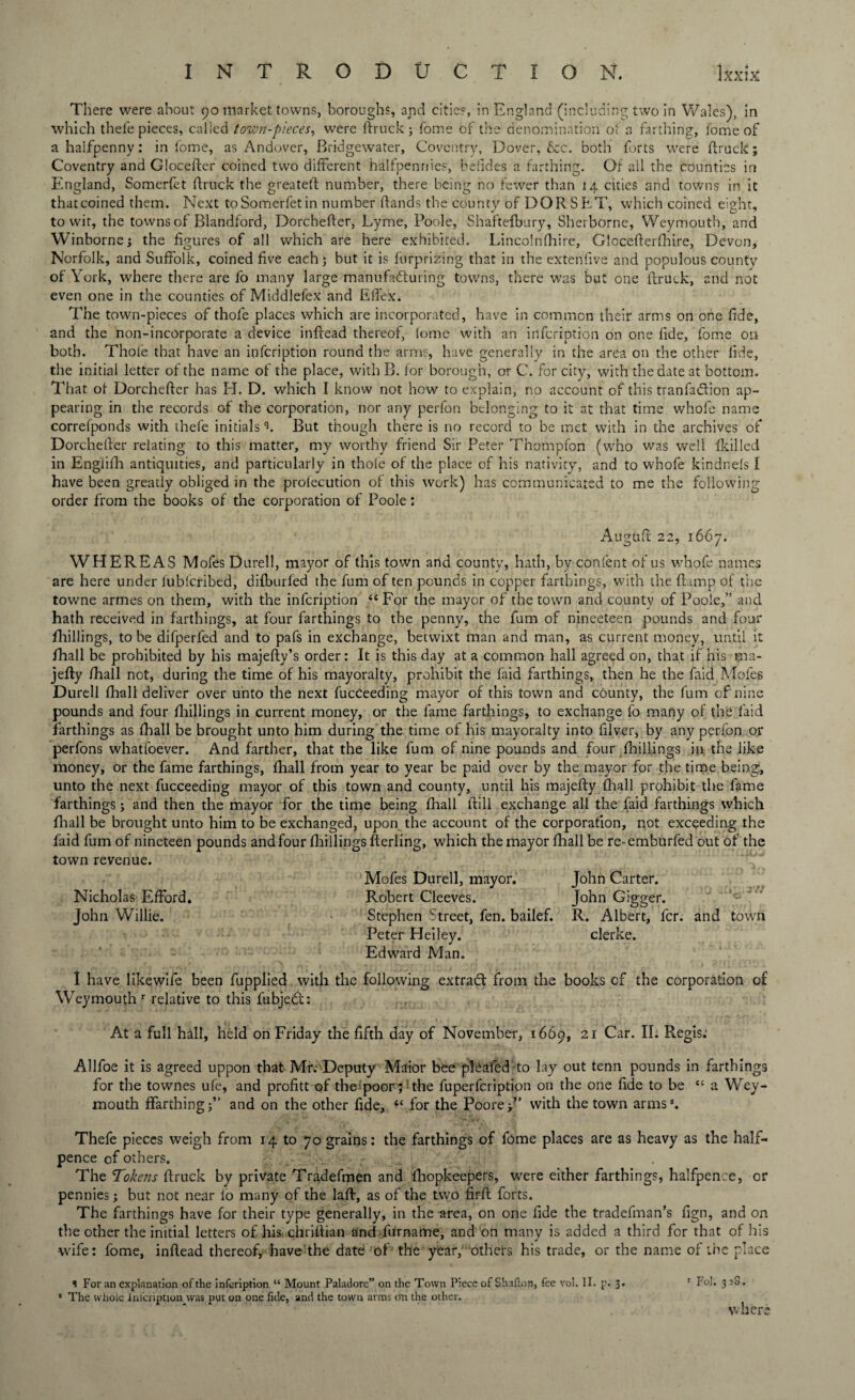 There were about 90 market towns, boroughs, and cities, in England (including two in Wales), in which thefe pieces, called town-pieces, were ftruck ; fome of the denomination ofa farthing, fome of a halfpenny: in fome, as Andover, Bridgewater, Coventry, Dover, &c. both forts were ftruck; Coventry and Glocefter coined two different halfpennies, befides a farthing. Of ail the counties in England, Somerfet ftruck the greateft number, there being no fewer than 14 cities and towns in it that coined them. Next to Somerfet in number ftands the county of DOR S ET, which coined eight, to wit, the towns of Blandford, Dorchefter, Lyme, Poole, Shaftefbury, Sherborne, Weymouth, and Winborne; the figures of all which are here exhibited. Lincolnfhire, Glocefterfhire, Devon, Norfolk, and Suffolk, coined five each; but it is furprizing that in the extenfive and populous county of Y ork, where there are fo many large manufacturing towns, there was but one ftruck, and not even one in the counties of Middlefex and Elfex. The town-pieces of thofe places which are incorporated, have in common their arms on one fide, and the non-incorporate a device inftead thereof, fome with an infeription on one fide, fome oil both. Thofe that have an infeription round the arms, have generally in the area on the other fide, the initial letter of the name of the place, with B. for borough, or C. for city, with the date at bottom. That ot Dorchefter has El. D. which I know not how to explain, no account of this tranfaClion ap¬ pearing in the records of the corporation, nor any perfon belonging to it at that time whofe name correfponds with thefe initialsq. But though there is no record to be met with in the archives of Dorchefter relating to this matter, my worthy friend Sir Peter Thompfon (who was well fkilled in Engiifh antiquities, and particularly in thole of the place of his nativity, and to whofe kindnefs I have been greatly obliged in the profecution of this work) has communicated to me the following order from the books of the corporation of Poole: Augiift 22, 1667. WHEREAS Mofes Durell, mayor of this town and county, hath, by confent of us whofe names are here under fublcribed, difburfed the fum of ten pounds in copper farthings, with the (lamp of the towne armes on them, with the infeription 44 For the mayor of the town and county of Poole,” and hath received in farthings, at four farthings to the penny, the fum of nineeteen pounds and four fhillings, to be difperfed and to pafs in exchange, betwixt man and man, as current money, until it fhall be prohibited by his majefty’s order: It is this day at a common hall agreed on, that if his ma- jefty fhall not, during the time of his mayoralty, prohibit the faid farthings, then he the faid Mofes Durell fhall deliver over unto the next fucceeding mayor of this town and county, the fum of nine pounds and four fhillings in current money, or the fame farthings, to exchange fo many of the laid farthings as fhall be brought unto him during the time of his mayoralty into filver, by any perfon or perfons whatfoever. And farther, that the like fum of nine pounds and four fliillings in the like money, or the fame farthings, fhall from year to year be paid over by the mayor for the time being, unto the next fucceeding mayor of this town and county, until his majefty fhall prohibit the fame farthings; and then the mayor for the time being fhall ftill exchange all the faid farthings which fhall be brought unto him to be exchanged, upon the account of the corporation, not exceeding the faid fum of nineteen pounds and four fliillings fterling, which the mayor fhall be re- emburfed out of the town revenue. Mofes Durell, mayor. John Carter. Nicholas EfFord. Robert Cleeves. John Gigger. John Willie. Stephen Street, fen. bailef. R. Albert, fcr. and town Peter Heiley. clerke. Edward Man. I have like.wife been fupplied with the following extract from the books of the corporation of Weymouth r relative to this fubjedt: At a full hall, held on Friday the fifth day of November, 1669, 21 Car. II; Regis.’ Allfoe it is agreed uppon that Mr: Deputy Maior bee plcafed to lay out tenn pounds in farthings for the townes ule, and profitt of theipoor $! the fuperfeription on the one fide to be <c a Wey¬ mouth ffarthingj” and on the other fide, 44 for the Poorey’ with the town arms*. Thefe pieces weigh from 14 to 70 grains: the farthings of fome places are as heavy as the half¬ pence of others. . r The Tokens ftruck by private Tradefmen and fhopkeepers, were either farthings, halfpence, or pennies; but not near lo many of the laft, as of the two firft forts. The farthings have for their type generally, in the area, on one fide the tradefman’s fign, and on the other the initial letters of his. chriftian and furname, and on many is added a third for that of his wife: fome, inftead thereof, have the date of the year,''’others his trade, or the name of the place s For an explanation of the infeription “ Mount Paladore” on the Town Piece of Shafton, fee vol. II. p. 3. r Fol. 3 2S. * The whole Infeription was put on one fide, and the town arms cm the other. where