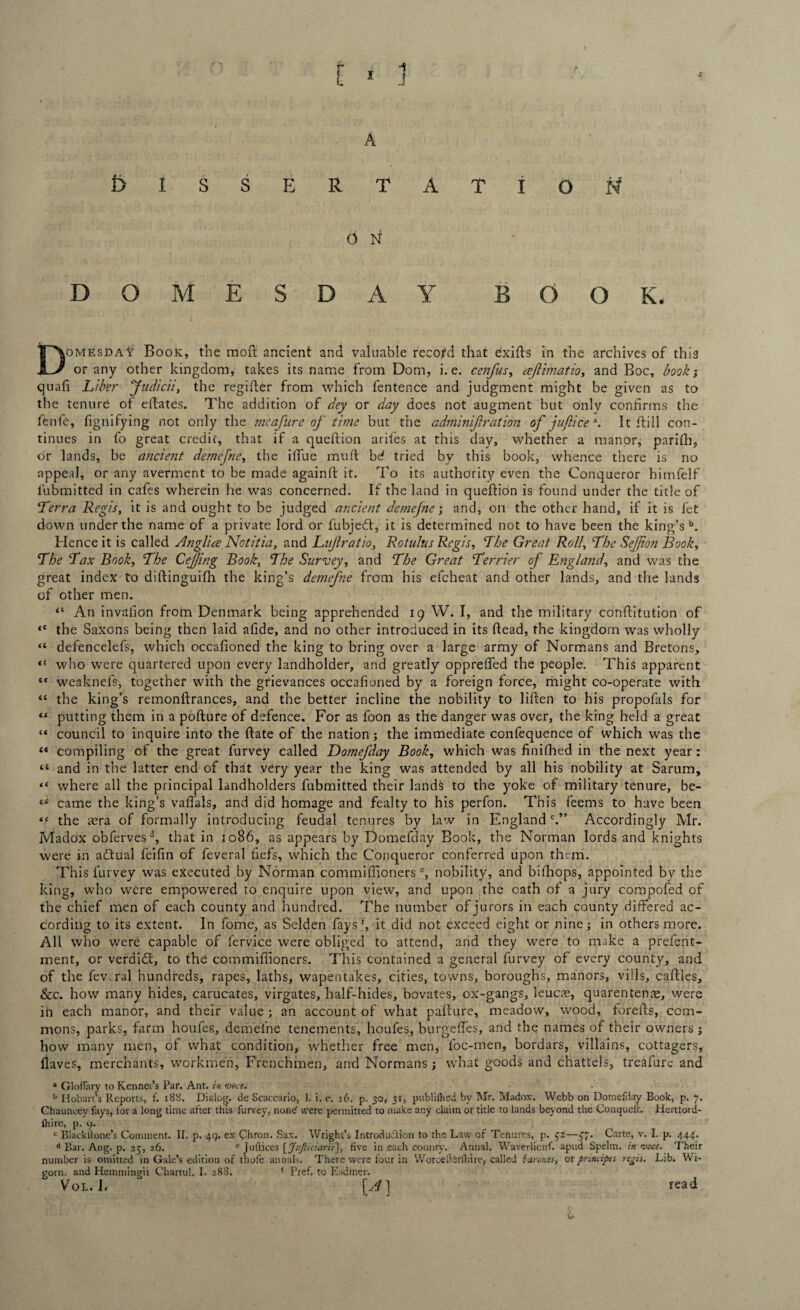 DISSERTATION 0 N DOMESDAY BOOK. Domesday Book, the moil ancient and valuable record that exifts in the archives of thia or any other kingdom, takes its name from Dom, i.e. cenfus, aejlimatio, and Boc, book; quafi Liber Judicii, the regifter from which fentence and judgment might be given as to the tenure ot eilates. The addition of dey or day does not augment but only confirms the fenfe, fignifying not only the mcafure of time but the adminif ration of jujlice \ It ftill con¬ tinues in fo great credit, that if a queftion arifes at this day, whether a manor, parifh, or lands, be ancient demefne, the ifiue muft bd tried by this book, whence there is no appeal, or any averment to be made againft it. To its authority even the Conqueror himfelf lubmitted in cafes wherein he was concerned. If the land in queftion is found under the title of Terra Regis, it is and ought to be judged ancient demefne; and, on the other hand, if it is fet down under the name of a private lord or fubjedt, it is determined not to have been the king’sb. Hence it is called Anglice Notitia, and Lujiratio, Rotulus Regis, The Great Roll, The SeJJion Book, The Tax Book, The CeJJing Book, The Survey, and The Great Terrier of England, and was the great index to diftinguifh the king’s demefne from his efeheat and other lands, and the lands of other men. “ An invalion from Denmark being apprehended 19 W. I, and the military conftitution of “ the Saxons being then laid afide, and no other introduced in its ftead, the kingdom was wholly “ defencelefs, which occafioned the king to bring over a large army of Normans and Bretons, “ who were quartered upon every landholder, and greatly opprefted the people. This apparent “ weaknefs, together with the grievances occafioned by a foreign force, might co-operate with “ the king’s remonftrances, and the better incline the nobility to liften to his propofals for “ putting them in a pofture of defence. For as foon as the danger was over, the king held a great “ council to inquire into the ftate of the nation; the immediate confequence of which was the “ compiling of the great furvey called Botnefday Book, which was finished in the next year: “ and in the latter end of that very year the king was attended by all his nobility at Sarum, “ where all the principal landholders fubmitted their lands to the yoke of military tenure, be- came the king’s vaffals, and did homage and fealty to his perfon. This feems to have been <c the aera of formally introducing feudal tenures by law in Englandc.” Accordingly Mr. Madox obfervesd, that in 1086, as appears by Domefday Book, the Norman lords and knights were in actual feifin of feveral fiefs, which the Conqueror conferred upon them. This furvey was executed by Norman commifiionerse, nobility, and bifhops, appointed bv the king, who were empowered to enquire upon view, and upon the oath of a jury compofed of the chief men of each county and hundred. The number of jurors in each county differed ac¬ cording to its extent. In fome, as Selden fays f, it did not exceed eight or nine; in others more. All who were capable of l’ervice were obliged to attend, and they were to make a prefent- ment, or verdidt, to the commifiioners. This contained a general furvey of every county, and of the fewral hundreds, rapes, laths, wapentakes, cities, towns, boroughs, manors, vills, caftles, &c. how many hides, carucates, virgates, half-hides, bovates, ox-gangs, leucre, quarentenae, were in each manor, and their value ; an account of what pafiure, meadow, wood, forefts, com¬ mons, parks, farm houfes, demefne tenements, houfes, burgeffes, and the names of their owners ; how many men, of what condition, whether free men, foc-men, bordars, villains, cottagers, llaves, merchants, workmen, Frenchmen, arid Normans; what goods and chattels, trealurc and 4 GlofTary to Kennel’s Pat*. Ant. in voce. b Hobart’s Reports, t. 188. Dialog, de Scaccario, 1. i. c. 16. p. 30, 31, publifhed by Mr. Madox. Webb on Domefday Book, p. 7. Chauneey fays, for a long time after this furvey, none' were permitted to make any claim or title to lands beyond the Conqueft. Hertlord- fhire, p. y. c Blackftone’s Comment. II. p. 49. ex Chron. Sax. Wright’s Introduction to the Law of Tenures, p. $2—£7. Carte, v. I. p. 444. d Bar. Ang. p. 25, 26. e Juftices \Jufiiciarii\, five in each county. Annal. Waverlienf. apud Spelm. in voce. Their number is omitted in Gale’s edition of thofe annals. There were four in Worcelterlhire, called bar ones, or principes regis. Lib. Wi- gorn. and Hemmingii Chartul. I. 28S. f Pref. to Kadmer. Vol. I< [A] read