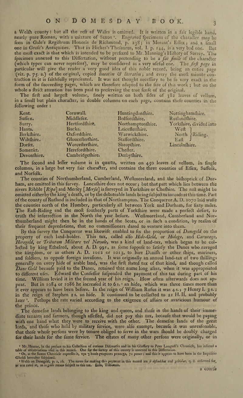 ON DOMESDAY BOOK. n 3 a Welfh county : but all the reft of Wales is omitted. It is written in a fair legible hand, nearly pure Roman, with a mixture of Saxon r. Engraved fpecimens of the character may be feen in Gale’s Regiftrum Honoris de Richmond, p. 238; in Morant’s Effex ; and a lmall one in Grofe’s Antiquities. That in Hickes’s Thefaurus, vol. I. p. 144, is a very bad one. But the moft exadt is that which is intended to be prefixed to Mr. Manning’s Hiftory of Surrey. The fpecimen annexed to this Dilfertation, without pretending to be a fac Jimile of the character (which types can never reprefent), may be confidered as a very ufeful one. Tilz firfl page in particular will give the reader a very good idea of this noble record, being an entire page (viz. p. 75. a.) of the original, copied lineatim & literatim and every the moft minute con¬ traction in it is faithfully reprefented. It was not thought necefiary to be fo very exadt in the form of the fucceeding pages, which are therefore adapted to the fize of this work ; but on the whole a ftridt attention has been paid to preferving the true fenfe of the original. The firft and largeft volume, finely written on both fides of 382 leaves of vellum, in a fmall but plain character, in double columns on each page, contains thefe counties in the following order : Kent. SufieXi Surry; Hants. Berkfhire; Wiltfhire.- Dorfet. Somerfet. Devonlhire. Cornwall; Middlefex. Hertfordfhire. Bucks. Oxford (Eire. Gloucefterfhire. W orcefterfhire. Herefordfhire. Cambridgefhire; Huntingdonfhire. Bedfordfhire. Northamptonfhire. Leicefterfhire. Warwickfhire. Staffordfhire; Shropshire. Chefter. Derbyfhire. Nottinghamftnre. Rutlandshire. Yorkshire, divided into Weft North Eaft Lincolnshire. ■Riding. The fecond and lefler volume is in quarto, written on 450 leaves of vellum, in fingle columns, in a large but very fair charadter, and contains the three counties of Elfex, Suffolk, and Norfolk. The counties of Northumberland, Cumberland, Weftmoreland, and the bifhoprick of Dur¬ ham, are omitted in this furvey. Lancafhire does not occur; but that part which lies between the rivers Ribble [Ripa~\ and Merfey [Mer/a~\ isfurveyed in Yorkshire or Cheshire. The reft might be omitted either by the king’s death, or by the debateable lands being fubjedtto inroads at this time. Part of the county of Rutland is included in that of Northampton. The Conqueror A. D. 1070 laid wafte the counties north of the Plumber, particularly all between York and Durham, for fixty miles. The Eaft-Riding and the moft foutherly parts of Yorkfhire were made a perfedt defart, to cruSh the infurredbion in the North the year before. Weftmoreland, Cumberland and Nor¬ thumberland might then be in the hands of the Scots, or in fuch a condition, by reafon of their frequent depredations, that no commifiioners dared to venture into them. By this furvey the Conqueror was likewife enabled to fix the proportion of Damegcld on the property of each land-holder. This tax, called alfo Hide-Geld, or Hidage, and Carucage, Heregeld, or 'TributUm Militare vel Navale, was a kind of land-tax, which began to be col¬ lected by king Ethelred, about A. D. 991, as feme luppofe to fatisfy the Danes who .ravaged the kingdom, or as others A. D. 1012 or 1013, to hire Danifh or other fbips, mariners, and foldiers, to oppofe foreign invafions. It was originally an annual land-tax of two (hillings generally on every hide of arable land, was the firft ftated tax of that kind, and though called Dane Geld becaufe paid to the Danes, retained that name long after, when it was appropriated to different ufes. Edward the Confeffor fuSpended the payment of this tax during part of his time. William levied it in the fecond year of his reign. How often afterwards does not ap¬ pear. But in 1084 or 1086 he increafed it to 6 s. s an hide, which was three times more than it ever appears to have been before. In the reign of William Rufus it was 4 s. j 7 Henry I. 3 s.; in the reign of Stephen 2 s. an hide. It continued to be collected to 21 H. II. and probably later c. Perhaps the rate varied according to the exigence of affairs or avaricious humour of the prince. The demefne lands belonging to the king and queen, and thofe in the hands of their imme¬ diate tenants and farmers, though affeffed, did not pay this tax, becaufe that would be paying with one hand what they were to receive with the other. The demefne lands of the great lords, and thofe who held by military fervice, were alfo exempt, becaufe it was unreafonable, that thofe whofe perfons were by tenure obliged to ferve in the wars fliould be doubly charged for their lands for the fame fervice. The eftates of many other perfons were originally, or in r Mr. Hearae, in the preface to hi3 Collection of curious Difcourfes and in his Gloflury to Peter Langtoft’s Chronicle, has inferted a table of abbreviations ufed in this record. One for the furvey of this county is annexed to this DilTertation. s Or, as the Saxon Chronicle exprefl’es it, tpa q hunb yeoptnti pennija, 72 pence ; and this it appears to have been in the Inquifitio Gheldi hereafter fubjoined. ‘Webb on Danegeld, p. 2, 16. The terms for making this payment in this record are fe defoid:bat and gcldabat, <]. d. anf.vered for, or was rated at, as in gcldo means lubject to this tax. Dilt>, Tributuin. a courfe